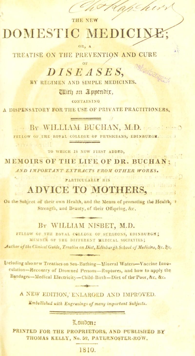 THE NEW DOMESTIC MEDICI on, a TREATISE ON TIIE PREVENTION AND CURE OF DISEASES, BY REGIMEN AND SIMPLE MEDICINES. mitl) an aippm&iy. CONTAINING A DISPENSATORY FOR THE USE OF PRIVATE PRACTITIONERS* 7- T! By WILLIAM BUCHAN, M.D. FBI.LOW 01' THE ROYAL COLLEGE OF PHYSICIANS, EDINBURG*. TO WHICH IS NOW FIRST ADDED, MEMOIRS OF TIIE LIFE OF DR. BUCIIAN; AND IMPORTANT EXTRACTS FROM OTHER WORKS. particularly his ADVICE TO MOTHERS, j On the Subject of their own Health, and the Means of promoting the Healthy t Strength, and Beauty, of their Offspring, &c. Bv WILLIAM NISBET, M.D. FELLOW OF THE ROYAL COLLEGE OF SURGEONS, EDINBURGH; member of the different medical societies; Author of the Clinical Guide, Treatise on Diet, Edinburgh School of Medicine, tyc. S$cf Including alsonew Treatises on Sea-Bathing—Mineral Waters—Vaccine Inne- culation—Recovery of Drowned Persons—Ruptures, and how to apply the Bandages—Medical Electricity—Child-Birth—Die! of the'Poor,&c, &c. A NEW EDITION,' ENLARGED AND IMPROVED. Embellished with Engravings of many important Subjects. LonDon: PRINTED FOR TIIE PROPRIETORS, AND PUBLISHED BY THOMAS KELLY, No. 52, PATERNOSTER-ROW. 1810.