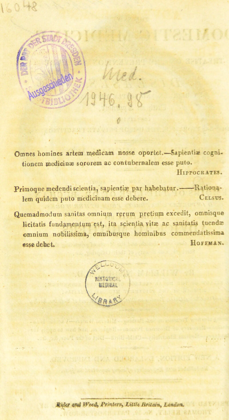 \ o 0 4« »: • a ti ted. mi. u Omnes homines artem medicatn nosse oportet.—Sapientiae cogni- tionem medicinae 6ororem ac contubernalem esse puto. Hippocrates. Primoque medendi scientia, sapientiae par habebatur. Ritiona- lem quidem puto mcdicinam esse debere. Celsus. Quemadmodum sanitas omnium rerum pretium excedit, omnisque licitatis fundp,mentum cst, ita scientia vitae ac sanitatis tucndae omnium nobilissima, omuibusque hominibus commendatissima ssse debet. • Hoffman. Mifcr and Weed, Printers, Little hritain, London.