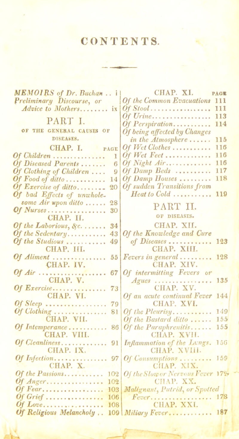 CONTENTS. MEMOIRS of Dr. Buchan .. i Preliminary Discourse, or Advice to Mothers ix PART I. OF THE GENERAL CAUSES OF DISEASES. CHAP. I. PAGE Of Children 1 Of Diseased Parents 6 Of Clothing of Children .... 9 Of Food of ditto 14 Of Exercise of ditto 20 Of bad Effects of imahole- some Air upon ditto 28 Of Nurses 30 CHAP. If. Of the Laborious, Sfc 34 Of the Sedentary 43 Of the Studious 49 CHAP. HI. Of Aliment 55 CHAP. IV. Of Air 67 CHAP. V. Of Exercise 73 CHAP. VI. Of Sleep 79 Of Clothing 81 CHAP. VII. Of Intemperance 86 CHAP. VIII. OfC leanliness 91 CHAP. IX. Of Infection 97 CHAP. X. Of the Passions 102 Of Anger 102 Of Fear 103 Of Grief 106 Of Love 108 Of Religious Melancholy ,. 109 CHAP. XI. PAGE Of the Common Evacuations 111 Of Stool Ill Of Urine 113 Of Perspiration 114 Of being affected by Changes in the Atmosphere 115 Of Wet Clothes 116 Of Wet Feet 116 Of Night Air 116 Of Damp Beds 117 Of Damp Houses 118 Of sudden Transitions from Heat to Cold 119 PART II. OF DISEASES. CHAP. XU. Of the Knowledge and Cure of Diseases 123 CHAP. XIII. Fevers in general 128 CHAP. XIV. Of intermitting Fevers or Agues 135 CHAP. XV. Of an acute continual Fever 144 i CHAP. XVI. Of the Pleurisy 149 Of the Bustard ditto 155 Of the Paraphrenitis 155 CHAP. XVII. Inflammation of the Lvngs. 15G CHAP. XV111. Of Consumptions 159 CHAP. XIX. Of the Slow or Nervous Fever 172» CHAP. XX. Malignant, Putrid, or Spotted Fever 178 chap. xxi. Miliary Fever 187