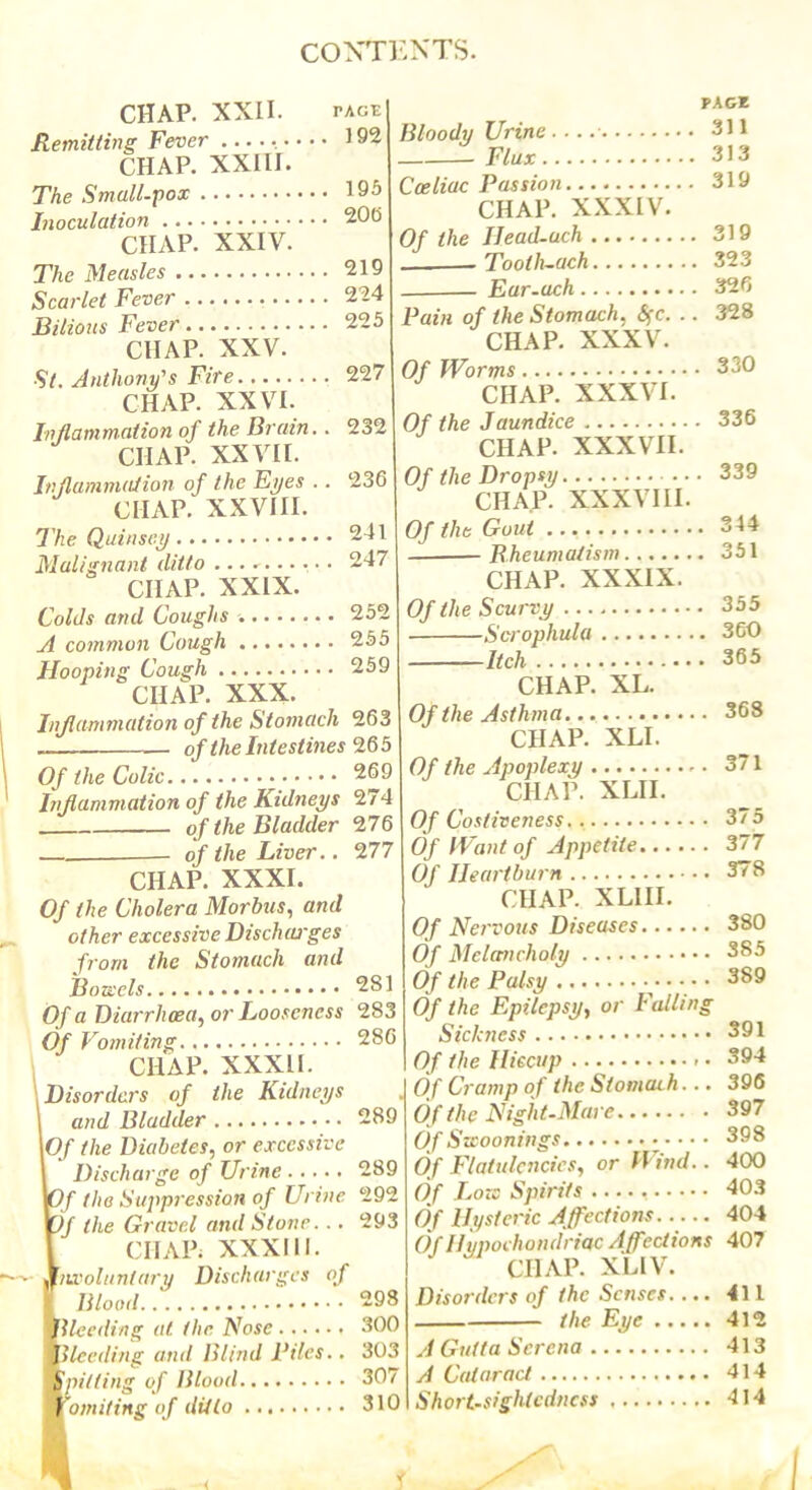 CHAP. XXII . tage] Remitting Fever ..... 192 CHAP. XXIII. The Small-pox 195 Inoculation 200 CHAP. XXIV. The Measles 219 Scarlet Fever 224 Bilious Fever 225 CHAP. XXV. St. Anthony's Fire 227 CHAP. XXVI. Inflammation of the Brain.. 232 CHAP. XXVII. Inflammation of the Eyes .. 236 CHAP. XXVIII. The Quinsey 241 Malignant ditto .......... 247 CHAP. XXIX. Colds and Coughs 252 A common Cough 255 Hooping Cough 259 CHAP. XXX. Inflammation of the Stomach 263 — of the Intestines 26 5 Of the Colic 269 Inflammation of the Kidneys 274 of the Bladder 276 of the Liver.. 277 CHAP. XXXI. Of the Cholera Morbus, and other excessive Dischaj'ges from the Stomach and Bonds 2S1 Of a Diarrhoea, or Looseness 283 Of Vomiting 286 CHAP. XXXII. 1Disorders of the Kidneys and Bladder 289 I Of the Diabetes, or excessive Discharge of Urine 289 Of the Suppression of Urine 292 Of the Gravel and Stone. .. 293 CHAP; XXXIII. Involuntary Discharges of Blood 298 tlleeding at the Nose 300 Bleeding and Blind Biles.. 303 \pitting of Blood 307 f'omiting of ditto 310 Bloody Urine. Flux. Cceliac Of the PAGE 311 313 Passion 319 CHAP. XXXIV. IJead-uch 319 Tooth-ach 323 Eur-uch 326 Pain of the Stomach, <5fc. .. 328 CHAP. XXXV. Of Worms 330 CHAP. XXXVI. Of the Jaundice 336 CHAP. XXXVII. Of the Dropsy 339 CHAP. XXXVIII. Of the Gout 344 Rheumatism 351 CHAP. XXXIX. Of the Scurvy 355 Scrophula 360 Itch 365 CHAP. XL. Of the Asthma 368 CHAP. XLI. Of the Apoplexy 371 CHAP. XLII. Of Costiveness 375 Of Want of Appetite 377 Of Heartburn 378 CHAP. XLIII. Of Nervous Diseases 380 Of Melancholy 385 Of the Palsy 389 Of the Epilepsy, or Falling Sickness 391 Of the Hiccup 394 Of Cramp of the Stomach... 396 Of the Night-Mare 397 Of Swoonings 398 Of Flatulencies, or D ind.. 400 Of Lore Spirits 403 Of Hysteric Affections 404 Of Hypochondriac Affections 407 CIIAP. XLIV. Disorders of the Senses 411 the Eye 412 A Gutta Serena 413 A Cataract 414 Short-sightedness 414