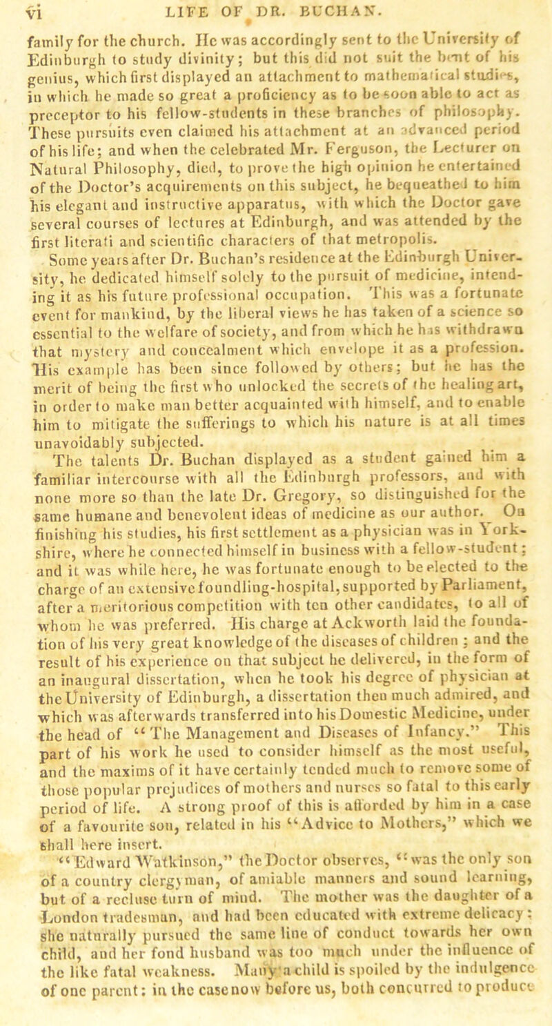 family for the church. lie was accordingly sent to the University of Edinburgh (o study divinity; but this did not suit the bent of his genius, which first displayed an atlachmcntto mathematical stadi'*s, in which he made so great a proficiency as to be soon able to act as preceptor to his fellow-students in these branches of philosophy. These pursuits even claimed his attachment at an advanced period of his life; and when the celebrated Mr. Ferguson, the Lecturer on Natural Philosophy, died, to prove the high opinion he entertained of the Doctor’s acquirements on this subject, he bequeathed to him his elegant and instructive apparatus, with which the Doctor gave several courses of lectures at Edinburgh, and was attended by the first literati and scientific characters of that metropolis. Some years after Dr. Buchan’s residence at the Edinburgh Univer- sity, he dedicated himself solely to the pursuit of medicine, intend- ing it as his future professional occupation. This was a fortunate event for mankind, by the liberal views he has taken of a science so essential to the welfare of society, and from which he h is withdrawn that mystery and concealment which envelope it as a profession. His example has been since followed by others; but he has the merit of being the first w ho unlocked the secrets of the healing art, in order to make man better acquainted with himself, and to enable him to mitigate the sufferings to which his nature is at all times unavoidably subjected. The talents Dr. Buchan displayed as a student gained him a familiar intercourse with all the Edinburgh professors, and with none more so than the late Dr. Gregory, so distinguished lor the same humane and benevolent ideas of medicine as our author. ^ Oa finishing his studies, his first settlement as a physician was in \ ork- shire, where he connected himself in business with a fellow-student; and it was while here, he was fortunate enough to be elected to the charge of an extensive foundling-hospital, supported by Parliament, after a meritorious competition with ten other candidates, to all of whom lie was preferred. His charge at Ackworth laid the founda- tion of his very great knowledge of the diseases of children ; and the result of his experience on that subject he delivered, in the form of an inaugural dissertation, when he took his degree of physician at the University of Edinburgh, a dissertation theu much admired, and ■which was afterwards transferred into his Domestic Medicine, under the head of “ The Management and Diseases of Infancy.” This part of his work he used to consider himself as the most useful, and the maxims of it have certainly tended much to remove some of those popular prejudices of mothers and nurses so fatal to this early period of life. A strong proof of this is afforded by him in a case of a favourite son, related in his “Advice to Mothers,” which we shall here insert. “Edward Watkinson,” the Doctor observes, “was the only son of a country clergyman, of amiable manners and sound learning, but of a recluse turn of mind. The mother was the daughter of a London tradesman, nnd had been educated w ith extreme delicacy : she naturally pursued the same line of conduct towards her own child, and her fond husband was too much under the influence of the like fatal weakness. Many a child is spoiled by the indulgence of one parent; in the case now before us, both concurred to product