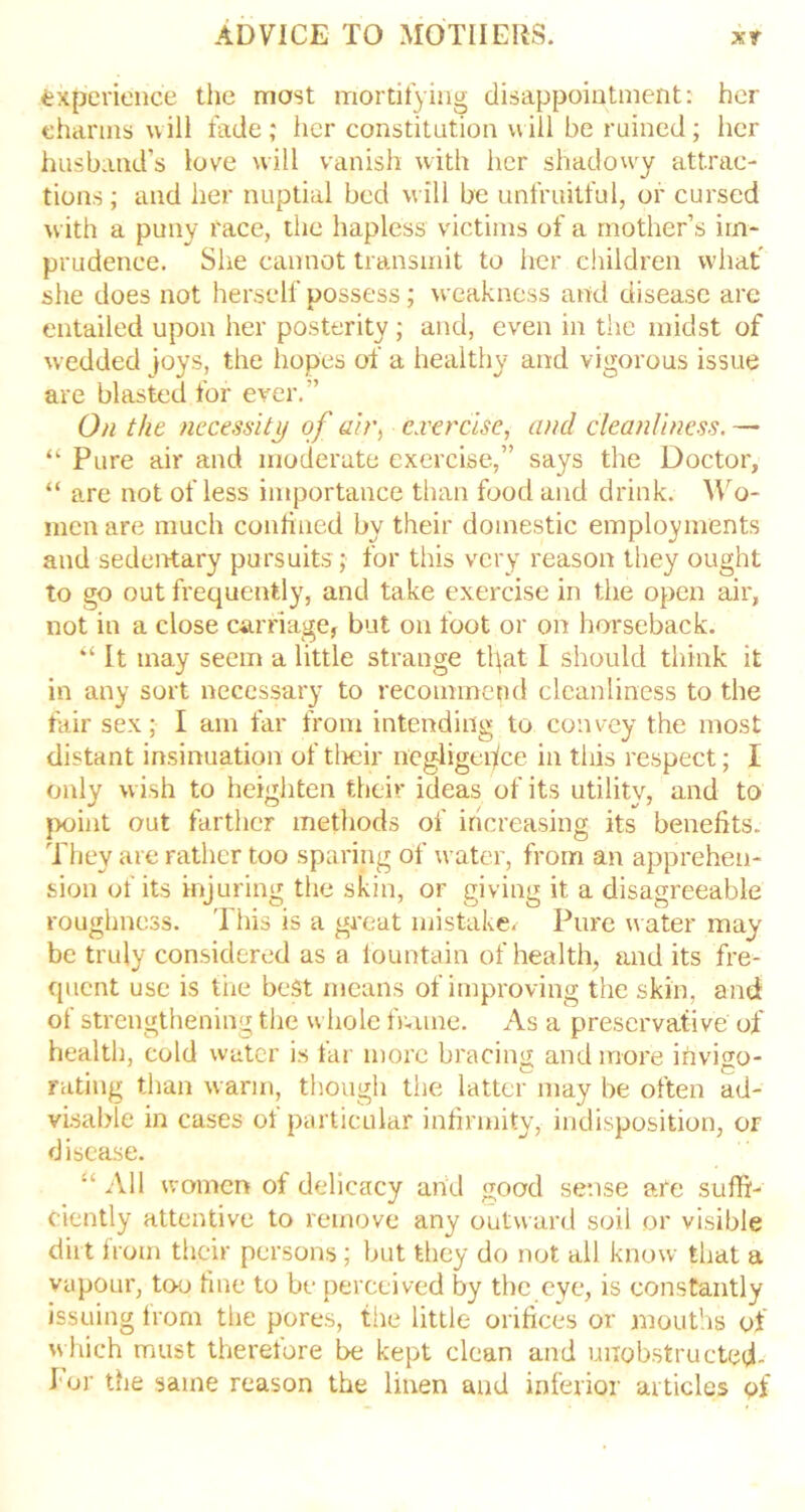 experience the most mortifying disappointment: her charms will fade ; her constitution will be ruined ; her husband’s love will vanish with her shadowy attrac- tions ; and her nuptial bed will be unfruitful, or cursed with a puny race, the hapless victims of a mother’s im- prudence. She cannot transmit to her children what she does not herself possess; weakness arid disease are entailed upon her posterity ; and, even in the midst of wedded joys, the hopes of a healthy and vigorous issue are blasted for ever.” On the necessity of ab\ exercise, and cleanliness. — “ Pure air and moderate exercise,” says the Doctor, “ are not of less importance than food and drink. Wo- men are much confined by their domestic employments and sedentary pursuits ; for this very reason they ought to go out frequently, and take exercise in the open air, not in a close carriage, but on foot or on horseback. “ It may seem a little strange tl}at I should think it in any sort necessary to recommend cleanliness to the fair sex; I am far from intending to convey the most distant insinuation of their negligence in this respect; I only wish to heighten their ideas of its utility, and to point out farther methods of increasing its benefits. They are rather too sparing of water, from an apprehen- sion of its injuring the skin, or giving it a disagreeable roughness. This is a great mistake. Pure water may be truly considered as a fountain of health, and its fre- quent use is the best means of improving the skin, and of strengthening the whole frame. As a preservative of health, cold water is tar more bracing and more invigo- rating than warm, though the latter may be often ad- visable in cases of particular infirmity, indisposition, or disease. “ All women of delicacy and good sense are suffi- ciently attentive to remove any outward soil or visible dirt from their persons; but they do not all know that a vapour, too fine to be perceived by the eye, is constantly issuing from the pores, the little orifices or mouths of which must therelore be kept clean and uiiobstructed- f or the same reason the linen and inferior articles of