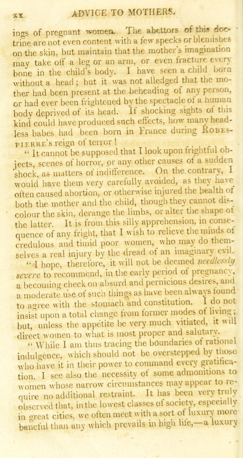 ings of pregnant women. The abettors of this doc* trine are not even content with a few specks or blemishes on the skin, but maintain that the mother’s imagination may take off a leg or an arm, or even fracture every bone in the child’s body. I have seen a child bom without a head ; but it was not alledged that the mo- ther had been present at the beheading of any person, or had ever been frightened by the spectacle of a human body deprived of its head. If shocking sights oi this bind could have produced such effects, how many head- less babes had been born in I ranee during Robes- pierre’s reign of terror! “ Jt cannot be supposed that I look upon trighttul ob- jects, scenes of horror, or any other causes of a sudden shock, as matters of indifference. On the. contrary, I would have them very carefully avoided, as they have often caused abortion,' or otherwise injured the health of both the mother and the child, though they cannot dis- colour the skin, derange the limbs, or alter the shape ot the latter. It is from This silly apprehension, in conse- quence of any fright, that I wish to relieve the minds ot credulous and timid poor women, who may do them- selves a real injury by the dread of an imaginary evil. “ I hope, therefore, it will not be deemed needlessly severe to recommend, in the early period ot pregnane}. a becoming check on absurd and pernicious desires, and a moderate use of such things as have been always found to aoree with the stomach and constitution. I do not insist upon a total change from former modes ot living; but, unless the appetite be very much vitiated, it v ill direct women to what is most proper and salutaiy. “ While 1 am thus tracing the boundaries of rational indulgence, which should not be overstepped by those who have it in their power to command every gratifica- tion. I see also the necessity of some admonitions to women whose narrow circumstances may appear to re- quire no additional restraint. It has been very tru y observed that, in the lowest classes of society, especially in great cities, we often meet with a sort of luxury more baneful than any which prevails in high life, a luxury