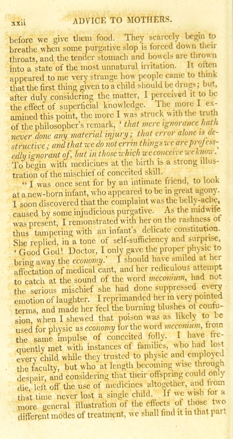 before we give them food. They scarcely lx?gin to breathe when some purgative slop is forced down their throats, and the tender stomach and bowels are thrown into a state of the most unnatural irritation. It often appeared to me very strange how people came to think that the first thing given to a child should be drugs; but, after duly considering the matter, I perceived it to be the effect of superficial knowledge. The more I ex- amined this point, the more I was struck with the truth of the philosopher’s remark, ‘ that mere ignorance hath never done any material injury; that error alone is de- structive; and that zee do noterrin things zee areprojess- edly ionorant of, but in those zchichu e conceive u eknozc. To begin with medicines at the birth is a strong illus- tration of the mischief of conceited skill. « X Was once sent for by an intimate friend, to look at a new-born infant, who appeared to be in great agony. I soon discovered that the complaint was the belly-ache, caused by some injudicious purgative. As the midwife was present, I remonstrated with her on the rashness or thus tampering with an infant’s delicate constitution. She replied, in a tone of self-sufficiency and surprise, « Good God! Doctor, I only gave the proper physic to brincr away the economy.’’ I should have smiled at her affectation of medical cant, and her rediculous attempt to catch at the sound of the word meconium, had not the serious mischief she had done suppressed every emotion of laughter. I reprimanded her in very pointed terms, and made her feel the burning blushes ot contu- sion when I shewed that poison w as as likely to ee used for physic as economy for the word meconium, from the same impulse of conceited folly. I have fre- ciuently met with instances of families, w ho had lost every child while they trusted to physic and employed the faculty, but who at length becoming wise through despair, and considering that their offspring could only die left off' the use of medicines altogether, and from that time never lost a single child. If we wish tor a more general illustration of the effects of those two different inodes of treatment, we shall find it in that pai t