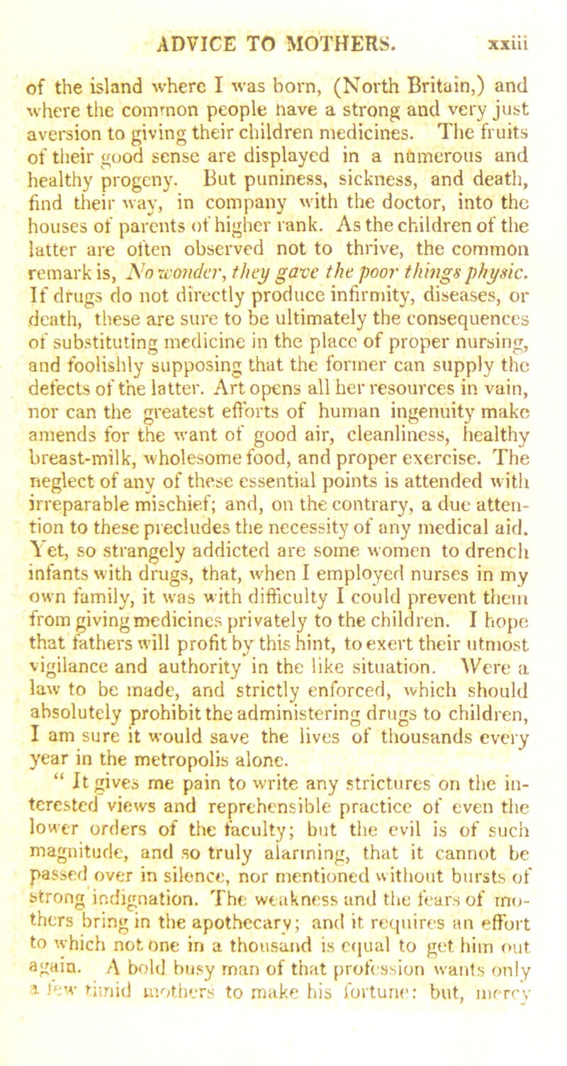 of the island where I was born, (North Britain,) and where the common people nave a strong and very just aversion to giving their children medicines. The fruits of their good sense are displayed in a numerous and healthy progeny. But puniness, sickness, and death, find their way, in company with the doctor, into the houses of parents of higher rank. As the children of the latter are often observed not to thrive, the common remark is, No wonder, they gave the poor things physic. If drugs do not directly produce infirmity, diseases, or death, these are sure to be ultimately the consequences of substituting medicine in the place of proper nursing, and foolishly supposing that the former can supply the defects of the latter. Art opens all her resources in vain, nor can the greatest efforts of human ingenuity make amends for the want of good air, cleanliness, healthy breast-milk, wholesome food, and proper exercise. The neglect of any of these essential points is attended with irreparable mischief; and, on the contrary, a due atten- tion to these precludes the necessity of any medical aid. A et, so strangely addicted are some women to drench infants with drugs, that, when I employed nurses in my own family, it was with difficulty I could prevent them from giving medicines privately to the children. I hope that fathers will profit by this hint, to exert their utmost vigilance and authority in the like situation. Were a law to be made, and strictly enforced, which should absolutely prohibit the administering drugs to children, I am sure it would save the lives of thousands every year in the metropolis alone. “ It gives me pain to write any strictures on the in- terested views and reprehensible practice of even the lower orders of the faculty; but the evil is of such magnitude, and so truly aiarining, that it cannot be passed over in silence, nor mentioned without bursts of strong indignation. The weakness and the fears of mo- thers bring in the apothecary; and it requires an effort to which notone in a thousand is equal to get him out again. A bold busy man of that profession wants only a tew timid mothers to make his fortune: but, mercy