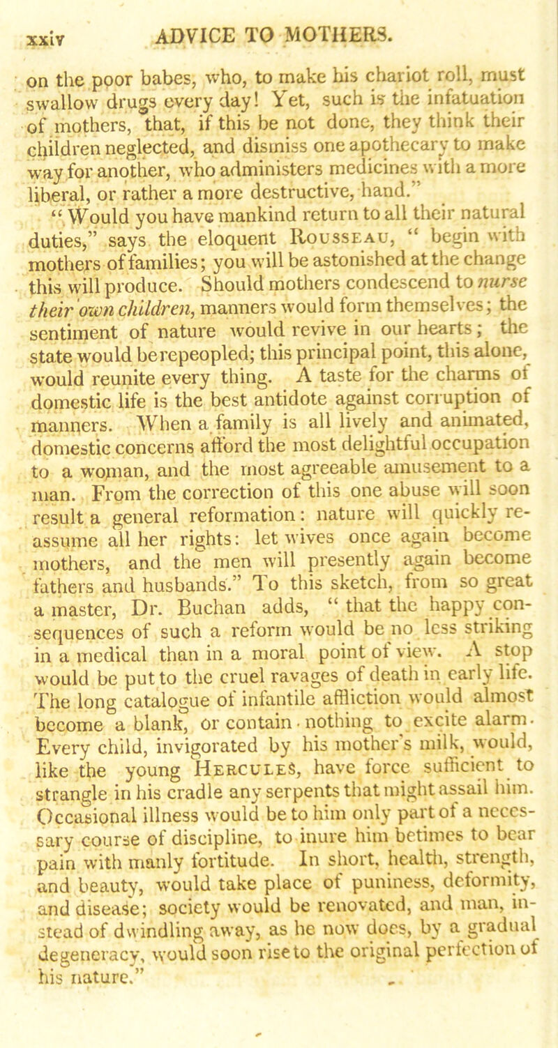 on the poor babes, who, to make his chariot roll, must swallow drugs every day! Yet, such is the infatuation of mothers, that, if this be not done, they think their children neglected, and dismiss one apothecary to make way for another, who administers medicines with a more liberal, or rather a more destructive, hand.” “ YVould you have mankind return to all their natural duties,” says the eloquent Rousseau, “ begin with mothers of families; you will be astonished at the change this will produce. Should mothers condescend to nurse their own children, manners would form themselves; the sentiment of nature -would revive in our hearts; the state would be repeopled; this principal point, this alone, would reunite every thing. A taste for the charms ot domestic life is the best antidote against corruption of manners. When a family is all lively and animated, domestic concerns afford the most delightful occupation to a wojnan, and the most agreeable amusement to a man. From the correction of this one abuse will soon result a general reformation: nature will quickly re- assume all her rights: let wives once again become mothers, and the men will presently again become lathers and husbands.” To this sketch, from so great a master, Dr. Buchan adds, “ that the happy con- sequences of such a reform would be no less striking in a medical than in a moral point ol view. A stop would be put to the cruel ravages of death in early life. The long catalogue of infantile affliction would almost become a blank, or contain• nothing to excite alarm- Every child, invigorated by his mothers milk, would, like the young Hercules, have force sufficient to strangle in his cradle any serpents that might assail him. Occasional illness w ould be to him only part of a neces- sary course of discipline, to inure him betimes to bear pain with manly fortitude. In short, health, strength, and beauty, would take place of puniness, deformity, and disease; society would be renovated, and man, in- stead of dwindling away, as he now does, by a gradual degeneracy, would soon rise to the original perfection of his nature.”