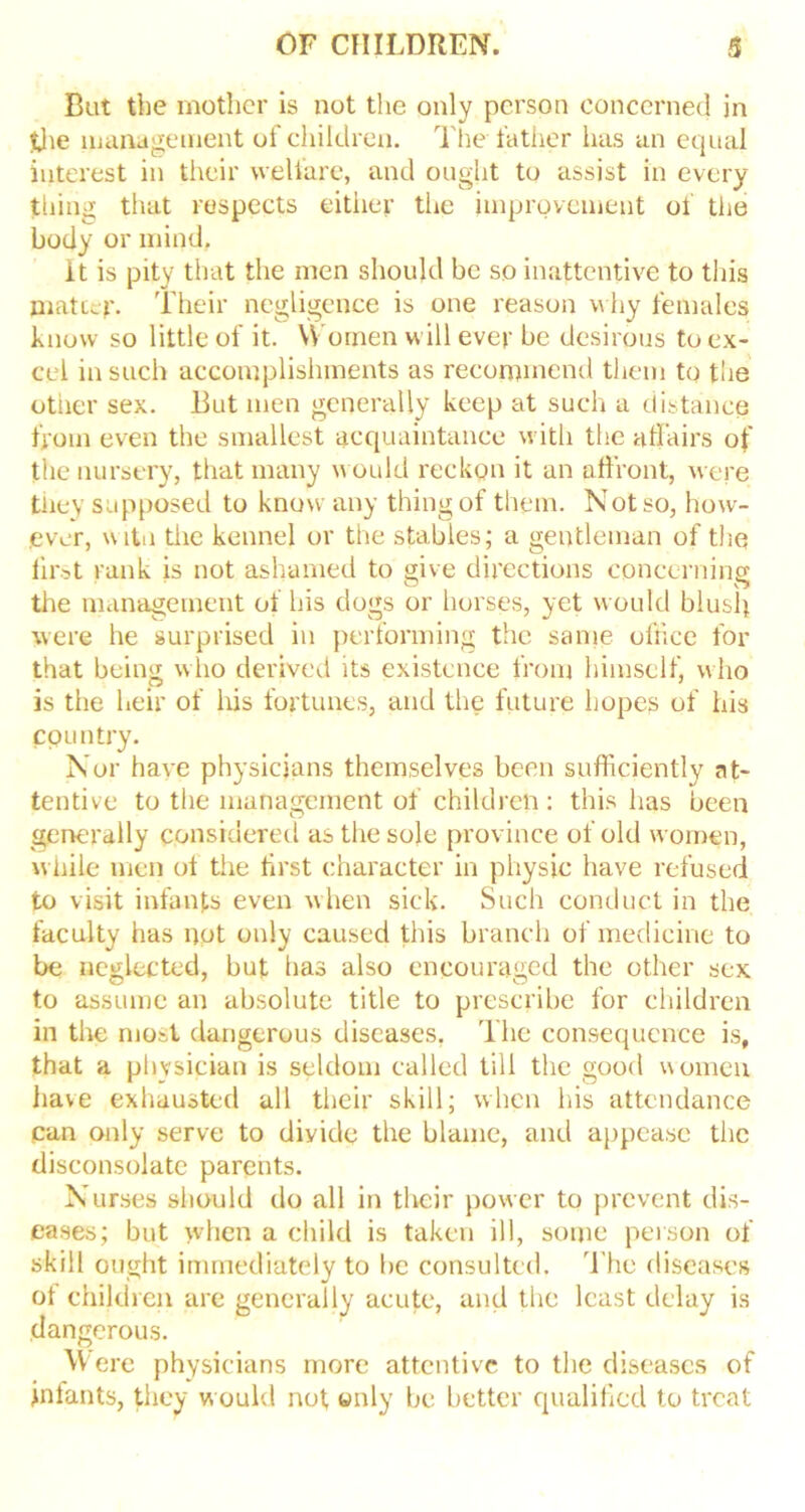 But the mother is not the only person concerned in the management of children. The father has an equal interest in their welfare, and ought to assist in every thing that respects either the improvement of the body or mind. it is pity that the men should be so inattentive to this matcep. Their negligence is one reason why females know so little of it. Women will ever be desirous to ex- cel in such accomplishments as recommend them to the other sex. But men generally keep at such a distance from even the smallest acquaintance with the affairs of the nursery, that many would reckon it an affront, were they supposed to know any thing of them. Not so, how- ever, witn the kennel or the stables; a gentleman of the first rank is not ashamed to give directions concerning the management of his dogs or horses, yet would blush were he surprised in performing the same office for that being who derived its existence from himself, who is the heir of his fortunes, and the future hopes of his country. Nor have physicians themselves been sufficiently at- tentive to the management of children: this has been generally considered as the sole province of old women, while men ot the first character in physic have refused to visit infants even when sick. Such conduct in the faculty has not only caused this branch of medicine to be neglected, but has also encouraged the other sex to assume an absolute title to prescribe for children in the most dangerous diseases. The consequence is, that a physician is seldom called till the good women have exhausted all their skill; when his attendance Can only serve to diyide the blame, and appease the disconsolate parents. Nurses should do all in tlvcir power to prevent dis- eases; but when a child is taken ill, some person of skill ought immediately to be consulted. The diseases ot children are generally acute, and the least delay is dangerous. Were physicians more attentive to the diseases of jntants, they would not only be better qualified to treat