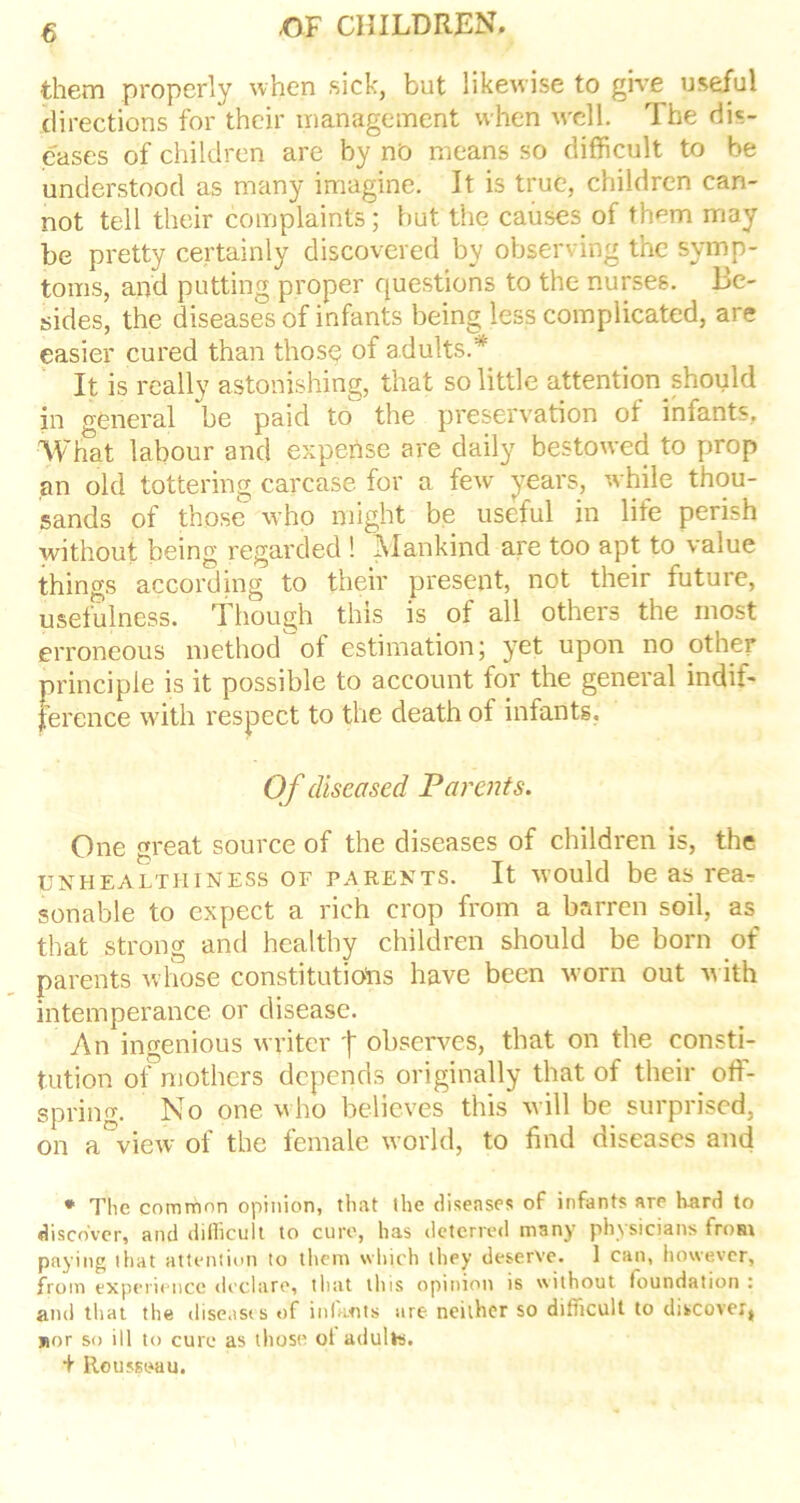 them properly when sick, but likewise to give useful directions for their management when well. The dis- eases of children are by no means so difficult to be understood as many imagine. It is true, children can- not tell their complaints; but the causes of them may be pretty certainly discovered by observing the symp- toms, and putting proper questions to the nurses. Be- sides, the diseases of infants being less complicated, are easier cured than those of adults.* It is really astonishing, that so little attention should in general be paid to the preservation of infants. What labour and expense are daily bestowed to prop an old tottering carcase for a few years, while thou- sands of those who might be useful in life perish without being regarded ! Mankind are too apt to value things according to their present, not their future, usefulness. Though this is of all others the most erroneous method of estimation j yet upon no other principle is it possible to account for the general indif- ference with respect to the death of infants. Of diseased Parents. One great source of the diseases of children is, the uxhealthiness of parents. It would be as rea-? sonable to expect a rich crop from a barren soil, as that strong and healthy children should be born of parents whose constitutions have been worn out with intemperance or disease. An ingenious writer f observes, that on the consti- tution of mothers depends originally that of their off- spring. No one who believes this will be surprised, on a view of the female world, to find diseases and * The common opinion, that the diseases of infants are hard to discover, and difficult to cure, has deterred m3ny ph\sicians from paying that attention to them which they deserve. 1 can, however, from experience declare, that this opinion is without foundation: and that the diseases of infants are neither so difficult to discover, jior so ill to cure as those ol adults. + Rousseau.