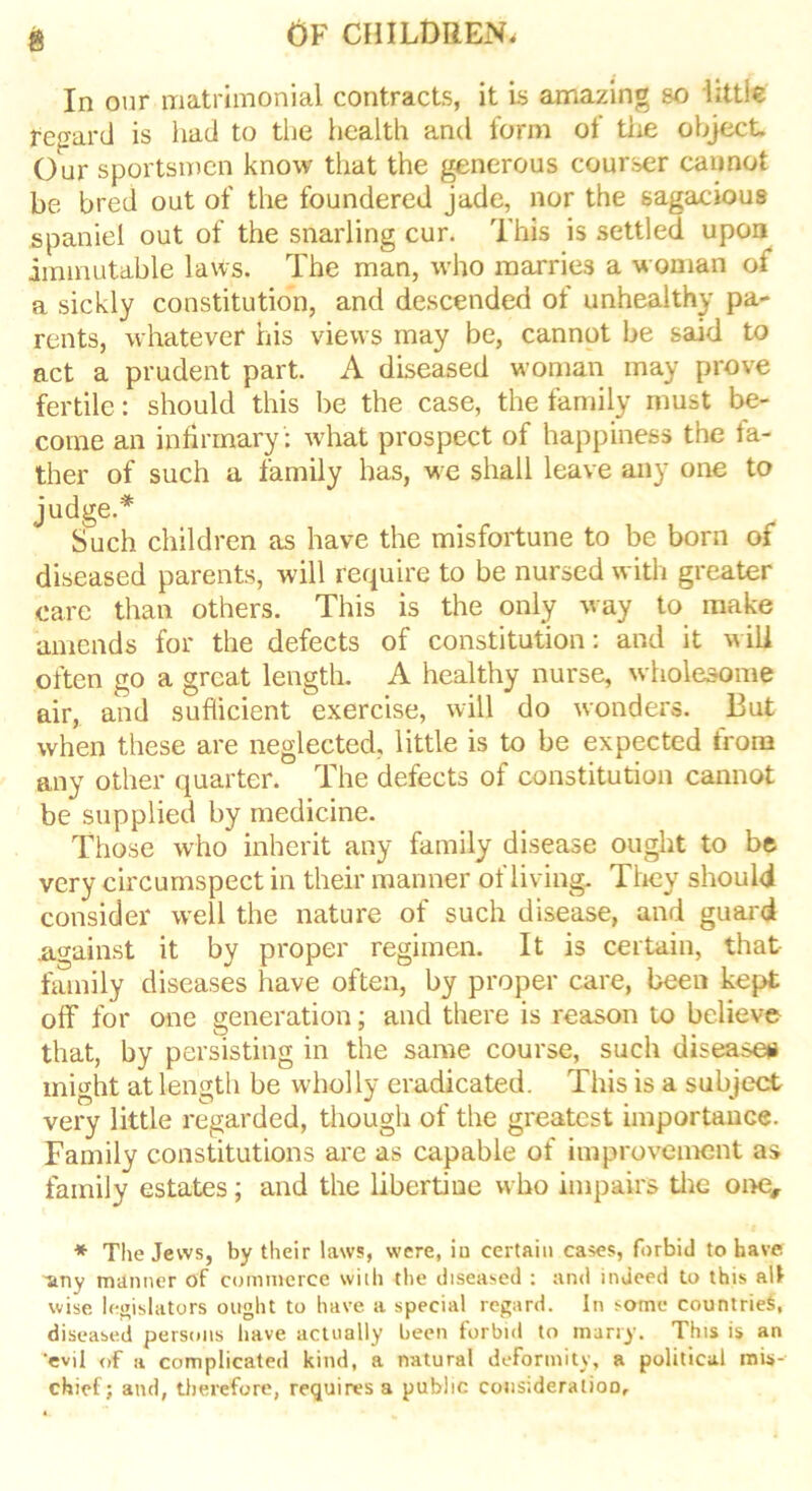 In our matrimonial contracts, it is amazing so little Regard is had to the health and form of the object Our sportsmen know that the generous courser cannot be bred out of the foundered jade, nor the sagacious spaniel out of the snarling cur. This is settled upon immutable laws. The man, who marries a woman of a sickly constitution, and descended ot unhealthy pa- rents, whatever his views may be, cannot be said to act a prudent part. A diseased woman may prove fertile: should this be the case, the family must be- come an infirmary : what prospect of happiness the fa- ther of such a family has, we shall leave any one to judge.* Such children as have the misfortune to be born of diseased parents, will require to be nursed with greater care than others. This is the only way to make amends for the defects of constitution: and it will often go a great length. A healthy nurse, wholesome air, and sufficient exercise, will do wonders. But when these are neglected, little is to be expected from any other quarter. The defects of constitution cannot be supplied by medicine. Those who inherit any family disease ought to be very circumspect in their manner of living. They should consider well the nature of such disease, and guard .against it by proper regimen. It is certain, that family diseases have often, by proper care, been kept off* for one generation; and there is reason to believe that, by persisting in the same course, such disease* might at length be wholly eradicated. This is a subject very little regarded, though of the greatest importance. Family constitutions are as capable of improvement as family estates; and the libertine who impairs the one# * The Jews, by their laws, were, iu certain cases, forbid to have ■any manner of commerce with the diseased : and indeed to this alt wise legislators ought to have a special regard. In some countries, diseased persons have actually been forbid to many. This is an 'evil of a complicated kind, a natural deformity, a political mis- chief; and, therefore, requires a public consideration.