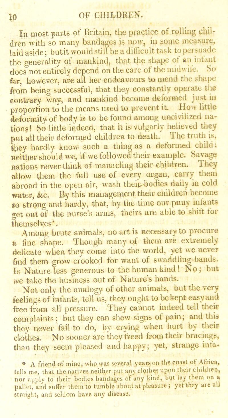 In most parts of Britain, the practice of rolling chil- dren with so many bandages is now, in some measure, laid aside; butit would still be a difficult task to persuade the generality of mankind, that the shape ot an infant does not entirely depend on the care ol the midwife. So far, however, are all her endeavours to mend the shape from being successful, that they constantly operate the contrary way, and mankind become deformed just in proportion to the means used to prevent it. How little deformity of body is to be found among uncivilized na- tions! So little indeed, that it is vulgarly believed they put all their deformed children to death. I he truth is, they hardly know such a thing as a deformed child: neither should we, if we followed their example. Savage nations never think of manacling their ehildien. 1 hey allow, them the full use of every organ, carry them abroad in the open air, wash theip-bodies daily in cold water, &c. By this management their children become so strong and hardy, that, by the time our puny infants wet out of the nurse’s arms, theirs are able to shift for © themselves . Among brute animals, no art is necessary to procure a tine shape. Though many of them are extremely delicate when they come into the world, yet we nevei find them grow crooked for want ot swaddling-bands. Is Nature less generous to the human kind ! No; but *,ve take the business out of Nature’s hands. Not only the analogy of other animals, but the very feelings of infants, tell us, they ought to be kept easy and free from all pressure. They cannot indeed tell their complaints; but they can shew signs of pain; and this they never fail to do, by crying when hurt by their clothes. No sooner arc they freed from their bracings, than they seem pleased and happy; yet, strange infa- * A friend of mine, who was several years on the coast of Africa, tells me, that the natives neither put any clothes upon their children, nor apply to their bodies bandages of any kind, but lay them on a pallet, and suffer them to tumble about at pleasure ; yet they are all straight, and seldom have, any disease.