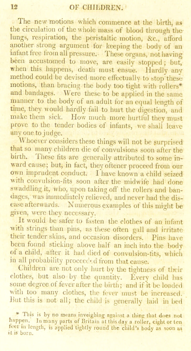 The new motions which commence at the birth, as the circulation of the whole mass of blood through the lungs, respiration, the peristaltic motion, &c., alford another strong argument tor keeping the body of an infant tree Iroin all pressure. These organs, not having been accustomed to move, are easily stopped; but, when this happens, death must ensue. Hardly anv method could be devised more effectually to stop these motions, than bracing the body too tight with rollers* and bandages. Were these to be applied in the same manner to the body of an adult tor an equal length of time, they would hardly fail to hurt the digestion, and make them sick. How much more hurtful they must prove to the tender bodies of infants, we shall leave any one to judge. Whoever considers these things will not be surprised that so many children die of convulsions soon after the birth. These fits are generally attributed to some in- ward cause; but, in fact, theyoftener proceed from our own imprudent conduct. I have known a child seized with convulsion-fits soon after the midwife had done swaddling it, who, upon taking off the rollers and ban- dages, Avas immediately relieved, and never had the dis- ease afterwards. Numerous examples of this might be given, were they necessary. It would be safer to fasten the clothes of an infant witn strings than pins, as these often gall and irritate their tender skins, and occasion disorders. Pins have been found sticking above half an inch into the body of a child, after it had died of convulsion-fits, which in all probability proceeded from that cause. Children are not only hurt by the tightness of their clothes, but also by the quantity. Every child has some degree of fever after the birth; and if It be loaded with too many clothes, the fever must be increased. Put tliis is not all; the child is generally laid in bed * Fliis is by no means inveighing against a thing that does not happen. In many parts of Britain at this day a roller, eight or ten feet in length, is applied tightly round the child’s body as soon as it is born.