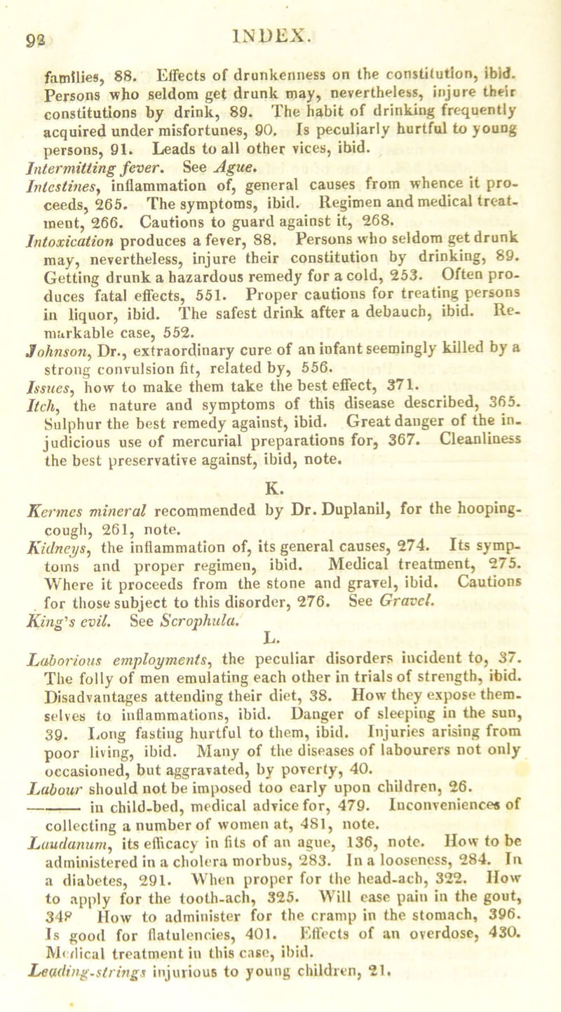 families, 88. Effects of drunkenness on the constitution, ibid. Persons who seldom get drunk may, nevertheless, injure their constitutions by drink, 89. The habit of drinking frequently acquired under misfortunes, 90. Is peculiarly hurtful to young persons, 91. Leads to all other vices, ibid. Intermitting fever. See Ague. Intestines, inflammation of, general causes from whence it pro- ceeds, 265. The symptoms, ibid. Regimen and medical treat- ment, 266. Cautions to guard against it, 268. Intoxication produces a fever, 88. Persons who seldom get drunk may, nevertheless, injure their constitution by drinking, 89. Getting drunk a hazardous remedy for a cold, 253. Often pro- duces fatal effects, 551. Proper cautions for treating persons in liquor, ibid. The safest drink after a debauch, ibid. Re- markable case, 552. Johnson, Dr., extraordinary cure of an infant seemingly killed by a strong convulsion fit, related by, 556. Issues, how to make them take the best effect, 371. Itch, the nature and symptoms of this disease described, 365. Sulphur the best remedy against, ibid. Great danger of the in. judicious use of mercurial preparations for, 367. Cleanliness the best preservative against, ibid, note. K. Kermes mineral recommended by Dr. Duplanil, for the hooping- cough, 261, note. Kidneys, the inflammation of, its general causes, 274. Its symp- toms and proper regimen, ibid. Medical treatment, 275. Where it proceeds from the stone and gravel, ibid. Cautions for those subject to this disorder, 276. See Gravel. King's evil. See Scrophula. Laborious employments, the peculiar disorders incident to, 37. The folly of men emulating each other in trials of strength, ibid. Disadvantages attending their diet, 38. How they expose them- selves to inflammations, ibid. Danger of sleeping in the sun, 39. Long fasting hurtful to them, ibid. Injuries arising from poor living, ibid. Many of the diseases of labourers not only occasioned, but aggravated, by poverty, 40. Labour should not be imposed too early upon children, 26. in child-bed, medical advice for, 479. Inconveniences of collecting a number of women at, 481, note. Laudanum, its efficacy in fits of an ague, 136, note. How to be. administered in a cholera morbus, 283. In a looseness, 284. In a diabetes, 291. When proper for the head-ach, 322. How to apply for the tooth-ach, 325. Will ease pain in the gout, 348 How to administer for the cramp in the stomach, 396. Is good for flatulencies, 401. Effects of an overdose, 430. Medical treatment in this case, ibid. Leading-strings injurious to young children, 21.