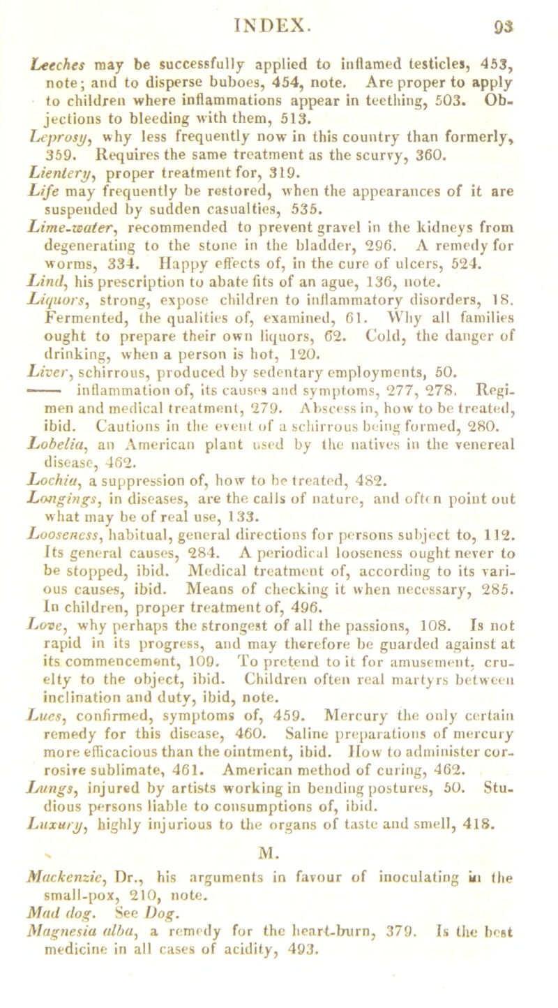 Leeches may be successfully applied to inflamed testicles, 453, note; and to disperse buboes, 454, note. Are proper to apply to children where inflammations appear in teething, 503. Ob- jections to bleeding with them, 513. Leprosy, why less frequently now in this country than formerly, 359. Requires the same treatment as the scurvy, 360. Lientery, proper treatment for, 319. Life may frequently be restored, when the appearances of it are suspended by sudden casualties, 535. Lime-water, recommended to prevent gravel in the kidneys from degenerating to the stone in the bladder, 296. A remedy for worms, 334. Happy effects of, in the cure of ulcers, 524. Lind, his prescription to abate fits of an ague, 136, note. Liquors, strong, expose children to inflammatory disorders, 18. Fermented, the qualities of, examined, 61. Why all families ought to prepare their own liquors, 62. Cold, the danger of drinking, when a person is hot, 120. Liver, schirrous, produced by sedentary employments, 50. —— inflammation of, its causes and symptoms, 277, 27S, Regi- men and medical treatment, 279. Abscess in, how to be treated, ibid. Cautions in the event of a schirrous being formed, 280. Lobelia, an American plant used by the natives in the venereal disease, 462. Lochia, a suppression of, how to be treated, 482. Longings, in diseases, are the calls of nature, and oftin point out what may be of real use, 133. Looseness, habitual, general directions for persons subject to, 112. Its general causes, 284. A periodical looseness ought never to be stopped, ibid. Medical treatment of, according to its vari- ous causes, ibid. Means of checking it when necessary, 285. In children, proper treatment of, 496. Love, why perhaps the strongest of all the passions, 108. Is not rapid in its progress, and may therefore be guarded against at its commencement, 109. To pretend to it for amusement, cru- elty to the object, ibid. Children often real martyrs between inclination and duty, ibid, note. Lucs, confirmed, symptoms of, 459. Mercury the only certain remedy for this disease, 460. Saline preparations of mercury more efficacious than the ointment, ibid. How to administer cor- rosive sublimate, 461. American method of curing, 462. Lungs, injured by artists working in bending postures, 50. Stu- dious persons liable to consumptions of, ibid. Luxury, highly injurious to the organs of taste and smell, 418. x M. Mackenzie, Dr., his arguments in favour of inoculating ui the small-pox, 210, note. Mad dog. See Dog. Magnesia alba, a remedy for the heart-bairn, 379. Is the best medicine in all cases of acidity, 493.