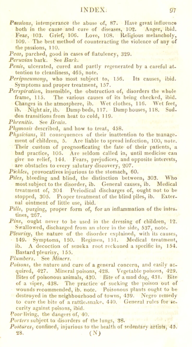 Passions, intemperance the abuse of, 87. Have great influence both in the cause and cure of diseases, 102. Anger, ibid. Fear, 103. Grief, 106. Love, 108. Religious melancholy, 109. The best method of counteracting the violence of any of the passions, 110. Peas, parched, good in cases of flatulency, 329. Peruvian bark. See Bark. Penis, ulcerated, cured and partly regenerated by a careful at- tention to cleanliness, 465, note. Peripneumony, who most subject to, 156. Its causes, ibid. Symptoms and proper treatment, 157. Perspiration, insensible, the obstruction of^ disorders the whole frame, 115. The various causes of its being checked, ibid. Changes in the atmosphere, ib. Wet clothes, 116. Wet feet, ib. Night air, ib. Damp beds, 117. Damp houses, 118. Sud- den transitions from heat to cold, 119. Phretiitis. See Brain. Phymosis described, and how to treat, 458. Physicians, ill consequences of their inattention to the manage- ment of children, 5. Are liable to spread infection, 100, note. Their custom of prognosticating the fate of their patients, a bad practice, 105. Are seldom called in, until medicine cau give no relief, 144. Fears, prejudices, and opposite interests, are obstacles to every salutary discovery, 207. Pickles, provocatives injurious to the stomach, 60. Piles, bleeding and blind, the distinction between, 303. Who most subject to the disorder, ib. General causes, ib. Medical treatment of, 304 Periodical discharges of, ought not to be stopped, 305. Pioper treatment of the blind piles, ib. Exter- nal ointment of little use, ibid. Pills, purging, proper form of, for an inflammation of the intes- tines, 267. Pins, ought never to be used in the dressing of children, 12. Swallowed, discharged from an ulcer in the side, 537, note. Pleurisy, the nature of the disorder explained, with its causes, 149. Symptoms, 150. Regimen, 151. Medical treatment, ib. A decoction of seneka root reckoned a specific in, 154. Bastard pleurisy, 155. Plumbers. See Miners. Poisons, the nature and cure of a general concern, and easily ac- quired, 427. Mineral poisons, 428. Vegetable poisons, 429. Bites of poisonous animals, 430. Bite of a mad dog, 431. Bite of a viper, 438. The practice of sucking the poison out of wounds recommended, ib. note. Poisonous plants ought to be destroyed in the neighbourhood of towns, 439. Negro remedy to cure the bite of a rattle-snake. 440. General rules for se- curity against poisons, ibid. Poor living, the dangers of, 40. Porters subject to disorders of the lungs, 38. Postures, confined, injurious to the health of sedentary artists, 45. 28. (N)