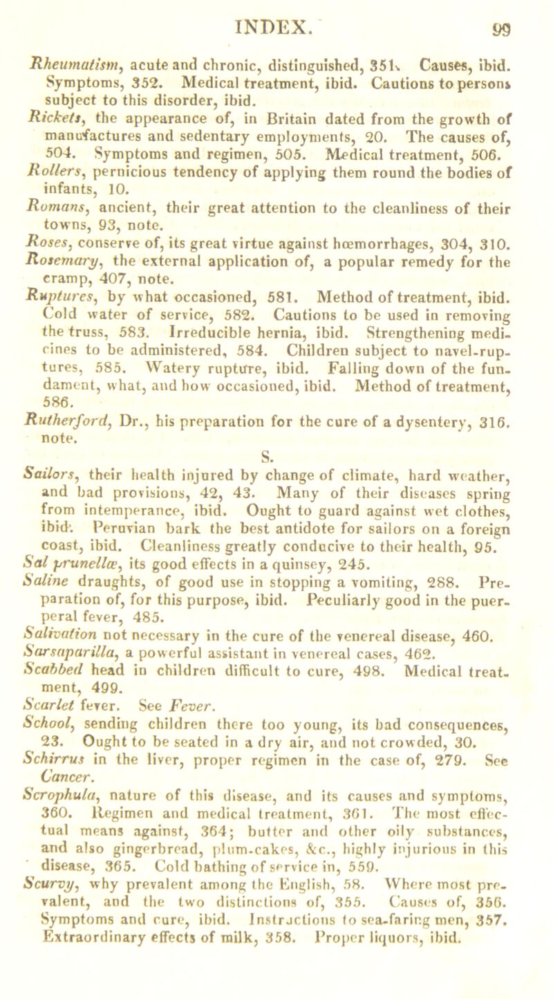 Rheumatism, acute and chronic, distinguished, 35K Causes, ibid. Symptoms, 352. Medical treatment, ibid. Cautions to persons subject to this disorder, ibid. Rickets, the appearance of, in Britain dated from the growth of manufactures and sedentary employments, 20. The causes of, 504. Symptoms and regimen, 505. Medical treatment, 506. Rollers, pernicious tendency of applying them round the bodies of infants, 10. Romans, ancient, their great attention to the cleanliness of their towns, 93, note. Roses, conserve of, its great virtue against haemorrhages, 304, 310. Rosemary, the external application of, a popular remedy for the cramp, 407, note. Ruptures, by what occasioned, 581. Method of treatment, ibid. Cold water of service, 582. Cautions to be used in removing the truss, 583. Irreducible hernia, ibid. Strengthening medi- cines to be administered, 584. Children subject to navel-rup- tures, 585. Watery rupture, ibid. Falling down of the fun- dament, what, and how occasioned, ibid. Method of treatment, 586. Rutherford, Dr., his preparation for the cure of a dysentery, 316. note. S. Sailors, their health injured by change of climate, hard weather, and bad provisions, 42, 43. Many of their diseases spring from intemperance, ibid. Ought to guard against wet clothes, ibid'. Peruvian bark the best antidote for sailors on a foreign coast, ibid. Cleanliness greatly conducive to their health, 95. Sal prunella, its good effects in a quinsey, 245. Saline draughts, of good use in stopping a vomiting, 288. Pre- paration of, for this purpose, ibid. Peculiarly good in the puer- peral fever, 485. Salivation not necessary in the cure of the venereal disease, 460. Sarsaparilla, a powerful assistant in venereal cases, 462. Scabbed head in children difficult to cure, 498. Medical treat- ment, 499. Scarlet fever. See Fever. School, sending children there too young, its bad consequences, 23. Ought to be seated in a dry air, and not crowded, 30. Schirrus in the liver, proper regimen in the case of, 279. See Cancer. Scrophula, nature of this disease, and its causes and symptoms, 360. Regimen and medical treatment, 361. The most effec- tual means against, 364; butter and other oily substances, and also gingerbread, plum-cakes, &c., highly injurious in this disease, 365. Cold bathing of service in, 559. Scurvy, why prevalent among the English, 58. Where most pre- valent, and the two distinctions of, 355. Causes of, 356. Symptoms and cure, ibid. Instructions to sea-faring men, 357.