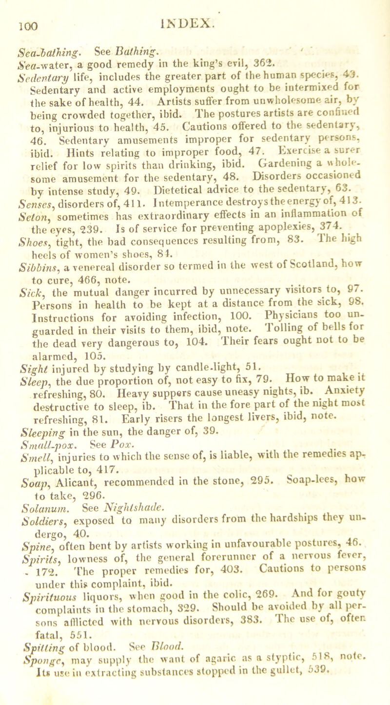 Sea-bathing. See Bathing. Aeff-water, a good remedy in the king’s evil, 362. Sedentary life, includes the greater part of the human species, 43. Sedentary and active employments ought to be intermixed for the sake of health, 44. Artists suffer from unwholesome air, by being crowded together, ibid. The postures artists are confined to, injurious to health, 45. Cautions offered to the sedenlarj, 46. Sedentary amusements improper for sedentary persons, ibid. Hints relating to improper food, 47. Exercise a surer relief for low spirits than drinking, ibid. Gardening a whole- some amusement for the sedentary, 48. Disorders occasioned by intense study, 49. Dietetical advice to the sedentary, 63. Senses, disorders of, 411. Intemperance destroys the energy of, 413. Seton, sometimes has extraordinary effects in an inflammation of the eyes, 239. Is of service for preventing apoplexies, 374. _ Shoes, tight, the bad consequences resulting from, 83. The high heels of women’s shoes, 81. Sibbins, a venereal disorder so termed in the west of Scotland, how to cure, 466, note. Sick, the mutual danger incurred by unnecessary visitors to, 9/. Persons in health to be kept at a distance from the sick, 98. Instructions for avoiding infection, 100. Physicians too un- guarded in their visits to them, ibid, note. 1 oiling of bells for the dead very dangerous to, 104. Their fears ought not to be alarmed, 105. Sight injured by studying by candle-light, 51. Sleep, the due proportion of, not easy to fix, 79. How to make it refreshing, 80. Heavy suppers cause uneasy nights, ib. _ Anxiety destructive to sleep, ib. That in the fore part of the night most refreshing, 81. Early risers the longest livers, ibid, note. Sleeping in the sun, the danger of, 39. Small-pox. See Pox. Smell, injuries to which the sense of, is liable, with the remedies ap- plicable to, 417. Soap, Alicant, recommended in the stone, 295. Soap-lees, how t o take, 296. Solanum. See Nightshade. Soldiers, exposed to many disorders from the hardships they un- dergo, 40. Spine, often bent by artists working in unfavourable postures, 46. Spirits, lowness of, the general forerunner of a nervous fever, - 172. The proper remedies for, 403. Cautions to persons under this complaint, ibid. Spirituous liquors, when good in the colic, 269. And for gouty complaints in the stomach, 329. Should be avoided by all per- sons afflicted with nervous disorders, 383. I he use of, often fatal, 551. Spitting of blood. See Blood. Sponge, may supply the want of agaric as a styptic, 518, note. Jts use in extracting substances stopped in the gullet, 539.