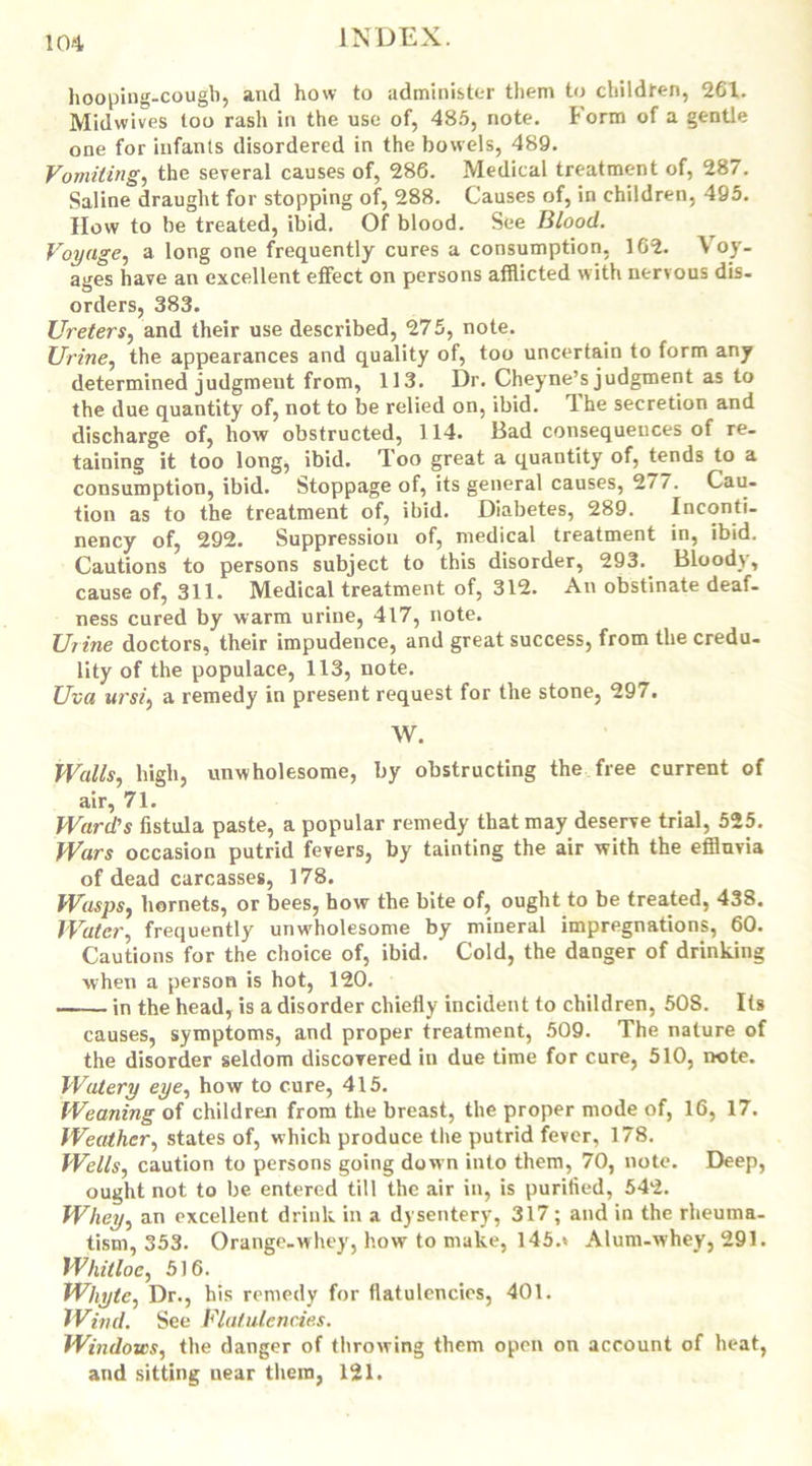 hooping-cough, and how to administer them to children, 261. Midwives too rash in the use of, 485, note, form of a gentle one for infants disordered in the bowels, 489. Vomiting, the several causes of, 286. Medical treatment of, 287. Saline draught for stopping of, 288. Causes of, in children, 495. How to be treated, ibid. Of blood. See Blood. Voyage, a long one frequently cures a consumption, 162. Voy- ages have an excellent effect on persons afflicted with nervous dis- orders, 383. Ureters, and their use described, 275, note. Urine, the appearances and quality of, too uncertain to form any determined judgment from, 113. Dr. Cheyne’s judgment as to the due quantity of, not to be relied on, ibid. Ihe secretion and discharge of, how obstructed, 114. Bad consequences of re- taining it too long, ibid, loo great a quantity of, tends to a consumption, ibid. Stoppage of, its general causes, 2/7. Cau- tion as to the treatment of, ibid. Diabetes, 289. Inconti- nency of, 292. Suppression of, medical treatment in, ibid. Cautions to persons subject to this disorder, 293. Bloody, cause of, 311. Medical treatment of, 312. An obstinate deaf- ness cured by warm urine, 417, note. Urine doctors, their impudence, and great success, from the credu- lity of the populace, 113, note. Uva ursi, a remedy in present request for the stone, 297. W. Walls, high, unwholesome, by obstructing the free current of air, 71. Ward's fistula paste, a popular remedy that may deserve trial, 525. Wars occasion putrid fevers, by tainting the air with the effluvia of dead carcasses, 178. Wasps, hornets, or bees, how the bite of, ought to be treated, 438. Water, frequently unwholesome by mineral impregnations, 60. Cautions for the choice of, ibid. Cold, the danger of drinking when a person is hot, 120. in the head, is a disorder chiefly incident to children, 508. Its causes, symptoms, and proper treatment, 509. The nature of the disorder seldom discovered in due time for cure, 510, note. Watery eye, how to cure, 415. Weaning of children from the breast, the proper mode of, 16, 17. Weather, states of, which produce the putrid fever, 178. Wells, caution to persons going down into them, 70, note. Deep, ought not to be entered till the air in, is purified, 542. Whey, an excellent drink in a dysentery, 317; and in the rheuma- tism, 353. Orange-whey, how to make, 145.* Alum-whey, 291. Whitloc, 516. Whyte, Dr., his remedy for flatulencies, 401. Wind. See Flatulencies. Windows, the danger of throwing them open on account of heat, and sitting near them, 121.