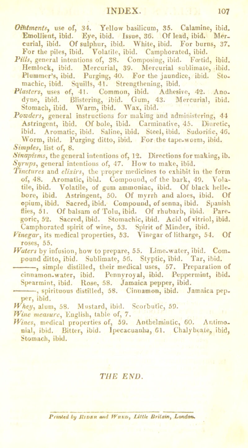 Oifilments, use of, 34. Yellow basilicum, 35. Calamine, ibid. Emollient, ibid. Eye, ibid. Issue, 36. Of lead, ibid. Mer- curial, ibid. Of sulphur, ibid. White, ibid. For burns, 37. For the piles, ibid. Volatile, ibid. Camphorated, ibid. Pills, general intentions of, 38. Composing, ibid. Foetid, ibid. Hemlock, ibid. Mercurial, 39. Mercurial sublimate, ibid. Plummer’s, ibid. Purging, 40. For the jaundice, ibid. Sto- machic, ibid. Squills, 41. Strengthening, ibid. Plasters, uses of, 41. Common, ibid. Adhesive, 42. Ano- dyne, ibid. Blistering, ibid. Gum, 43. Mercurial, ibid. Stomach, ibid. Warm, ibid. Wax, ibid. Pozcders, general instructions for making and administering, 44 Astringent, ibid. Of bole, ibid. Carminative, 45. Diuretic, ibid. Aromatic, ibid. Saline, ibid. Steel, ibid. Sudorific, 46. Worm, ibid. Purging ditto, ibid. For the tape-worm, ibid. Simples, list of, 8. Sinapisms, the general intentions of, 12. Directions for making, ib. Syrups, general intentions of, 47. How to make, ibid. Tinctures and elixirs, the proper medicines to exhibit in the form of, 48. Aromatic, ibid. Compound, of the bark, 49. Vola- tile, ibid. Volatile, of gum ammoniac, ibid. Of black helle- bore, ibid. Astringent, 50. Of myrrh and aloes, ibid. Of opium, ibid. Sacred, ibid. Compound, of senna, ibid. Spanish flies, 51. Of balsam of Tolu, ibid. Of rhubarb, ibid. Pare- goric, 52. Sacred, ibid. Stomachic, ibid. Acid of vitriol, ibid. Camphorated spirit of wine, 53. Spirit of Minder, ibid. Vinegar, its medical properties, 53. Vinegar of litharge, 54. Of roses, 55. Waters by infusion, how to prepare, 55. Lime-water, ibid. Com- pound ditto, ibid. Sublimate, 56. Styptic, ibid. Tar, ibid. , simple distilled, their medical uses, 57. Preparation of cinnamon-water, ibid. Pennyroyal, ibid. Peppermint, ibid. Spearmint, ibid. Rose, 58. Jamaica pepper, ibid. , spirituous distilled, 58. Cinnamon, ibid. Jamaica pep- per, ibid. Whey, alum, 58. Mustard, ibid. Scorbutic, 59. Wine measure, English, table of, 7. Wines, medical properties of, 59. Anthelmintic, 60. Antimo- nial, ibid. Bitter, ibid. Ipecacuanha, 61. Chalybeate, ibid, Stomach, ibid. TIIE END. Printed by JCinen tuid WBnr>, lAttle Britain, London.