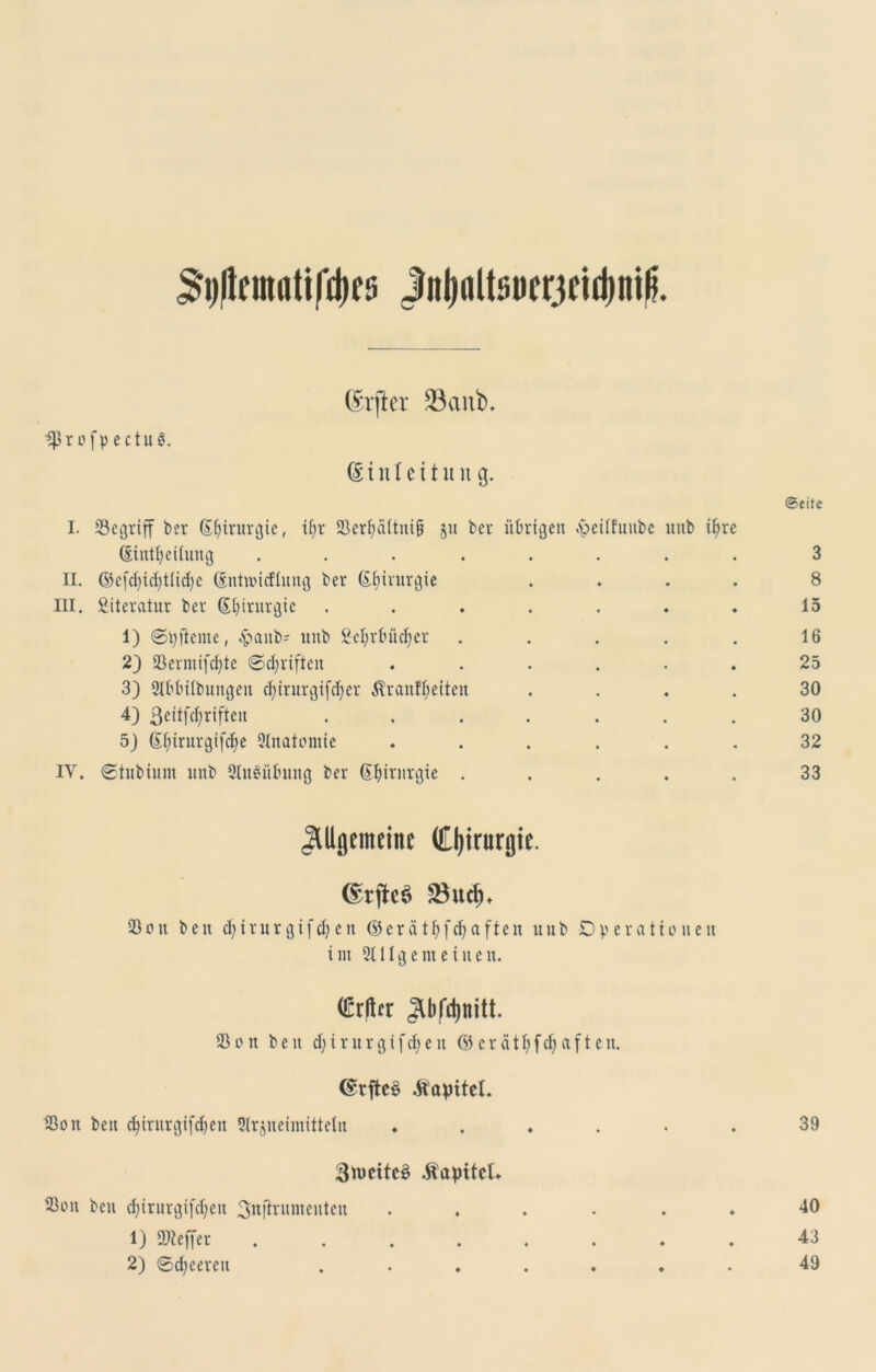 $i)|tnmitifd)e5 jtol)ßltsi>cr3ejd)iiilj. (Elfter 23anb. ^ßr of pectuS. @ i n I c 11 u n g. I. begriff bcr ©fjtrurgte, if;r SScr^äftnig ju bei* übrigen ^eilfunbe imb i^re (Siniljetlung ........ II. ©c[d)id)tlid)c ©nittncfliing ber ©fnrurgte . III. Literatur ber ©fyirnrgie ....... 1) ©tyficnte, £aitb' imb Sefyrbüdjer . . . . . 2) SSermifc^te ©djrifieit ...... 33 2IbbUbungen cbirurgtfcBer ^ranfbeiteit . . . . 4) 3eitfcl)rifteu 5) ©fjinirgifdje 3Inatomie ...... IV. ©tubium imb 2tu3üf>ung ber ©Ijirurgte . . . . . Allgemeine Chirurgie. (£tjfr6 25ud)* 23 01t beit d)trur gifd) eit © er atfyfdja fielt imb Operationen i 11t 2tllgemeineit. (Mer Sßoit beit djirurgtfdjeit © erätfyfd)aft eit. ©rftc§ Äapitcl. Sßoit beit cfyirnrgifdjeit 5lrjiteimittetit ...... Stwcitcö Kapitel. 23oit beu djirurgtfdjeit 3wflrimteiiteit ...... 1) 59teffer ........ 2) ©feeren ....... ©eite 3 8 15 16 25 30 30 32 33 39 40 43 49