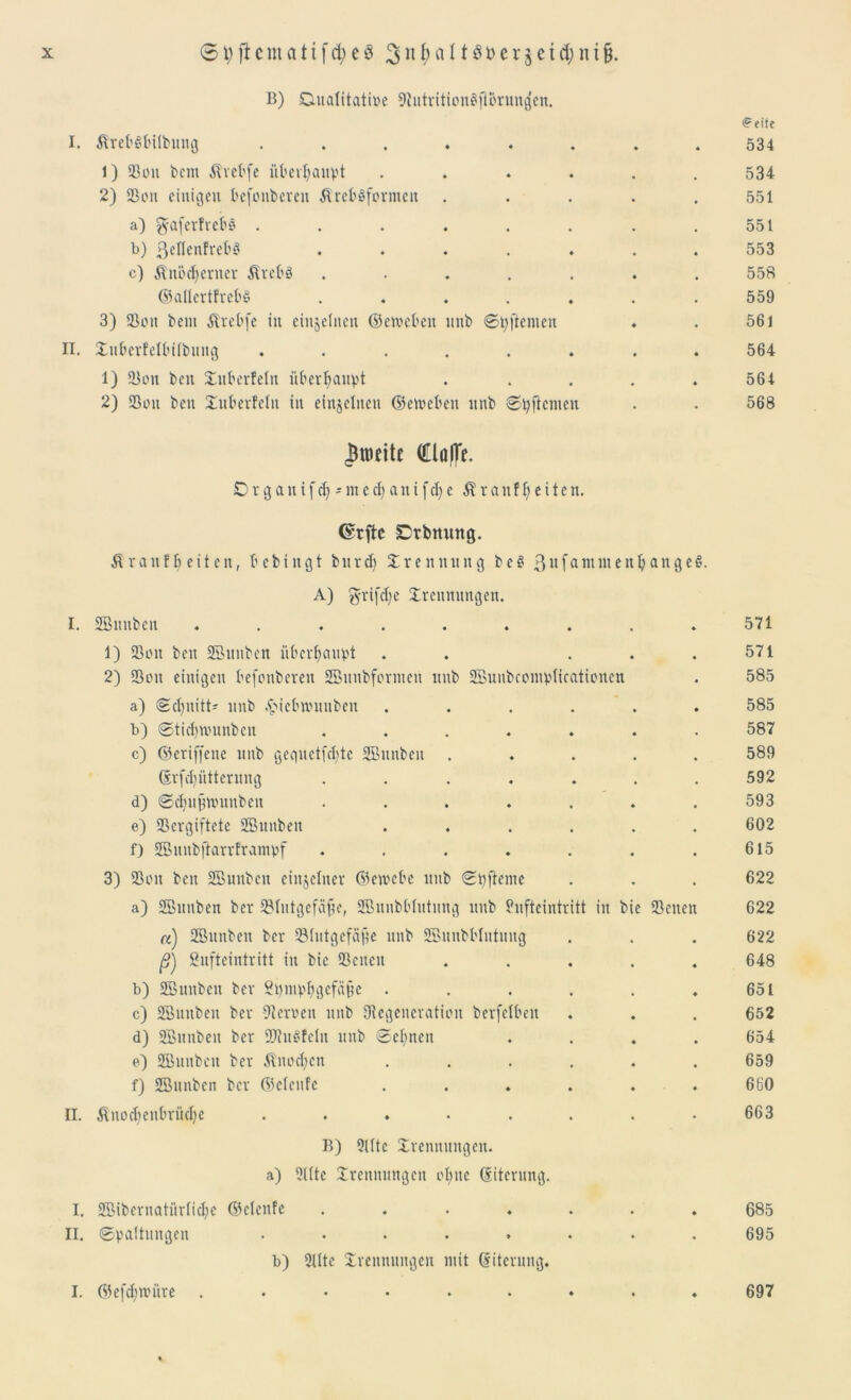 B) Duaiitatioe 9tutrition$|Brung'en. <?eite I. ÄretSfcilfcung ........ 534 1) 23on bcm Ärebfe übcv^aupt ...... 534 2) 2301t einigen befonbereu ÄrcbSformeit . . . . .551 a) g-aferfrebö . . . . . . . .551 b) ßellenfrebS ....... 553 c) Änodjerner Ärebö ....... 558 ©allertfrebS . . . . . . .559 3) 93on bem Ärebfe in einzelnen ©eroebett ttnb ©tyftenten . . 561 II. Tuberfelbtlbuug ........ 564 1) 23on beit Tuberfein überhaupt . . . . . 564 2) 23on beit Tuberfein in einzelnen ©etoebett nitb ©Renten . . 568 fronte (ClöfTc. D r g a tt i f dj - nt c d) a n i [ d) e Ära tt freiten. Orrfte Dtbmmg. Ä rauf b eit eit, bcbiitgt bitrd) Trennung be$ 3nfannitenljange6. A) grijcfye Trennungen. I. SBitubcn ........ 571 1) 23ott bett SBunben überhaupt . . . . 571 2) 23on einigen befonbereu SBunbforntcn itub SBunbcomptifationeu 585 a) ©d)nitt- ttnb .fMcbnumbeit ..... 585 b) ©tidinutnbcn ...... 587 c) ©criffene nitb gequctfddc SBunben .... 589 ©rfd)iitterung ...... 592 d) ©dfujjnntnben ...... 593 e) 23crgiftete SBunben ..... 602 f) SBuubjtarrframpf ...... 615 3) 23oit beit SBuubcit einzelner ©etvebe ttnb ©pfteiue 622 a) SBunben ber SBlutgefäfte, SBunbblutung nitb Snfteintritt itt bie 23 eiten 622 a) SBunben ber SMutgefäjte nitb SBunbblittititg • 622 ß) Bufteintritt iit bie 23cueit .... • 648 b) SBmtbeit ber Bpinpfigcfäijc ..... ♦ 651 c) SBunben ber Sternen ttnb Oiegeneration berfclbeit • 652 d) SBunben ber SDtuSfelit ttnb ©eignen 654 e) SBuitbeu ber Änodfcn ..... • 659 f) SBunben ber ©eleufe ..... ♦ 660 II. Änod)cnbriid)e ....... • 663 B) 9Ute Trennungen, a) Sitte Trennungen ol;ite (Siterung. I. SBibcrnatiirtid;e ©cleitfe ....... 685 II. ©paltuitgen ........ 695 b) SUtc Trennungen mit (Siterung. I. ©efdnvüre 697