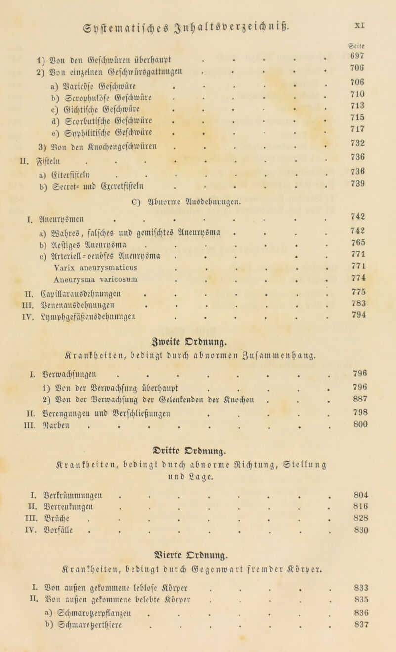 1) 23cm bcu (Sefcfynmreu üt»erF>auV't 2) 23on einzelne« ©efdjttmrSgattungen a) aSaricöfe ©efdjwiirc b) ©cropbulöfe ©efebtoitre c) ©icbtifdje ©efdjnmre d) ©corbutifdje ©efcbnmre e) ©ppbifitifdje ©efebttnire 3) 23cm ben Äno<bengefd>witren II. $ifteln a) ©iterftjWit . b) ©ecret- unb ©jcretftjWn C) Abnorme 2tu§bebnungen. I. 9Incurt>§ntcit ..... a) gßafyreS, falfcfjcö unb gemifcbteS 2tncur^ma . b) 2tcftige3 2lneurp8ma .... c) 2Irteriefi-»enofeS 21neurt)§nta Varix aneurysmaticus . , Aneurysma varicosum II. ©aptöarauSbebnungeit .... III. S3enenau§bebnungen .... IV. SgntpbgefajiauSbebnuttgen ©eite 697 706 706 710 713 715 717 732 736 736 739 742 742 765 771 771 774 775 783 794 Smeite SDrbnung. & rauf beit eit, bebingt bitrd) ab norm eit ßnfdiitm eit bang. I. 23ert»acbfungen ........ 796 1) 23ou ber 23erroacbfung überhaupt ..... 796 2) 23cm ber 23ern>ad)fung ber ©elcnfenbett ber Änocbett . . . 887 II. S3erengungen unb 23crfcl)[ie{3uugen ..... 798 III. Farben ......... 800 dritte Dtbttung. Äranfbeitcn, bebingt bttrcl) abnorme Oticbtung, ©tetlung unb Sage. I. 23er!riimmungen ....... II. 23crreitfungen ....... III. 23riid)c ........ IV. 23orfcillc ........ 2>tcrtc £rbnuitg. Äranfbeiten, bebingt bitrcb ©egenwart frentber Äörper. I. 23ott au^ett gefcmintcnc teblofe Körper .... II. 23oit au^cn gefemtmeue belebte Körper .... a) ©cbmarofjerpflaujen ...... b) ©cbmaro^ertbiere ...... 804 816 828 830 833 835 836 837