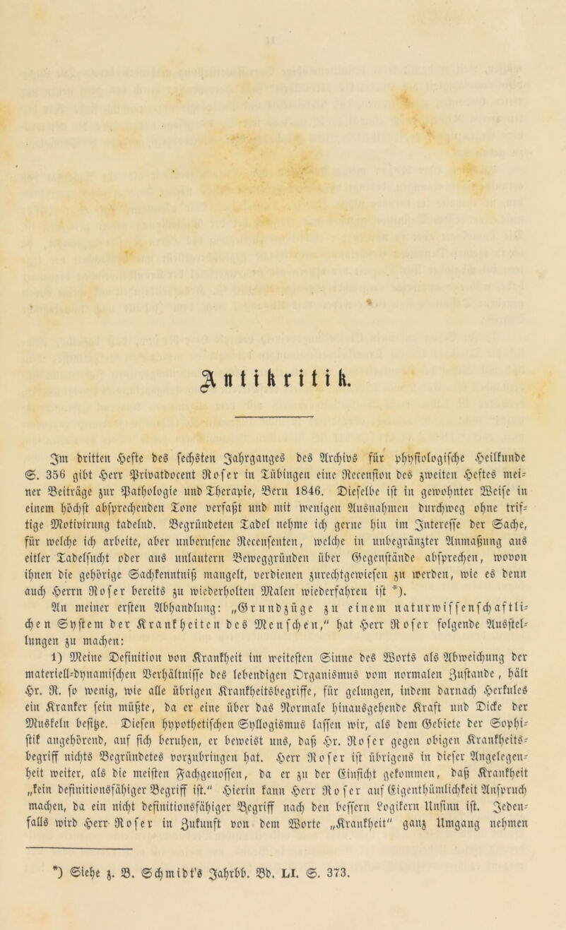 Antikritik. 3nt britten £cfte beS festen 3a^9an3cg ^‘3 2lrcf>ibS für plftyftologifdje .£citfunbe 356 gibt £crr Cßrivatbocent 9tofer in Tübingen eine 9tecenftou beS ^weiten ^»cftcö mei- ner Beiträge jttr ißatljologie unb Sfierapie, Sern 1846. IDiefelbe ift in gewohnter 2Beifc in einem f)od;ft abfpredjcnben Xone verfaßt unb mit wenigen 91uSnafymcn bttrdfweg ofjne trif- tige Sftothnrung tabelnb. 23egrünbeten Xabel neunte icl> gerne jjitt im 3ntereffe ber Sache, für welche ich arbeite, aber unberufene Otecenfenten, welche in unbegrenzter 21nmafnmg aus eitler Xabelfudjt ober au3 unlautern 23ewcggritnben über ©egcnftaitbe abfprcdjcu, wooon ihnen bie gehörige Sadjfenntnijj mangelt, oerbienen jurechtgcwicfen jtt werben, wie eS bcitn aud) fernen Diofer bereite ju wieberholten Skalen wieberfafjren ift *). 2ln meiner erften Slbljanbluug: „©ritnbjüge 51t einem naturwiffenfdfaftli- efen Stiftern ber Äranffeiten beS üftcitfcfjeu, Jtat ^perr Otofer folgenbe 2lu8jtel- lungen ju madjen: l) Steine ^Definition oon Äranffcit im weiteren «Sinne beS SBortS als Htbweidfung ber materiefl-bpnamifchen 23crl)ältniffe beS lebenbigen Organismus oorn normalen ßuftanbe, hält £r. 9t. fo wenig, wie alle übrigen ÄranfbeitSbegriffe, für gelungen, ittbem barnaef) .frerfuleS ein Ärattfer fein miifjte, ba er eine über baS Normale liiuauSgcbenbc Äraft unb Dicfc ber SDtuSfeln befi^e. SDiefen bppotbctifcf)cn StyflogiSmuS laffen wir, als bau ©cbictc ber @opf)i- ftif angeljorenb, auf ftd) berufen, er beweist unS, bafj $r. 9tofcr gegen obigen ÄranfbeitS- begriff nichts 33egrünbeteS oorjubringen l)at. £>crr 9v o fe r ift übrigens in biefer 21ngelegen- f>eit weiter, als bie meiflen gfadjgenoffen, ba er 51t ber (Sinficbt gefommen, baf Äranffeit „fein beftnitionSfäfigcr Söcgriff ift.“ hierin fanit Jperr 9t0 fer auf Sigcntbümlidjfcit Utufprudi maefen, ba ein nicht beftnitionSfäftiger begriff nad) ben beffern fogifern Itnfinn ift. 3c^cnr falls wirb £err 9tofer in 3ll^uuft bcni SBorte „Äranfbeit“ ganj Umgang neunten