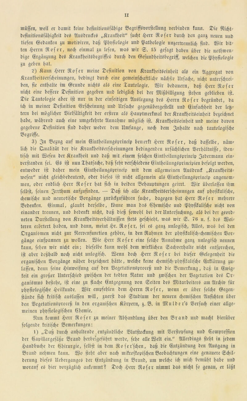 muffen, meil er bannt feine beftnitionSfähige Begriffsoorftefiung oerbinben fann. Die Diicht- befinitionSfafjigfeit bes 2lusbrucfeS „Äranfheit fud)t ^pevr Dtofer burcl) ben ganj neuen uub tiefen (gebauten 51t motioiren, baß Bfmfu'logie uub Pathologie unjertrennlid» jtub. 2ßir bit- ten £errn 910f er, noch einmal ju tefen, maS mir ©. 15 gefaxt haben über bie nothmen- bige Ergänzung beS ÄranfheitSbegriffeS burd) ben ©efunbheitsbegriff, melden bie 511 geben hat. 2) Äann £err Dtofer meine Definition non ÄranfheitSeinhcit als ein Aggregat non ÄraufheitSerfdjeiuungen, bebingt burch eine gemeinfchaftliche nächfte Itrfadje, nicht unterem-- ben, fie enthalte int ©runbe nichts als eine Dautologie. 2Bir bebauent, baff £err Dtofer nid)t eine beffere Definition gegeben uub lebiglid) bei ber Mißbilligung flehen geblieben ift. Die Dautologie aber ift nur in ber ciufeitigcn 3tuSlegung beS Ferrit Dtofer begrünbet, ba ich il1 meiner Definition Erfcheiuuug uub Urfache gegenübergeftcflt unb Einfachheit ber lef}-- teru bei möglicher Bielfältigfeit ber erftern als £auptmcrfmal ber ÄranfheitSeinheit bejeidjnet habe, mährenb and) eine nmgefehrte Einnahme möglich ift- ÄrantfjeitSeinheit unb meine baoon gegebene Definition finb baher meber bem Umfange, noch beni Inhalte nach tantologifdje begriffe. 3) 3n 93ejng auf mein EintheilungSpriucip bemerft £err Dtofer, baß baffclbe, näm- lid) bie Dualität ber bie Äranfheitberfchcinungen bebingenbeu urfäd)lichen B erhält niffe, iben- tifcl) mit Sßefeit ber Trautheit unb baß mit einem folgen Eintbeiluugöprincip 3eberniann ein- »erftanben fei. Es ift nun Dhatfache, baß fefjr oerfchiebene EintheilungSpriucipien.befolgt merben, entmeber ift baher mein EiutheihtngSprincip mit bem allgemeinen 2luSbrucf „ftranfheitS- mefeu nicht gleichbedeutend, ober fciefeS ift nicht allgemein als EintheilungSpriucip angenom- men, ober enblich .Sperr Dtofer hat fiel) in beiben Behauptungen geirrt. 2Bir überlaffen ihm felbft, feinen 3n'thum aufjufinben. — Daß ich alle ÄrantheitSerfdjciuungen auf phofifaltfdie, d)eniifd)e unb neurotifche Borgänge juriiefjuführen fuebe, bagegeu hat Jperr Dtofer mehrere Bedeuten. Einmal, glaubt bcrfelbe, fönite man das Ehemifdfe uub phüfifalifd)e nicht oon einanber trennen, unb bebenft nicht, baß bieß fomohl bei ber Ituterfuchung, als bei ber georb- neten Darftelluug Pon ÄranfheitSoerhältniffen ftetS gcfd;ieht, maS mir ©. 76 n. f. des aßei- teren erörtert haben, unb bann, meint £>r. Dtofer, fei cS gauj uufogifch, 2UIeS, maS bei ben Organismen nid)t jnr Dterocnfunction gehöre, in ben Dtahmen ber phpßfalifdf-djemifcheu Bor^ gänge einfpannen ju mollen. SBie 4?err Dtofer eine folche Mitnahme ganj unlogifch nennen fann, feben mir nid)t ein; biefelbe fann mohl bem mirflichen ©adperlfalte nicht entfpredfen, ift aber beßhalb noch ll'cht unlogifch- 2ßenu bod) Jperr Dtofer bei biefer Gelegenheit bie organifdjen Borgänge näher bejeichuet hätte, melche feine djemifch-Phhfifalifche Erflärung ju- taffen, beim feine Jpinmeifung auf ben BegetationSproceß uub bie Bemcrfung, baß in Emig- feit ein großer ltnterfd;ieb jmifcheu ber tobten Dtatur unb jmifdjen ber Begetation beS Or- ganismus beftche, ift eine 511 flache Entgegnung oon ©eiten beS Mitarbeiters am 9lrd)io für Pbbftologifche &ci(fttnbe. 2Bir empfehlen bem eperrn Dtofer, memt er über folche ©egen- ftänbe fid) fritifd) auSlaffen mill, juerft baS ©tubium ber neuern cfemifchen 3lnjtd)ten über ben Bcgetationsproceß in ben organif^eu Körpern, j. B. in Mulber’S Bcrfuch einer allge- meinen phpßologifdjeu Ebemic. Dtuu fommt £>err Dtofer ju meiner 2lbhanblung über ben Branb unb macht herüber fotgenbe fritifdje Bemerfungen: 1) „Daß burd) anhaltende entjünblidje Blutftocfung mit Bcrftopfung unb Eompreffton ber Eapillargefäßc Branb hcrbcigefiihrt merbc, fel;e alle 2Bett ein. 2lllcrbiugs ftcht in jcbeni Jpaubbuche ber Ehirurgie, felbft in bem Dt 0 fe r’fchen, baß bie Entbindung ben 9luSgang in Branb nehmen fann. 2Bo ftcht aber nach mifroffopifcheit Beobadjtungcn eine genauere ®d)il- berung bicfeS UebergangcS ber Eutjünbung in Branb, um melche id) mich bemüht habe uub morauf es hier oorjüglich anfommt? Doch £err Dtofer nimmt bas nicht fo genau, er läßt
