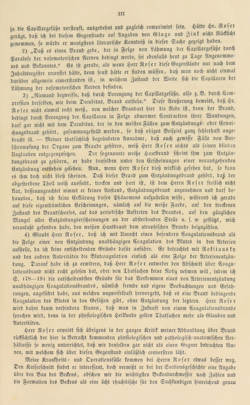 ja bie ©apiflargefähe »cvflepft, auSgebehnt unb zugleich comprimirt fein. £ätte £r. 3Ro fer gerügt, bah id) bei biefcm ©egenftanbe auf Eingaben »cm <531uge unb n’^1 9tücffid;t genommen, fo mürbe er wenigftenS litcrarifd)e Äenntnih in biefer 6ad>e gejeigt habe«. 2) „®ah e§ einen Branb gebe, ber in ftolge non Säljmung ber ©apillargefäjje bur<h Cparalt)fe ber pafomotorifd)eu fernen bebingt werbe, lei ebenfalls heut ju -i-age eingenomme- nes unb BefannteS. ES ift gcrabe, als wenn £err Diofer Mefe ©egenftänbe nur nach bem 3ul)altSregifter recenftrt batte, beim jonft hätte er finben müf|en, bah man nod) nid)t einmal barüber allgemein einoerftanben i|t, in welchem 3u]tanb ber Sbeite ftcb> bie Eapillaien bei Öähmung ber oafomotorifd)en Heroen befinben. 3) „9liemanb bezweifle, bah burd) Verengung ber ©apiflargefähe, alfo j. 33. burch Eom- preffton berfclben, wie beim OecubituS, Branb entftehe. Diefe Aeuherung beweist, bah #r. Diofer nicht einmal recht weijj, oon welcher Braubart hier bie Diebe ift, benn ber Branb, bebingt burd) Verengung ber ©apillaren in ftolge abnormer ©ontraction ihrer Sknbungen, barf gar nicht mit bem OecubituS, ber in beu weiften fallen 511m EntjünbungS- ober ErweU djungsbranb gehört, jufammengeftellt werben, fo bafi obiges Beifpiel ganz fehlerhaft ange-- £>rad>t ift. — deiner thatfäctjlich begrünbeten Annahme, bah aud) gewiffe ftälle oon Ber-- februmpfung ber Organe jum Branbe gehören, weih eperr Diofer uid)ts als feinen blinben Unglauben entgegenjufe^en. Oer fogenannte weihe ^autbranb fetjetnt ihm 511m ©ntjiin- bungSbranb ju gehören, er h^’e benfelben unter ben Erfd)eiuungeu einer PorauSgchenben ©ntjüubuitg entfielen gefeheit. Diun, wenn .sperr Diofer bieü wirtlich gefehen hat, fo fanti eS ihm bod) nicht blofj fd)einen. ©ah biefer Branb jum ©ntjitnbungsbranb gehört, bah ber abgeftorbene ©heil weih auSftel)t, trorfen unb hart ift, ift bem £erru Diofer freilid) nicht tlar, bcffenungead)tet nimmt er feinen Anftanb, ©ntjüubungSbranb anzunehmen unb barf be- haupten, bah id) feine Erflärung biefeS Phänomens aufjuftellcn wiffe, währenb id) gerabe auf biefe eigentl)ümtid)eu Erfcheinungen, näntlid) auf bie weihe $-arbe, auf ben troefeuen ßuftanb beS Branbfd)otfeS, auf baS pcriobifdje Auftreten bcS BraitbeS, auf ben gänzlichen Mangel aller ©ntjünbuugSerfd)eiuuugcn an ber abfterbeuben 0tellc 11. f. w geftüjjt, mich oeranlaht gefunben habe, ben weihen Jpautbranb bent atrophifd)en Branbe beijujählen. 4) ©laubt 4>err Diofer, bah id) ntit Unrecht einen befonbern ©oagulationsbranb als bie g-olge einer üon ©ntjünbung unabhängigen ©oagulation bcS Blutes in ben Arterien aufftelle, ba ich feine cntfd)eibenbcn ©riiube bafür anführe. Er betrachtet mit DiofitanSfp unb ben anbern Autoritäten bie Blutcoagulation einfach als eine $olgc ber Arterienentjüu- bung. ©arauf habe id) ju erwibern, bah -frerr Diofer entweber ben Abfchnitt über ©oagu- latiouSbranb nicht rcd)t getefen hat, ober oon ©l)atfad)cn feine Diotij nehmen will, inbeni ich 0. 178—191 bie entfd)cibenbften ©riinbe für baS Borfommen eines »011 Arterienentjünbung unabhängigen ©oagulatiousbranbcS, nämlich frentbe unb eigene Beobachtungen unb Erfah- rungen, angeführt habe, aus welken unzweifelhaft beroorgel)t, bah eS eine Branb bebiitgenbe ©oagulation bes Blutes in ben ©efähen gibt, ohne Eutjünbuug ber Ic^tcrn. .Sperr Diofer wirb bal)er fauni oerhinberu föuneu, bah man in 3ufu»ft non einem ©oagulationSbranbe fpred)eu wirb, benn in ber pht)|lologifd)cn ^eilfunbe gelten ©l)atfad)cn mehr als ©laubeit unb Autoritäten. £err Diofer erweist fiel) übrigens in ber ganjeu Ü'ritif meiner Abbanblnitg über Branb rücfjtd)tlid) ber hier in Betragt fonimenben pht)ftologifd)cn unb pathologifch-anatomifchen Bcr- hältniffe fo wenig unterrichtet, bah Wir benfelben gar nicht als einen ©egner betrad)ten fön- neu, mit welchem fid) über biefen ©egenftanb einlählid) conoerftren läht. Bleiue Äranfl)eitS- unb OperationSfäde fommen bei eperrn Diofer etwas beffer weg. ©en $taiferfd)nitt finbet er intereffant, bod) oermiht er bei ber 0ectionSgefd)id)tc eine Angabe über beu Bau beS BecfenS, obfehon wir bie wid)tigfien Becfenburdmteffcr uad) 3al)lcn unb bie Formation beS BecfenS als eine äd)t rl)ad)itifd)e für ben ®ad)fuubigeu hinreid)cub genau