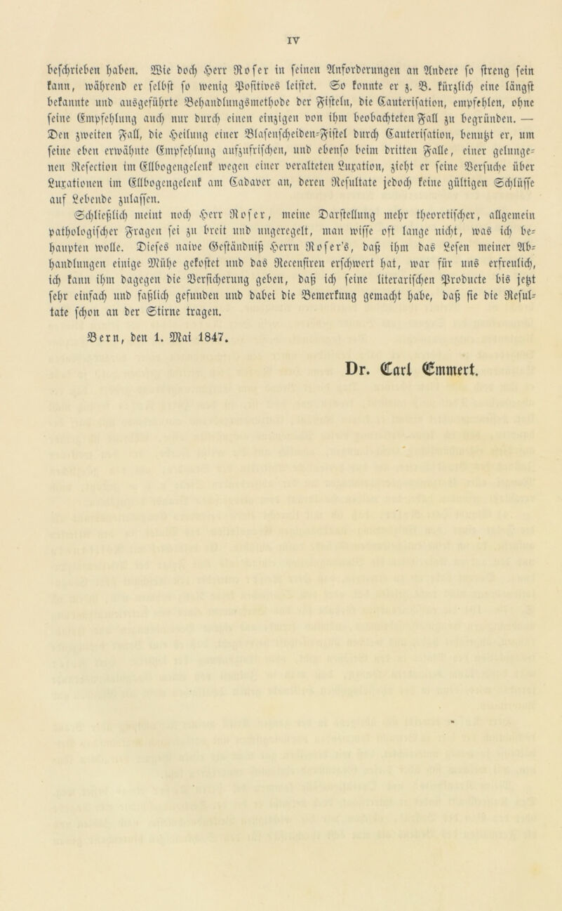 befcßrieben haben. 2Bie bocß fern 9iofcr in feinen 9lnforbentngen an 3lnbere fo fircng fein fann, waßrenb er felbft fo wenig Cßofitiüeö teiftet. So fonnte er j. 33. fürjlicß eine tängß befannte unb ausgeführte 23ehanblung3methobe ber ft-iftelit, bie Sauterifation, empfehlen, oßnc feine Smpfeßlung and) nur bureß einen einzigen non ißm beobachteten $all ju begrünben. — £>ett jweiten ft-all, bie Leitung einer Slafenfcßeiben-^iftet bttreß Sauterifation, benu^t er, um feine eben erwähnte (Empfehlung aufjufrifeßen, unb ebenfo beim britten ft-atle, einer gelunge- nen Dtefection im Sllbogengclent wegen einer oeralteten Situation, jie()t er feine Scrfucße über ßnjationen im Sllbogengelenf am Sabaoer an, bereit Oiefultate jeboch feine gültigen Schlüffe auf fiebenbe jttlaffen. Schließlich meint noch &err Oiofer, meine Darftcllung mehr theoretifchcr, allgemein patf)ologifcl>cr fragen fei ju breit unb ungeregelt, man wiffe oft lange nicht, waö ich be- haupten wolle. SDiefeö ttaioe ©eftänbniß .pernt 0v o fer'S, baß ihm bas Sefen meiner ülb- hanblungen einige 9Jiüße gefoßet unb ba$ Oiccenßren erfeßwert ^at, war für uit§ erfreulich, ich fann ißm bagegen bie Serßcßerung geben, baß icß feine literarifcßen ißrobucte bis jefjt feßr einfach unb faßlich gefunben unb babei bie Semerfung gemacht ßabe, baß fte bie Dieful- tate feßon an ber Stirne tragen. Sern, bett 1. COlai 1847. Dr. Carl Cmmtrt.