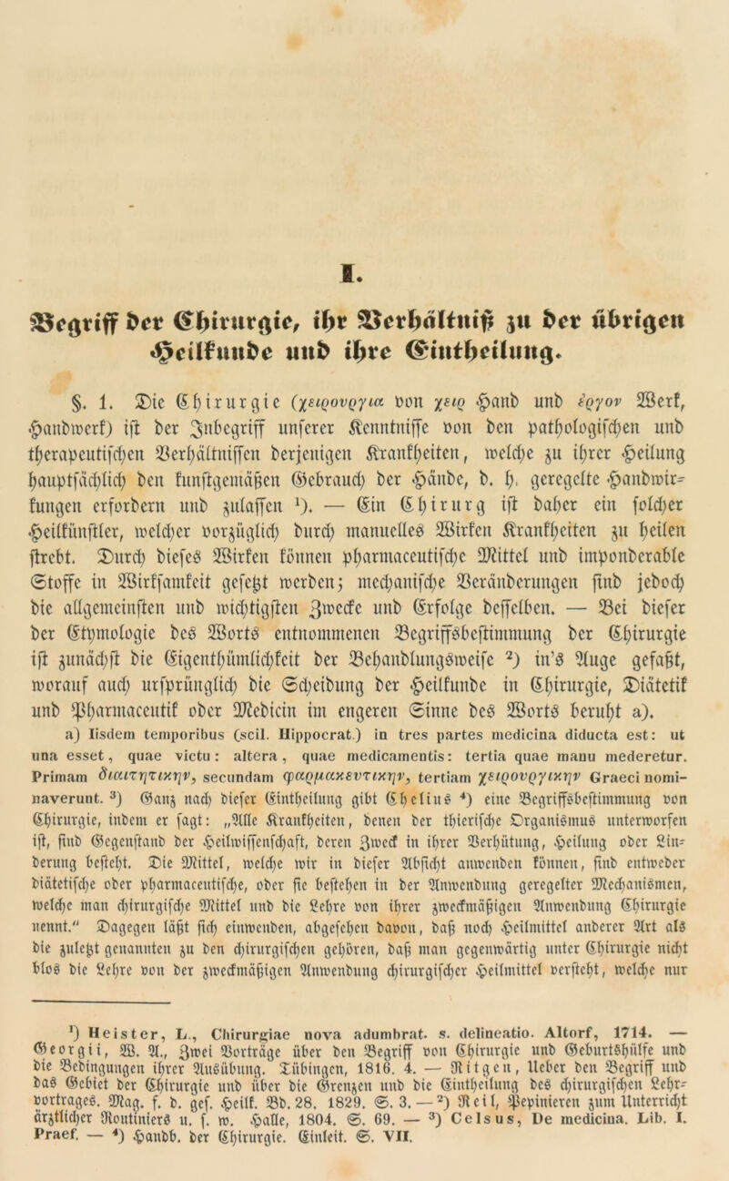 I. äJcariff bet Chirurgie, ibt SJerftdltni# ju bet utm'gett ^eilfmtfce unb ilyte @tntt>eümtg. §. 1. £)ic (Styirurgic (xElQ0VQ7LCt t>on x^iq <§>anb unb tQyov Söerf, •Jjanbtterl) ift ber 3n^c9rW nnferer Stenntniffe oon ben pat^ologifc^en unb tJ?erapcutifcf;en föerfyältnifjen berjenigen ßrantyeiten, mettye $u tyrer Teilung I>auptfäd)Xicf? ben funftgemetyen ©ebraud) ber «pänbe, b. ty geregelte •fjanbroir* fungen erforbern unb ^utaffen f). — ©in ©fyirurg xfl batyer ein fotd;er #eiifünfiter, tr»eld;er oorjüglicf) burd; manuelles 2Birfen $rantyeiten ju feiten firebt. 3)itrd) biefeS ©irfen fönnen pfmrmaceutiftye bittet unb intyonberabte (Stoffe in SBirffamfeit gefetjt werben; nted;antfd;e 23eränberungen ftnb jeboty bic attgemeinjlen unb witytigften 3^ccfc unb (Erfolge bcffclbcn. — Sei biefer ber (Etymologie bcö SßortS entnommenen 33egrtff$befttmmung ber (Efyirurgie ift jundtyfi bie (Eigentyümtityfeit ber 23ef)anbIungSroetfc 2) in’8 2(uge gefaxt, worauf aud; urtyrüngltty bic ©djcibiutg ber £>etlfunbe in (Styirurgie, 2)iatctif unb fpfjarmaceutif ober Sftebicin im engeren ©inne bcS 2öortS beruht a). a) Iisdem teniporibus Cscil. Hippocrat.) in tres partes medicina diducta est: ufc una esset, quae victu: altera, quae medicamentis: tertia quae manu mederetur. Pritnam dt.anrjuxriv, secundam (paQfiaxsvuxrjv, tertiam XstQovQYlyirlv Graeci nomi- naverunt. 3) ©an$ nad) biefer ©intbeitung gibt ©bclittS 4) eine SSegriffsbeftimmung oon (Stjirur^io, inbem er fagt: „5lflc Äranffjeiten, betten ber tbierifdjc Organismus unterworfen ift, ftnb ©egenfianb ber ^eiltriffcnfdjaft, bereu ßweef in if>rer SSetyütung, Teilung ober 2in- berung befleißt. Die Mittel, welche wir in biefer 21bftd)t auwenben fönnen, ftnb entweber biätetifetje ober pftarmaceutifcbe, ober fte beftetjen in ber Stnwenbuug geregelter 27?cd)aniömcn, welche man d)irurgifd)e 27?ittet ttttb bie Sehre »on iper jwecfntäfigeu Stnwenbung Sprurgie nennt. Dagegen läft ftd) ciuwcnben, abgefebjen banott, baft nod) Heilmittel anbercr 9trt als bie jule^t genannten ju ben d)irurgifd)cn gehören, baft ntan gegenwärtig unter ©^irurgie nicht fttes bie Sei)rc non ber jwecfmäfjtgett 5lnwenbuttg d)irurgifcf)er Heilmittel »erftebt, welche nur *) Heister, L., Cltirurgiae nova adumbrat. s. delineatio. Altorf, 1714. — <9eorgii, 2ß. y., ßmei «ßorträge über ben begriff non Chirurgie unb ©eburtSpilfe unb bie S3ebingungen prer SluSübtutg. Dübittgcn, 1816. 4. — Otitgcu, lieber ben begriff unb baö ©ebkt ber ©hirurgie unb über bie ©renjen unb bie dintbeilung bcS djirurgifdjen Cef>r- bortrageS. 27?ag. f. b. gef. Heilf. 23b. 28. 1829. ©. 3. — 2) 9teil, $epinieren jum Unterricht ärjtlicber OtoutinierS u. f. w. Hatte, 1804. ©. 69. — 3) Celsus, De mediciua. Lite I*