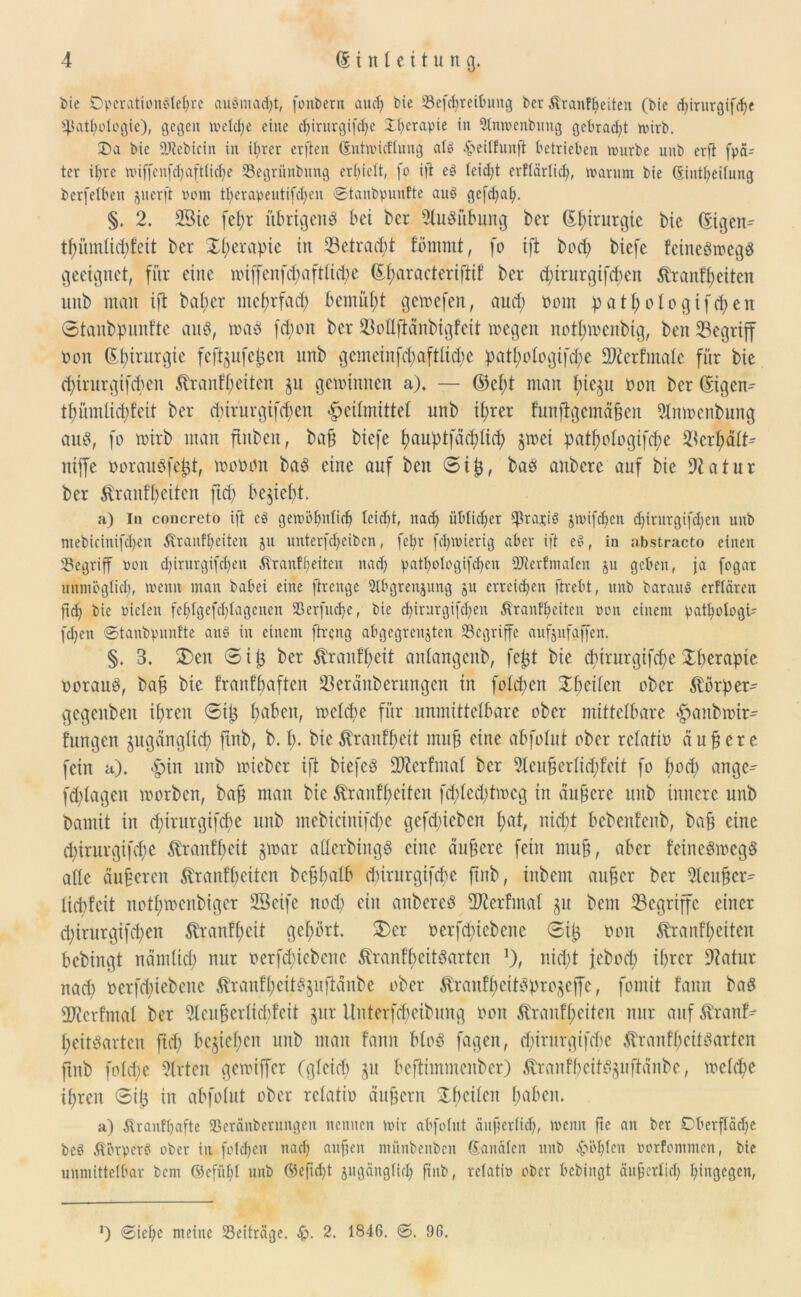 bie Operationölc^rc auömad)t, fonbern auch bie iöefctjreituntg bet Äranfheiten (bic epirurgifepe Pathologie), gegen welche eine ctjirnrgif^e Xhcrapie in Slnwenbung gebracht wirb. 35a bic DJtebicin in ihrer erflen (Jntwicflung alb .'jäeilhtuft betrieben würbe unb erft fpa- ter ihre wiffenfcbaftlidje Segriinbung erhielt, fo ift eö leicfyt crflärlic^, warum bie ßintpeilung berfelben juerft vom therapeutifchen €>tanbpunfte aub gefd)ah. §. 2. 2Bie fepr übrigend bei bet 2ludübung ber (Epirurgic bie (Eigen- tpiuntiepfeit bet Xperapie in Setracpt lömmt, fo ift bod; biefe feinedmegd geeignet, für eine nnffenfdjaftticpe (Eparacteriftif ber (pirurgifepen ftraufpeiten unb man ift baper mcf>rfad; bemüht gemefen, auep üom p a 11; o 1 o g i fct> e n ©tanbpunfte and, mad fd;on ber 23oüftdnbigfett mcgcit notproenbig, ben Segrtff Dott (Epirurgie fef^ufc^en unb g cm ci n fct; a f tli d; c patpotogifd;e 2Jtcr finale für bie epirurgifepen tenfp eiten ju gewinnen a). — ©ept man pieju üoit ber (Eigene tpümlicpfeit ber d)irurgifd;en Heilmittel unb iprer funftgemdfien 9Inmcnbung aud, fo rnirb man fiitben, baff biefe pauptfdtpticp gtnei patpotogifepe 2icrpdtt^ niffe ooraudfettf, worum bad eine auf bett @i^, bad aitbcre auf bic Statut ber tonfpeiten ftd) beliebt. a) ln concreto ift eö gewöhnlich leidjt, nach üblicher gratis jwifepen d)irurgifd;en unb mebictnifd)en £ranfbeiten jn unterfepeiben, fepr fcpwicrig aber ift eö, in abstracto einen begriff »on d)irurgifd)en Äranffjeitcit nadj pathologifcben 9J?erfmalen 511 geben, ja fogat unmöglich, wenn man babei eine ftrenge Stbgrenjnng ju erreichen ftrebt, unb barauö erftären fiep bic nieten fcl>lgcfcl;lagcnen Serfucpe, bie epirurgifepen Äranfpeitcit non einem patpologb fcpeti ©tanbpunfte aus in einem ftreng abgegrenjtcn begriffe aufjufaffen. §. 3. £>ctt @ii} ber $ranfpeit antangenb, fe£t bie epirurgifepe Xperapte uoraud, baü bie franfpaften Ißerditberungen in folgen Xpeitcn ober Körper- gegenbett ihren Sitj pabeit, metepe für unmittelbare ober mittelbare Hmnbmir- fungen §ugangttcp ftnb, b. p. bic tonfpeit mujj eine abfolut ober retatio äußere fein a). Hin unb wieber ift biefcd üDierfmal ber 5leufjertüpfett fo pod; ange- fd;tagcn worben, bap man bie Äranfpeitcn fd;tcd;twcg in dunere unb innere unb Damit in epirutgifepe unb mebiciitifcpc gefdpicben pat, niept bebenfenb, bafj eine cJ>irurgifcpe Etranf’peit §war aderbirtgd eine dunere fein mujj, aber feinedwegd alle duperen ßranfpeiten beppalb (pirurgtfepe ftnb, inbent aufjer ber 2lcuücr^ liebfeit notpmenbiger SBeife nod; ein anbered 2J£erfmat §u bem ^Begriffe einer epirurgifepen tanfpeit gepört. X)cr oerfdfiebene ©ijj öon tonfpeiten bebingt nandiep nur ocrfcpicbcitc Äranfpeitdarten J), niept jeboep iprer ÜRatur nad; oerfepiebene $ranfpeitd$uftdnbe ober Äranfpcitdpro^effc, fomit !ann bad g^erfmai ber 2leufjertid)feit jur Uuterfcpeibung oon .tranfpeiten nur auf $ranf- peitdarten ftd; bejiepen unb man fanit blöd fageit, d)irurgifcpc Äranfpeitdarten ftnb foftpe Wirten genuffer (gleicp ju beftimmenber) tanfpeitd§uftdnbe, weftpe ipren Sip in abfolut ober retatio äußern Xpcitcn paben. a) Äranfbafte Sßcränbernngcn nennen wir abfolut äuftcrlicp, wenn fte an ber Dberfladje beet Körper? ober in folcpen ttaep aufum miinbenben ©analen unb Atopien uorfommen, bie unmittelbar bem ©efüpl unb ©eficpt jugänglirp ftnb, rclatio ober bebingt äufjetltd) hingegen, ’) <2iepc meine Seitrage. 2. 1846. 0. 96.