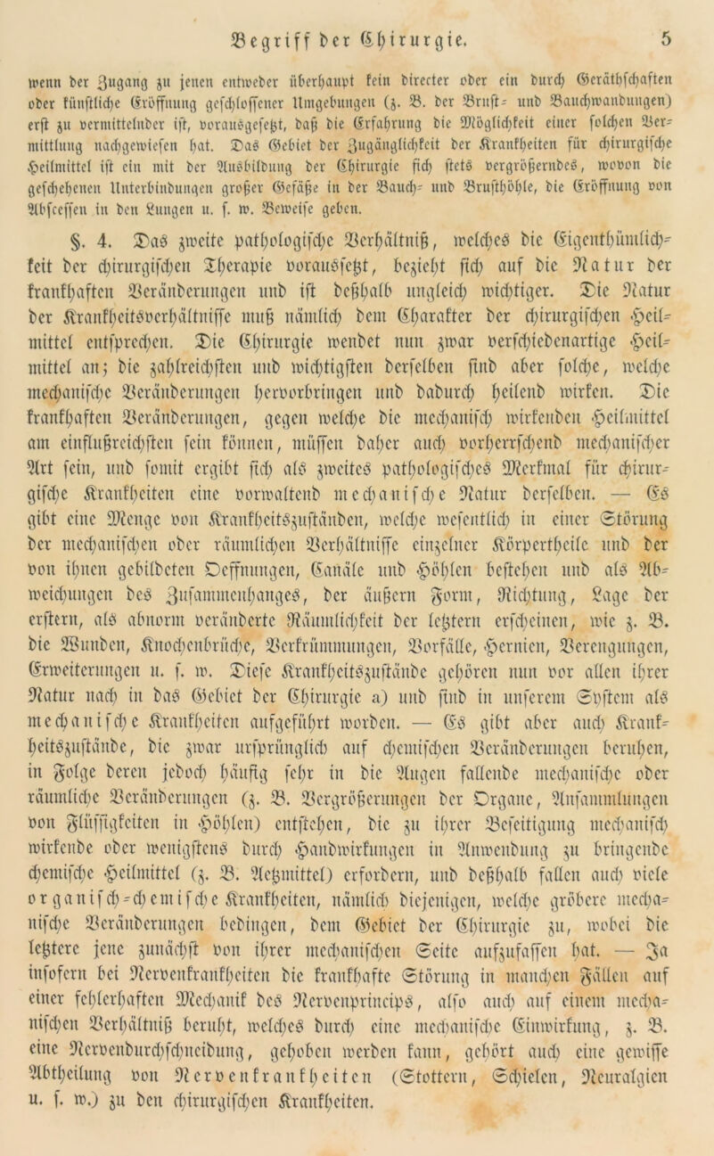 »penn ber ßugang jit jenen enthebet überhaupt fein btrccter ober ein burcl? (§5erätf?fcf)aften ober fünfHtdje (Eröffnung gcfd)(offcner Umgebungen (§. 53. ber 53ruft- uub SSauc^wanbuitgen) erfl ju oermittelnber ift, oorauägefejjt, baß bie (Erfahrung bie 5Diöglid)feit einer folgen Ver- mittlung nae^gemiefen bat. Dag ©cbiet ber ßuflänglicbfeit ber Äranfßeitcn für cf)irurgi|ct)e Heilmittel ift ein mit ber Qtuöbiibung ber (Etjirurgie fd) ftete Pergröjjerubeö, tocoon bie gefebebenen ltnterbinbungen großer ©efdße in ber 33aucb' uub 23ruftf)öl)le, bie (iröffnung oon Stbfceffen in ben Zungen u. f. m. Vetveife geben. §. 4. Oaö jtocitc patbotogifd;c Vcrbättniß, lrelcfjeö bie (Eigentbümlid)- fett ber <birurgifd;en fXf;erapte oorauöfeßt, bejiet;t ftcf> auf bie 9tatut ber franfl;aftcn Veränberungen uttb ift beßbatb ungleich roid;tiger. Oie Natur ber ^ranf(;cttörcr(;ältntffe muß näntttcb bem (Efjarafter ber d;irurgifd;cn -Zeit- mittet entfpred;cn. Oie (Ebinirgie menbet nun jtoar oerfd)i eben artige «Zeit- mittet an 3 bie §af)(reid)fien uub toidbtigften berfetben ftnb aber fotct>e, mctd;c med;anifd)c Veränberungen beroorbringen uub baburd; fjeitcnb lotrfcn. Die franft)aftcu Veränberungen, gegen metct;e bie ntcd)anifd) loirfenbeit $eitmittct am einflußreicbften fein tonnen, muffen baf;er and) üorf)errfd)enb med;anifd;er 9lrt fein, uub fontit ergibt fid; atd jtoeitcö patt)otogifd)e3 ÜNerfmat für d)irur-- gifd;e Brautzeiten eine oonoattenb med;anifd;e Natur berfetben. — (Eö gibt eine fNeitgc non $rantbeitSjuftänben, toetdje mefenttid; itt einer Störung ber nted;anifd;en ober räumlichen 33erf;cittniffe einzelner BörpertZcitc uub ber Oon ihnen gebitbeten Deffnungen, (Eartäte uub -Zählen befteben uub atö 9tb- locidfungcn beä 3llfa^incnl;angeö, ber äußern gerat, Nid;tung, £agc ber erftern, alö abnorm oeränberte 0ftäumtid;feit ber leßtern erfd; einen, wie j. V. bie Sßunben, $tuod;enbrütf;e, Vcrfrüntmungen, Vorfälle, -Zernien, Verengungen, (Erweiterungen u. f. m. Oicfc Jvranfd;citöjuftäubc gehören nun oor allen ißrer Natur nach in baö ©ebict ber Chirurgie a) unb ftub in unferem Spftcm alö me<banifd;c BranfZcitcn aufgefüfjrt worben. — (Eö gibt aber and; Brauf^ beitöjuftäubc, bie jwar ltrfprünglid) auf d)cmifd;en Veränberungen berufen, in golge bereu jebod) ftäuftg fet;r in bie Gingen fattcube med;anifd)c ober räumlidje Veränberungen (j. V. Vergrößerungen ber Organe, Nufammluugcn oon glitfftgtcitcn in -Zöllen) entfielen, bie ju ihrer Vcfeitiguttg ntechanifd) witfettbe ober weitigftenö burd; «Zanbtoirfungcn in 9lmoenbung ju bringenbe d;cntifd;e -Zeitmittet (j. V. Meßmittel) erforbern, uub bcßhalb faßen and; niete or ganifcb^d;emifd)e BranfZeiten, nämlich biejenigen, welche gröbere media- ni^d;e Veränberungen bebingen, beut ©cbict ber (Et)irurgie ju, wobei bie teßtere jene juuädjft oon il;rcr medianifd;en Seite aufjufaffett bat. — 3rt infofern bei 9icrocufranft;citen bie frantbafte Störung in mand;cn gälten auf einer fcZtcrZaften üNedjanif bcö Ncroenprineipö, atfo and; auf einem ntcd;a- niidtctt Verbältniß beruht, welkes burd) eine medmnifdw (Eimoirfung, j. V. eine Neroenburdjfdjncibung, gehoben toerbeu fann, gehört auch eine getoiffe 9lbtbeitung oon Ncroenfr auf Zeiten (Stottern, Sd^iclcn, Neuralgien u. f. w.) ju ben d)irttrgifd;en BranfZeiten.