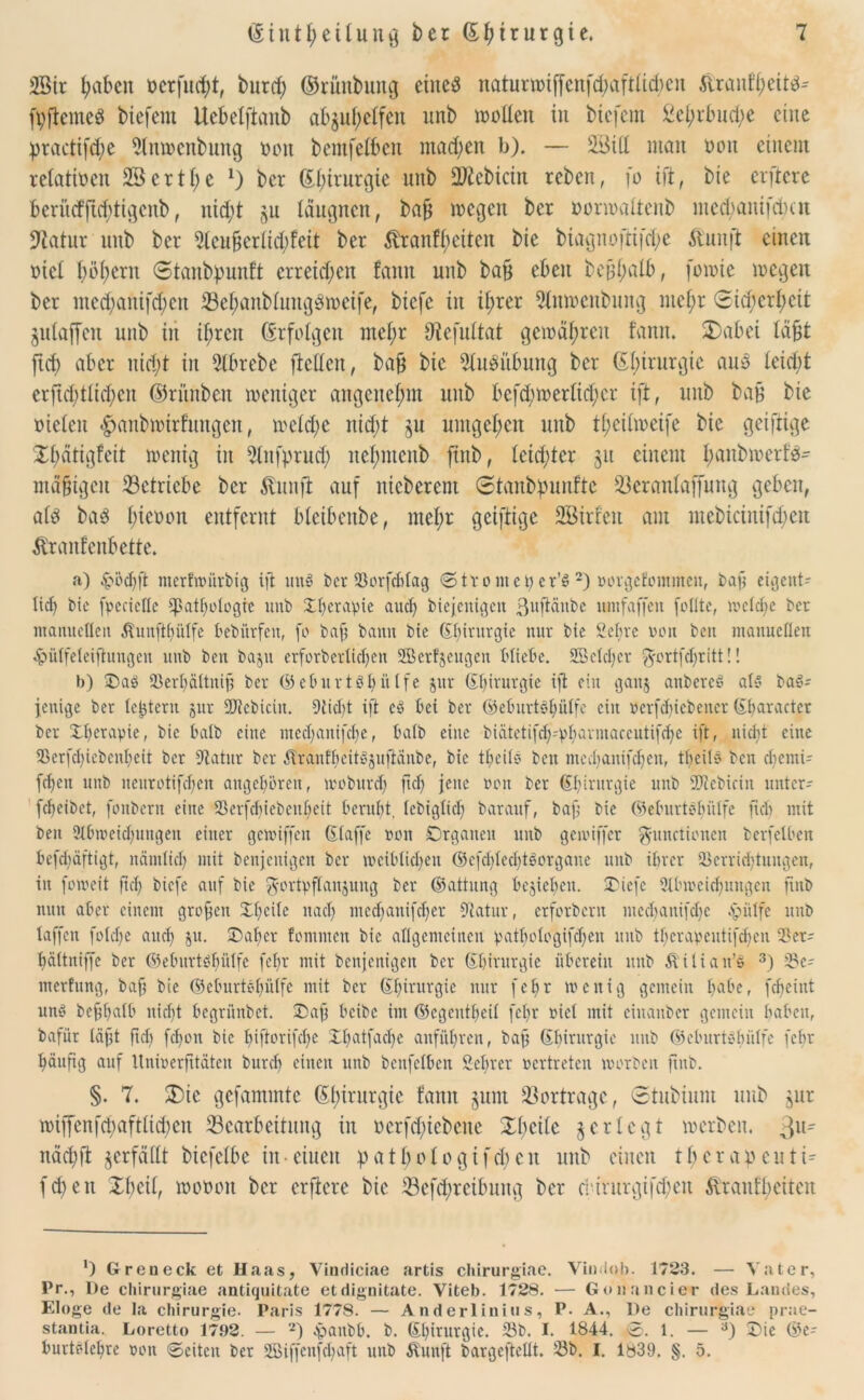 SBtr fabelt oerfud;t, burcf) ©rünbuitg eines naturwi|fenfd;aftltd;cu Äranf^eiW- fyftcmeS btefent Uebelftanb ab§uf;elfeit unb »ollen in biefem Sel;rbnd;e eine practifdje 9lnwenbung oon bemfelben mad;en b). — 2Sill man oon einem relativen 2Bcrtl;e 1) ber (Efirurgte unb Siebtem reben, fo ift, bie elftere berütfftd;tigcnb, nid;t ju läugnen, baft wegen ber oorwaltenb medjanifcfycn 97atur unb ber 5teu^erlid;feit ber ^ranfl;eiten bie biagnoftifdje $unft einen oiel böigem ©tanbipunft erretten fanit unb bafj eben be^alb, fowte wegen ber med)anifd;en 23ef;anblungSweife, btefe in il;rer Slnwenbnng mefjr (3icf;crl;eit Zulaffen unb in tf;rcn (Erfolgen mel;t Dtefultat gewähren fanit. ÜDabei läft fid) aber nid;t in 5(brebe fMen, bafi bie Ausübung ber Chirurgie ans leicht erfid)tlid;en ©ritnben weniger angenehm unb befd)werlid;cr ift, unb baf bie oielen ^anbwirfungen, weld;c nid;t zu umgeben unb t^eitweife bie geiftige Xfiätigfeit wenig in 9lnfprnd; nefmtcnb ftnb, leidster 51t einem I;aitbwerfS- mäftgen ^Betriebe ber $unjt auf nieberem @tanbf)unfte 23eranlaffung geben, als bas l)icoon entfernt bleibenbe, mel;r geiftige SBirfeit am mcbiciuifd;eu Etranf enterte. a) £öcbft merfwürbig ift mW ber Sorfddag ®ttomci)er’S 2) oorgefommen, baf eigent- lich bie fyeciette Cpathotogie unb 2d)crapte audj biejenigen ßuftänbe unifaffen feilte, welche ber manuellen Äunftljulfe bebürfen, fo baf bann bie (Ebirurgie nur bie 2cbre von beit manuellen 4?ülfeleifhmgen unb ben baju erforbertiefjen SBcrfjeugcn bliebe. Sßelcljcr F°rtfdjritt!! b) Oaö Serbältnif ber (S5 e6 u r t ö h ü tfe jur (Chirurgie ift ein gaitj anbereS als baS- feuige ber ledern jur Siebtem. Stiebt ift cS bei ber (Beburtsfiülfc ein ocrfcbicbener (Ebaractcr ber Xl)crapie, bie halb eine med;anifcl)e, halb eine biätetifd)-'pbavmarcutifd)c ift, nidit eine 2kr[d)icbcnf>eit ber Statur ber ÄranfbeitSjuftanbe, bie tbeilS beit med)anifd)en, tbeilö ben dfentrt fdjen unb neitrotif^eit angeboren, woburdj fid) jene oon ber Chirurgie unb SDtebicin unter- febeibet, fonbern eine Serfcbiebcitbeit beruht, lebiglid) barauf, baf bie (MuirtSbülfe fid> mit ben 91bweid)mtgen einer gemiffen (Eiaffe oon Organen unb geioiffer Functionen berfelben befdiäftigt, nämlich utit benjenigen ber weiblichen (SefdjledjtSorgane unb ihrer Verrichtungen, in foioeit ftd) biefe auf bie Fortpflanzung ber ©aitung belieben. SDiefe 91bweid)ungcn ftnb nun aber einem grofen Obeile nach medjanifeber Statur, erforbern mecbanifdje «hülfe unb taffen folche auch 3U- Oaber fommen bie allgemeinen patbologifd)en unb tbcrapcutifdicn Ver- bältniffe ber (Mmrtöf)ülfe febr mit benjenigen ber Chirurgie überein unb Zlitian’s 3) Se- merfung, baf bie ©eburtöbülfe mit ber Chirurgie nur febr wenig gemein b^be, febeiut uns befbalb nicht begrünbet. Oaf beibe im (Scgcutbeil febr oiel mit eiuanber gemein baben, bafür läft fid) fchon bie biftorifdje Xbatfacfe anfübren, baf (Ebirurgie unb ©cburtSbülfe febr häufig auf ltnioerfitäten bureb einen unb benfelben 2cbrer oertreten worben fnb. §. 7. 3)ie gefammtc Chirurgie fanit §um Vorträge, ©rttbüim unb zur wiffcnfd)aftltd)cn Bearbeitung in oerfd;iebene Xlfctlc 3 er legt werben. 311^ nach ft zerfällt bicfelbe in-einen pat&ofo giften unb einen t^crapcuti- fd)eu Xbcil, wooott ber elftere bie Bcfd;rcibnng ber ebirurgifdjen ftraulhciten *) Greu eck et Haas, Vindiciae artis chirurgiae. Vindob. 1723. — Vater, Pr., De chirurgiae antiquitate etdignitate. Viteb. 1728. — Gonancier des Landes, Eloge de Ia Chirurgie. Paris 1778. — Anderlinius, P. A., De chirurgiae prae- stantia. Loretto 17.92. — 2) huubb. b. (El)irurgie. 23b. I. 1844. ®. 1. — a) Oie @e- bnrtslebre oon Seiten ber 28iffenfd)aft unb Äunjt bargeftellt. Sb. I. 1839. §. 5.