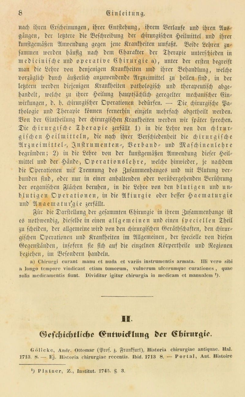 itacp ipren (Srfcpeinungen, iprer (Entftepung, iprem Verlaufe unb ipren A118-' gangen, bev teuere bie 33efcpreibuttg bet epitutgifepen <£>citmittet unb iprer funftgcmdfjen Anwcnbung gegen jene tanfpciteit umfaßt. 33etbc 2epren iu= lammen werben päuftg nacf) bent Gparafter ber £pctapie unterziehen in in c b i c i n i f cf> e unb op erat ine (Epirurgie a), unter ber erften begreift man bie £epre non benjenigen Äranfp eiten unb iprer 23epanbtung, wetepe oor^üglicp burcf; ättfjerlicp att^uwenbenbe Arzneimittel ju peilen ftitb, in ber festem werben biejenigen tenfp eiten patpofogifcp unb tpcrapcutifcp abge^ panbelt, wetepe ju iprer Reifung pauptjacplicp geregelter meepanifeper (Ein^ wirfungeit, b. p. epirurgifeper Operationen bebürfen. — Oie epirurgifepe tpologie unb Xperapic fonnen fernerhin einzeln mef;rfacf> abgetpeilt werben. 3?on ber (Eiutpeilmig ber epirurgifepen ßranfpeiten werben wir fpdter fpreepen. Oie epirurgtfepe Of>erapie zerfällt 1) in bie ßepre ooit beit eptrur- gifepen Heilmitteln, bie itacp iprer 33 erfepiebenp eit bte epirurgtfepe Arzneimittel*, ^nftrumenten*, 33erbaitb- unb SRafcpinentepre begriinbertj 2) in bie Sepre oon ber funftgemäßen Anwenbung btefer Heil^ mittet unb ber Hänbe, OperationSlepre, wefepe pinwieber, je naepbem bte Operationen mit Trennung beP ^ufammettpangeö unb mit ^Blutung ocr* buitbeit fiitb, ober nur in einer anpattenben ober Oori’tbergepenbeu 23eritprung ber organifepen gtäcpen berupen, in bie £cprc oon ben blutigen unb un-- blutigen Operationen, in bie Afiurgie ober beffer Haematurgie unb 3tnaentatur]gie verfallt. gitr bie Oarficllung ber gefantmten (Epirurgie in iprent ßitfammenpange ift e3 notpwenbig, biefelbe in einen allgemeinen unb einen fpe et eiten Opeil Zu fepeiben, ber allgemeine wirb oon ben epirurgifepen ©erätpfepaften, ben epirur- gifepen Operationen unb $raufpeiten im Allgemeinen, ber fpeciette oon biefen ©egcnftdnben, infofern ftc fiep auf bie einzelnen ^örpertpeite unb Oiegionen bejicpeit, int 33efonbern panbetn. h) Chirurgi curant manu et nuda et variis instrurnentis armata. Uli vero sibi a longo tempore vindicant etiam tmnorum, vulnerum ulcerumque curationes , quae solis medicamentis fiunt. Dividitur igitur chirurgia in inedicam et manualem ’)• II. (Scfcf)icbtlicf)c (*ittnn<fhittft fccr <£fnvttt$ic- G öl icke, Andr. Ottomar (<prof. j. ftranffurt), Historia ebirurgiae antiquae. Hai. 1713. 8.— Ej. Historia chirurgiae recentis. Ibid. 1713 8. — Portal, Ant. Histoire l) P Ja tu er, Z., Institut. 1745. § 3.