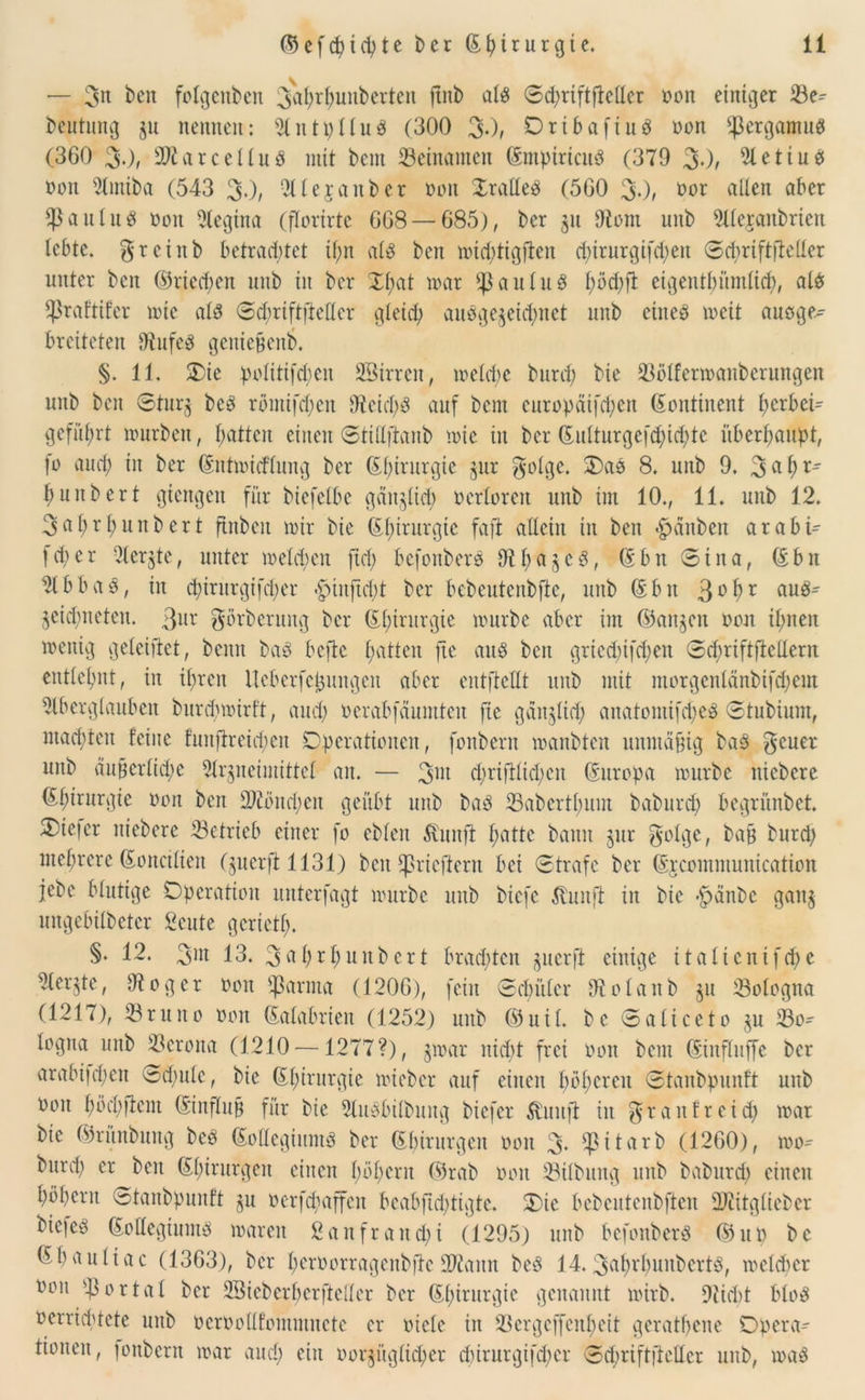 — 3« ben folgenden 3ahrf)unberten ftitb al$ ©d)riftfMcr oon einiger 33e^ beutung ju nennen: Autpllues (300 3*), Oribaftuö non ^ergantuS (360 30; üDtarcelluö mit bem Beinamen (Empiricuö (379 30/ Aetiud ooit Amiba (543 30/ Alejanber oon OralleP (560 30/ oor alten aber ^aulud oon Regina (fforirte 668 — 685), ber $n 9tont unb Alejanbrten lebte. ^reittb betrachtet ihn als ben mid)tigjten cpirurgifcpeit ©chriftfieller unter ben ©riechen unb in ber Xf>at mar $auluS t;öd)ft eigentümlich, als fßraftifer mic als ©dmiftfteller gleid; ausgezeichnet unb eines meit ausge- breiteten diufeS geniefjeni). §. 11. Oie Politiken SSirren, ioetd)C bnrd) bie 23ölfermanbcrungen unb ben ©turz beS rbmijepen 9teid)S auf bent europäifd)en Kontinent t)erbet- geführt mürben, batten einen ©tittftanb mic in ber (Eulturgefd)id)tc überhaupt, fo and; in ber (Entmitflung ber (Chirurgie zur golge. OaS 8. unb 9. 3ub^ l)iuibert giengen für biefelbe gänzlich oertoren unb int 10., 11. unb 12. 3at)rt)unbert ftnben mir bie ©t)irurgie faft allein in ben #dnben arabi- fet)er Aerzte, unter metd;cn fiel) befonberS Abaz c S, (Ebn ©ina, (Ebn 2lbbaö, in d)irnrgtfd)et <£)iuftd)t ber bebcutenbfte, unb (Ebn 3°hr eiuS^ Zeidfneten. Qux gorberung ber (El)irurgie mürbe aber im (Sangen oon it)nen mentg geleiftet, beim baS befte hatten fte aus beit gricd)tfd)en ©df>rtftfletlerrt entlehnt, in ihren UeberfcJjungen aber eutfteHt unb mit morgenlänbifchent Aberglauben burd)mirft, auch oerabfaumten fte gäitjlid) anatomifd)eS ©tubiurn, mad;ten feine funftreichen Operationen, fonbern manbten unmäßig baS $euer unb äußerliche Arzneimittel an. — 3™ d)rifHid)cn (Europa mürbe iticbere Chirurgie oon ben 2)untd)cn geübt unb baS 23abertl)um baburd) begrünbet. 3)ie|er niedere betrieb einer fo eblen Svimft hätte bann zur golge, baß burd) mehrere (Eonciliett (guerft 11310 beit Eßricftern bei ©träfe ber (Ejcommunication jebc blutige Operation unterfagt mürbe unb biefe Ehutft in bie hänbe gang mtgebilbcter Seute geriet!). §. 12. 3m 13. 3 ttl)th unb er t brachten guerft einige italicnifd)e Aergte, fftoger oon ^arma (1206), fein ©ebüler dtolanb zu Bologna (1217), brutto oon (Ealabrteu (1252) unb ©uil. bc ©aliceto gu 33o* logna unb Verona (1210 —1277?), §mar nicht frei oon bent (Einfluffe ber arabifd;en ©d;ulc, bie (Ehirnrgie mieber auf ciueit höheren ©taubpunft uub oon höchfiem (Einfluß für bie AuSbilbuitg biefer tatft in graitfreid) mar bie ©ritnbung beS (EoKegiumS ber (Ebirurgeit oon 3- Ep i t ar*b (1260), mo- burd) er ben (E()irurgen einen hohem ©rab oon 33Übung unb baburd) einen hohem ©taubpunft zu oerfd)affen beabftd)tigte. Oie bcbentenbftcu fDAtglieber fcie]c3 (Eollegtums maren 2 an fr au d)i (1295) unb befonberS ©up bc ©haultac (1363), ber heroorragenbfie ÜUiattn beS 14. 3at)rl)unbertö, meldtcr Oon portal ber ASiebcrherfteller ber ©hiturgie genannt mirb. 9iid)t blöd oerrichtete unb ocroodfomntnete er oicle in 2k'rgcffcul)eit geratene Opera- tionen, jonbern mar and) ein oorziiglid)er dnrurgifdter ©d;riftfteücr unb, maS
