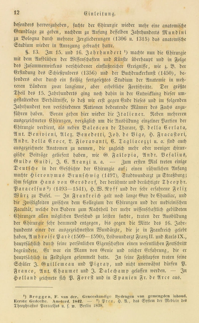 befonberS f)eroorju^eben, fud;te kr Chirurgie wicber mehr eine anatomifebe ©runbtage ju geben, nad;bem ju Anfang beffetben 3ubrbunberts ÜDtunbini Zu 53oIogna burd) mehrere 3etglicbcrungen (1306 u. 1315) bas anatomifebe Stubium wieber in Anregung gebraut batte. §. 13. 3ut 15. intb 16. 3abrbnnbcrt !) machte nun bie ©büurgie mit bem 9tufblüben ber 2Bijfenfd)aften unb fünfte überbauet ltnb in $olge beS 3ufammenwirfenS oerfd)tebener einflußreicher ©rcigniffe, wie j. 93. ber ©rfinbung beS ®d)ie§putoerS (1356) unb ber 53ud)brucfcrfunft (1450), bc^ fonberS aber burd; ein fleißig fortgefejjteS Stubium ber Anatomie in meb^ rercit Säubern %mx langfame, aber erl>cblid;e gortfebritte. 2)er größte 2t;cit beS 15. 3ubrbuubertS ging nod) babin in ber ©ntwicflung biefer um^ geftaltenben 93erbältniffe, fo baß nur erft gegen ©nbc biefeö unb im fotgenben ^aOrhunbert non nerfd)iebenen Nationen bcbcutenbe Banner beS gad)S anju^ führen I;aben. 93orait geben hier wiebet bie 3 tu (teuer. stoben mehreren ausgezeichneten ©borgen, ror^üglid; um bie 5luSbitbung einzelner Partien ber Ebirnrgie oerbient, als neben 53aleScon bc Harare, betta (5erlata, 5tnt. 53enioieni, 5ltej. 93cnebetti, 3°b- be 93igo, $racaftori, 9tnbr. betta (5rocc, 2. gioraoantt, (5. £agtiacozzt u. a. fmb aueb ausgezeichnete 9tnatomen zu nennen, bie zugleich mehr ober weniger d;irnr- gifd;e ^Beiträge geliefert haben, wie ©. gallopia, 9tnbr. 23efatiuS, ©uibo ©ntbi, 3« ©• 5lranzt u. a. — 3um erften 2^ut treten einige SDeutfcbe in ber (55efd;id;te ber Chirurgie auf; einen rühmlichen 9lnfang machte «bictontjmuö 93runfd)wig (1497), Stabtwunbarzt zu @trajjburg$ ihm folgten $anS non ©erSborf, ber berühmte unb berüchtigte %beopb *ßaraceIfuS2) (1493—1541), £. 2B. tfipff unb ber feßr erfahrene getij 2Öürz zu 93afet. — 3u granfreid) galt und; lange ©up be Ebcmliae, unb bie 3^iftigfcitcn zwifdwit bem ©ottegium ber ©birurgen unb ber mebicinifd)en gacuttät, welche ben 93abern zum 9tacbtbeil ber mehr wiffenfd)aft(id) gebitbeten ©birurgen allen möglichen 93orfdntb zu teifteu fuebte, traten ber 9luSbttbung ber Ebtrurgie febr bemmenb entgegen, bis gegen bie 27iitte beS 16. 3®^ bunbcrtS einer ber auSgczeid)nctftcn SBunbärztc, bie je in graitfrcid; gelebt haben, 9tmbroife^arb (1509—1590), Scibwunbarzt $ranzIT. unb ÄartSIX., bauptfdd)tid) bureb feine pcrfönlid)en ©igenfcbaftcu einen wefent(id;en gortfd;ritt bcgrünbetc. ©r war ein ÜDiarnt non ©euie unb rcid)er ©rfabrung, bie er bauptfädflid) in genügen gefamntett butte. 3n feine gujjflapfcn traten feine (Schüler 3- ©uitlemeau unb $tgrap, unb nicht unerwähnt bitrfen grauco, 9tnt. E1;umet unb 3- SDalecpamp gclaffcu werben. — 3u hnttanb zeichnete ftcb $orejl unb in Spanien $r. be 9trcc aus. ’) Br eggen, F. van der, Geneeskundige Bydragen van gemengden inhoud. Eerste Gedeelte. Amsterd. 1842. — 2) reu, 5p. 2t., fcaä ©pftem ber Siebtem beö Xbeopbraftu^ <paracelfiW u. f. sr. 23ertin 1838.