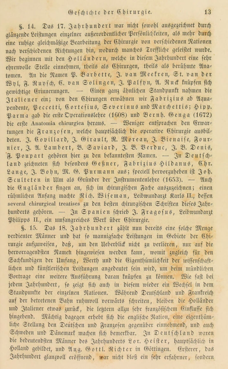 §. 14. £a# 17. 3al;rl;unDcrt mar nict>t fomobl au#ge$etcbnet burd) gldnjertbe gelungen einzelner au§erorbentlid)er fp'erfönlid)feiten, al# mehr burcb eine ruhige gleichmäßige Bearbeitung Der Ebirurgie non »erfcbiebenen Nationen nad) »etfd)icbencn «Richtungen bin, moburd) manche# Xrefflid)e geleitet mürbe. SBir beginnen mit Den holldttbern, meld)c in btcfent 3af)rbunbert eine febr ehrenvolle Stelle einnef}nten, tbeil# al# Efnrurgen, tbeil# al# berühmte Ulna^ tonten. Uln Die kanten *p. Bar bette, 3. »an Ufteefrcn, St. »an Der 2B p I, g. Di u t) fd), E. »an S o I i n g e n, 3. $ a I fp n, 91. Ui u d fnüpfen ftd) gemidrtige Erinnerungen. — Einen gan$ al;nlid;en Stanbpunft nahmen Die Italiener ein; »on Den Elnrurgcn ermähnen mir gabrt^iu# ab Ulqua- penbente, «peccctti, Eortefiu#, Severin u# unb UJiarcbetti#; £>ipp. ^arnta gab Die erftc DpcrationPlcbre (1G08) uitb Beruf), ©enga (1672) bic erftc Anatomia chirurgica herauf. — Weniger cntfprad)en bett Ermar^ tungett Die gratt^ofen, meld)C f)aupt[ad)lid) Die operative Ebirurgie au#bil- beten. 3* Eovillarb, % ©irault, Ui. Moreau, 3- Btenaife, gour^ nt er, 3- 5t» Lambert, B. Saviarb, 3- 33- Bcrbuc, 3* 33- £>eni#, ’g. !ponpatt gehören tytx ju Den befannteften Uiamen. — 3» 2)cutf<h- lanb jcidmcteit fid; befonber# ©ebner, gabri$iu#.£>ilbanu#, Eh»» gange, 3» Bot)«, UUi. ©, «für mann au#; fpccictt ber»orjuf)cben ift 3»b* Sculteten in Ulm al# ©ritnber Der 3nftrumentcnlel)rc (1653). — Ulud) Die Eng taub er fingen an, ftd) im d)irurgifd)ctt gad)c au#$u$eid)ncn; einen rühmlichen Anfang machte Ui ich. SBifeutan, geibmunbarjt $arl# II., beffen sevcral chirurgical treatises ^u ben beftett d)irurgifd)cn Schriften biefe# 3ubr- buitbcrt# gehören. — 3n Spanien fd;rieb 3» gragofu#, geibmmtbarjt Philippe* II , ein umfangreiche# Uöcrf über Ebirurgie. §. 15. S)a# 18. 3^hrhunbcrt $dl)lt nun bereit# eine folcbe UJicngc »erbienter Scanner unb h^t fo mannigfache gelungen im ©ebictc Der Ebt- rurgie außumeifen, baß, um ben Ueberbltd nicht $u verlieren, nur auf bic bervorragenbjten Uiantcft bingemiefen merben fantt, momit guglctd) für ben Sad)funbigen Der Umfang, UBcrtl) unb bic Eigentbümlicbfeit Der miffenfebaft- lichen unb fünftlcrifd)cn geiftuitgen angebeutet fein mirb, um beim münblicben Bortrage eine mciterc 9lu#fül)rung Daran fnüpfen ju f’önuen. UBie faft bei jebent 3al)rl)unbcrt, fo $etgt ftd) auch in biefent mteber ein SBechfel in Dem Stanbpunfte Der einzelnen Ulatiouen. 2Bdl)rcnb 3)cutfd)lanb unb granfreid) auf Der betretenen Bahn ruhntimll »ormdrt# fdfreiten, bleiben bic -poflditber unb 3taltener etma# juritef, bic leßtcrn allgu fcftr fran§öftfd)em Eittfluffc ftd) hingebenb. Biäcbtig Dagegen erhebt ftd) bic englifd)c Uiatioit, eine eigeutbünt- lid)e Stellung ben 3)cutfd)cn unb gran^ofen gegenüber etnnebmenb, unb auch Schmeben unb 2)dnemarf machen ftd) bemerfbar. 3» 5)cutfd)lanb maren bic bebeutenbjten UJtduncr be# 3^hrhunbcrt# gor. ciflcrf hauptfdd)lid) in *£ollanb gebilbet, unb 91 ug. ©ottl. Uiidfter in ©öttingen. Erftcrer, ba# 3ahrl)unbert glanzt)oll eröffnenb, mar nicht bloß ein fehr erfahrner, fonbent