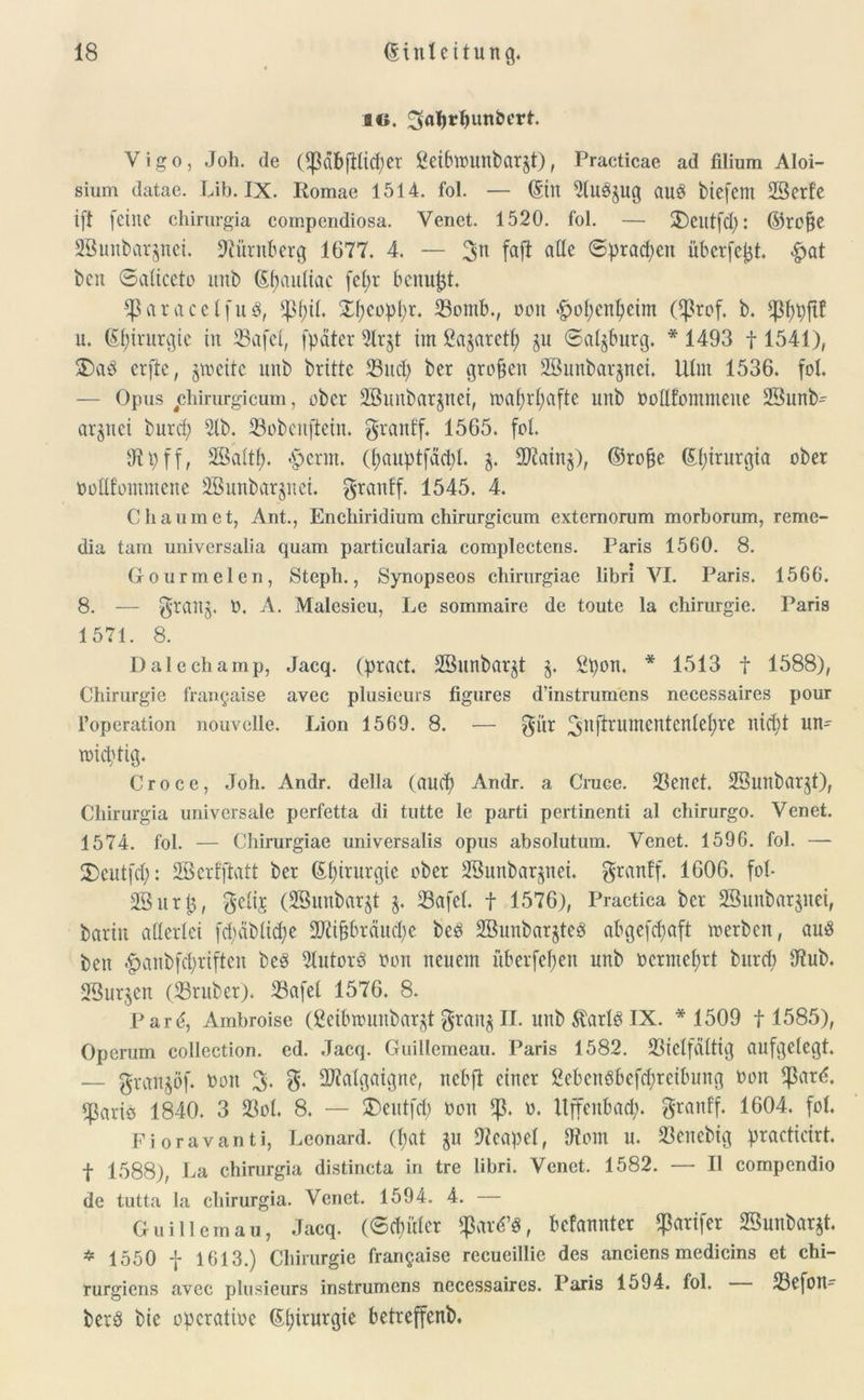 ao. ^aTjr^unbcrt. Vigo, Joh. de OpäbfHidjer SeibWMlbarjt), Practicae ad filium Aloi- sium datae. Lib. IX. Romae 1514. fol. — (Sin 21u3jug au§ biefent 23erfe ift feine chirurgia compendiosa. Venet. 1520. fol. — 2)eittfd): ©tc§e SBunbarpei. Nürnberg 1677. 4. — 3n fajl ade 6prad)en überfetjt. £at bcn Saliceto ititb ßfjauliac fel;r bcnupt. JparaeelfuS, $f)il. £peopt)r. Vomb., oon «gjopenpeim Cßrof. b. $f)p{tf u. (Sf;tvurgte in Vafel, [pater 2lr$t im ßagaretf? ju Salzburg. * 1493 f 1541), £)ad erfte, zweite unb brittc 23ucp ber großen SBunbarjnei. Ulm 1536. fol. — Opus cliirurgicum, ober Sßuitbarjnei, waprpafte unb bodfommene 23und argnei burcf> 21b. Vobenftein. granf'f. 1565. fol. dtp ff, Sßaltp. <<pcrnt. (pauptfäcbl. Viainj), ©ro§e (S(;irurgia ober bodfommene 2öunbar§nei. granff. 1545. 4. Cbäumet, Ant., Enchiridium chirurgicum externorum morborum, reme- clia tarn universalia quam particularia complectens. Paris 1560. 8. Gourmelen, Steph., Synopseos chirnrgiae libri VI. Paris. 1566. 8. — $tanj. b. A. Malesieu, Le sommaire de toute la Chirurgie. Paris 1571. 8. Dalechamp, Jacq. (pract. 28nnbar§t $. 3pon. * 1513 f 1588), Chirurgie frangaise avec plusicurs figures d’instrumens necessaires pour i’operation nouvelle. Lion 1569. 8. — $ür 3nfiruIttentenlepre nid)t un- wichtig. Croce, Joh. Andr. della (aucp Andr. a Cruee. Venet. SSunbarjt), Chirurgia universale perfetta di tutte le parti pertinenti al chirurgo. Venet. 1574. fol. — Chirnrgiae universalis opus absolutum. Venet. 1596. fol. — 2)eutfcp: Sßerfffatt ber Gpirurgic ober Söunbarjnei. granff. 1606. fol- 23ur£, $eli$ (ÜBunbarjt §. 23afel. f 1576), Practica ber 2Sunbör$uei, barin allerlei fdmblidfe ÜUttfjbräudpe bed 2öunbar$te8 abgefcpaft werben, au8 ben <f?anbfcl)riftcn beS 21utord oon neuem überfein unb bcrmeprt burcp Jtub. 2Sur$en (Vruber). Vafel 1576. 8. Par^, Ambroise (ßeibwunbarjtgran$II. unb$arl$IX. * 1509 f 1585), Opcrum collection. ed. Jacq. Guillemeau. Paris 1582. Vielfältig aufgelegt. — granjöf. bon 3. g. ÜJialgaigne, nebft einer 3cbenöbefd;rcibung bon $ard. ^ariö 1840. 3 Vol. 8. — £)eut[d) bon <p. b. Itffenbad;. granff. 1604. fol. Fioravanti, Leonard. (l;at $u Neapel, dtom u. Venebtg practicirt. t 1588), La chirurgia distincta in tre libri. Venet. 1582. — II compendio de tutta la chirurgia. Venet. 1594. 4. Guillemau, Jacq. (Schüler $ar6’3, befannter ^arifer 23unbar$t. * 1550 f 1613.) Chirurgie frangaise recueillie des anciens medicins et chi- rurgiens avec plusieurs instrumens necessaires. Paris 1594. fol. Vefon- berö bie operötibe Gpirurgie betreffend