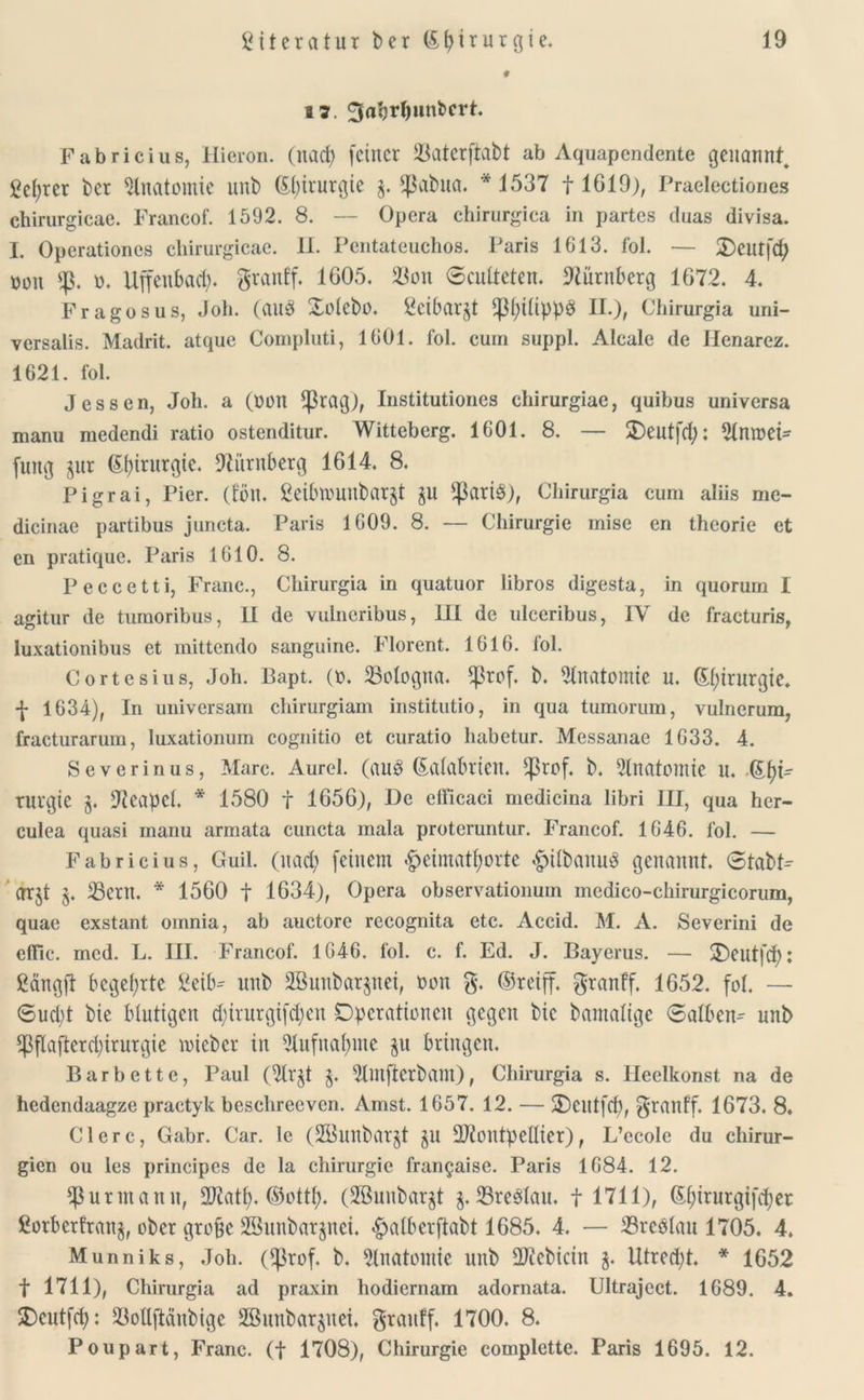 # 17. ^a'orl)liniert. Fabricius, Hicron. (itacfy feiner 23aterfiabt ab Aquapcndente genannt^ gefyrcr i)er Anatomie uni) Chirurgie g. $abua. * 1537 f 1619), Praelectiones chirurgicae. Francof. 1592. 8. — Opera chirurgica in partes duas divisa. I. Operationes chirurgicae. II. Pentateuchos. Paris 1613. fol. — Oeutfd) bon b. Uffenbad). granff. 1605. 33on ©culteten. Nürnberg 1672. 4. Fragosus, Job. (aug Ootebo. Setbargt ^ßl;tüppÖ II.), Chirurgia uni- versalis. Madrit. atque Compluti, 1601. fol. cum suppl. Alcalc de Ilenarez. 1621. fol. Jessen, Job. a (bon ^rag), Institutiones ebirurgiae, quibus universa manu medendi ratio ostenditur. Witteberg. 1601. 8. — SDeutfd): Slnroei* fung gur Chirurgie. Nürnberg 1614. 8. Pigrai, Pier. (fön. ßetbtbunbargt gu fparig), Chirurgia cum aliis me- dicinae partibus juncta. Paris 1609. 8. — Chirurgie mise en theorie et en pratique. Paris 1610. 8. Peccetti, Franc., Chirurgia in quatuor libros digesta, in quoruin I agitur de tumoribus, II de vulneribus, III de ulceribus, IV de fracturis, luxationibus et mittendo sanguinc. Florent. 1616. fol. Cortesius, Job. Bapt. (b. Bologna. $rof. b. Anatomie n. Chirurgie, f 1634), In universam chirurgiam institutio, in qua tumorum, vulncrum, fracturarum, luxationum cognitio et curatio habetur. Messanae 1633. 4. Severinus, Marc. Aurel, (auö ©alabrieit. ^rof. b. Anatomie u. Sf)t- Turgie g. Neapel. * 1580 f 1656), De elficaci medicina libri III, qua her- culea quasi manu armata cuncta mala proteruntur. Francof. 1646. fol. — Fabricius, Guil. (nad) feinem £eimatf)orte #i(banu3 genannt. 6tabP OTgt g. 25eru. * 1560 f 1634), Opera observationum medico-chirurgicorum, quae exstant oinnia, ab auctore recognita etc. Accid. M. A. Severini de effic. mcd. L. III. Francof. 1646. fol. c. f. Ed. J. Bayerns. — 3)eutfd): Sängft begehrte Seib^ unb SBunbargnei, bon g. ©reiff. granff. 1652. fol. — ®ud)t bie blutigen djrurgifdjen Operationen gegen bic bamalige Salben^ unb !J3flafterd)irurgie nueber in 2lufnaf)nte gu bringen. Barbettc, Paul (21rgt g. 2lutftcrbam), Chirurgia s. llcelkonst na de hedendaagze practyk beschrecvcn. Amst. 1657. 12. — Oentfd), granf'f. 1673. 8. Clerc, Gabr. Car. le (SöunbflTgt gu üUfoutpellier), L’ecole du Chirur- gien ou les principes de la Chirurgie fran§aise. Paris 1684. 12. ^ßurmann, ÜDiatt). ©ottf). (SBuubargt g. 23re3lau. t 1711), ©tyirurgifdjer fiorberfrang, ober grobe SBunbargnei. #alberftabt 1685. 4. — 23rc$lau 1705. 4. Munniks, .Tob. (^rof. b. Anatomie unb ükebicin g. Utred)t. * 1652 f 1711), Chirurgia ad praxin hodiernam adornata. Ultrajcct. 1689. 4. Ocutfd): 23oüftdnbige SBunbargnei. grauff. 1700. 8. Poupart, Franc, (f 1708), Chirurgie complette. Paris 1695. 12.