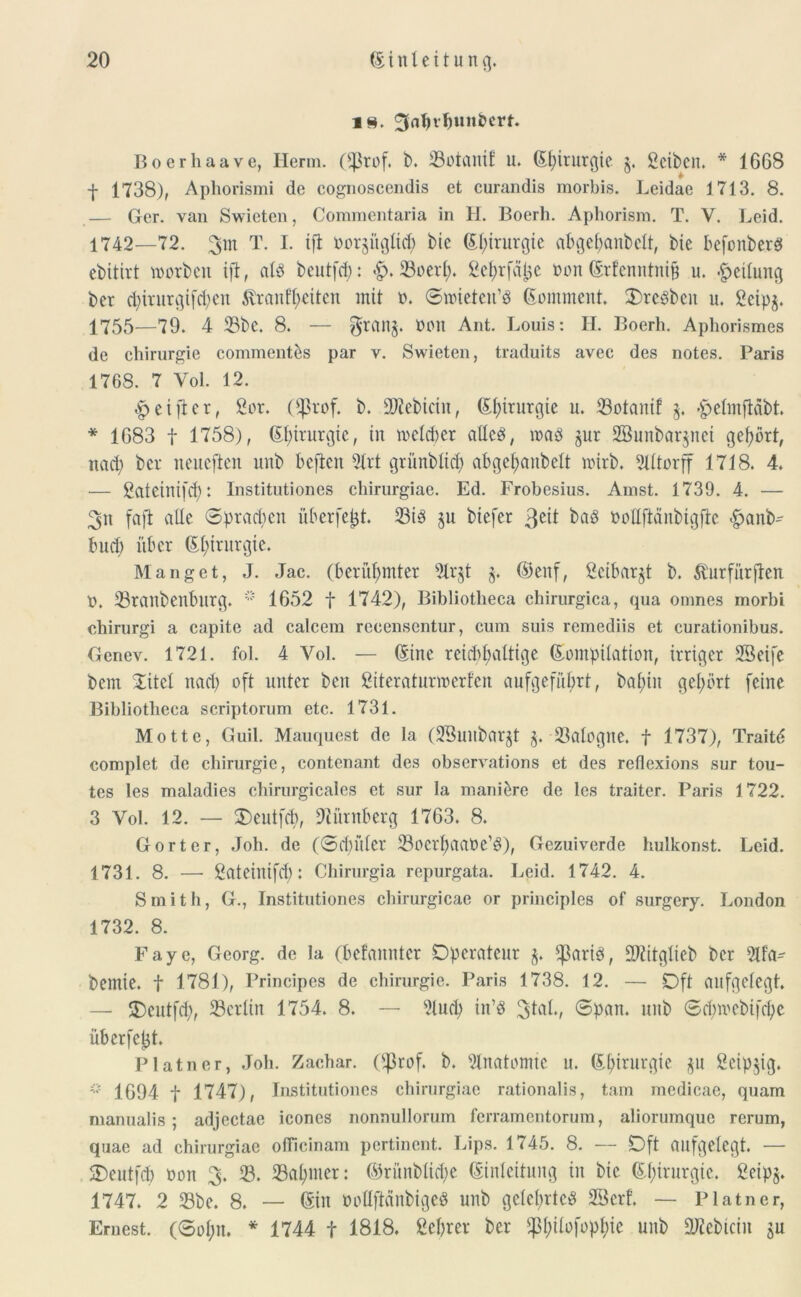 i§. 3<ii)vl)uitöm. Boerhaave, Herrn. (s,]3rof. b. 33otanit u. (Kfprurgie §. gcibcn. * 1668 t 1738), Aphorismi de cognoscendis et curandis morbis. Leidae 1713. 8. — Ger. van Swieten, Commentaria in H. Boerh. Apliorism. T. V. Leid. 1742—72. 3m T. I. ift bor§ügItd) bie EI;irurgte abgebanbclt, bie befonberb ebitirt morben ift, alb beutfd): £>. 33oerl). ^el>rfä^c Don ©rfenntnifc u. Teilung bcr d)iritrgifd)en tentlieiten mit b. Smietett’b (Komment. 3)rcbbcit u. gcipj. 1755—79. 4 23bc. 8. — $ran§. non Ant. Louis: H. Boerh. Aphorismes de Chirurgie comment&s par v. Swieten, traduits avee des notes. Paris 1768. 7 Vol. 12. ^eifter, gor. Oj3vof. b. Sftebicin, E^irurgie u. 33otanif $. fpclmftäbt. * 1683 f 1758), Glprurgtc, tu welcher allcb, mab gur SBunbarjnci gehört, ttad) bcr neueften unb bcftcn 21rt grünbUcf) abgef>anbelt wirb. Slltorff 1718. 4. — gateinifdj: Institutiones chirurgiae. Ed. Frobesius. Amst. 1739. 4. — 3« faft alle Sprachen überfefct. 23tb $u biefer ßdt bab noHftänbigfte $anb~ lud) über Ef?iritrgie. Manget, J. Jac. (berühmter 2lr§t §. ©enf, geibar^t b. fturfürfien b. 33ranbenbltrg. 1652 f 1742), Bibliotheca ehirurgica, qua omnes morbi chirurgi a capite ad calcem rceensentur, cum suis remediis et curationibus. Gcnev. 1721. fol. 4 Vol. — ©ine reichhaltige (Kompilation, irriger 23eife bem Sitcl nach oft unter beit giteraturwerfen aufgeführt, bal;in gehört feine Bibliotheca scriptorum etc. 1731. Motte, Guil. Mauquest de la (23unbarjt §. 23alogne. f 1737), Traitd complet de Chirurgie, contenant des observations et des reflexions sur tou- tes les maladies chirurgicales et sur la mani&re de les traiter. Paris 1722. 3 Vol. 12. — 3)eutfch, Nürnberg 1763. 8. Gort er, Joh. de (Sd)üler 33oerhaabe’b), Gezuiverde huikonst. Leid. 1731. 8. — gateiltifd): Chirurgia repurgata. Leid. 1742. 4. Smith, G., Institutiones chirurgicae or principles of surgery. London 1732. 8. Faye, Georg, de la (befannter Operateur $. ^3arib, SWitglieb bcr 2lfa- bemie. f 1781), Principes de Chirurgie. Paris 1738. 12. — Oft aufgelegt. — Ocutfd), ^Berlin 1754. 8. — 9lucb in’b 31öl., Span, unb Sd)webifcj)e übcrfeljt. Platner, Joh. Zachar. Oßrof. b. Slnatomtc u. ©l;irurgte $u gcipjig. * 1694 f 1747), Institutiones chirurgiae rationalis, tarn medicae, quam manualis; adjcctae icones nonnullorum ferramentorum, aliorumque rerum, quae ad chirurgiae oflicinam pertinent. Lips. 1745. 8. — Oft aufgelegt. — SDeutfd) bon 3. 33. 33al)mer: ©rünblidfe Einleitung in bie Chirurgie. geip§. 1747. 2 23be. 8. — ©in boüftänbigeb unb gclcfyrtcb 2Bcrf. — Platner, Ernest. (Sol)it. * 1744 f 1818. gebrer ber $l)ilofopt)ie unb ÜKebicin $u