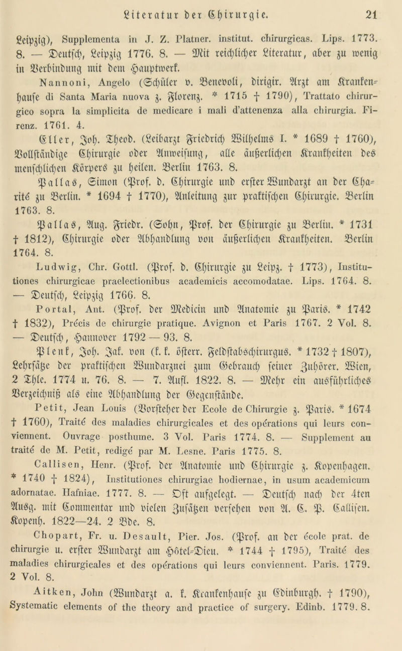 gcipjig), Supplementa in J. Z. Platner. institut. chirurgicas. Lips. 1773. 8. — SDeutfcp, ßeipgig 177G. 8. — reid)(td)er Literatur, aber ju wenig in 33erbinbung mit beut ^auptmcrf. Nannoni, Angelo (Sdn'dcr m Setteooli, birigir. 51rgt am Jtranfen- paufe di Santa Maria nuova 3. $toreng. * 1715 f 1790), Trattato chirur- gico sopra la simplicita de medicare i mali dattenenza aila chirurgia. Fi- renz. 17G1. 4. (SUer, 3op. Speob. (ßeibarjt $rtcbrid; 23üpelmS I. * 1G89 f 1700), 23odftdnbigc (Spirurgic ober 3lnmeifung, ade äujjcrlid;en ßranfpeiteu be$ menfcpücpen ft'örpcrd gu peilen. ^Berlin 17G3. 8. $alta3, Simon ($rof. b. Gtpirurgie unb erfter SBunbarjt an ber (Spa- ritd §n Berlin. * 1G94 f 1770), Einleitung jur praftifd;en (Spivurgie. Berlin 17G3. 8. Jaltas, Etug. griebr. (Sopn, *ßrof. ber (Spirurgic ju E3erliu. * 1731 f 1812), (Spirurgie ober Elbpanblung ooit äu§erlid)en Stranfpeiten. ^Berlin 17G4. 8. Ludwig, Clir. Gottl. (^ßrof. b. (Spirurgic §u 2eip§. f 1773), Institu- tiones chirurgicae praelectionibus academicis accomodatae. Lips. 17G4. 8. — SDeutfd), ßeipjig 176G. 8. Portal, Ant. (^ßrof. ber ERebicin unb Anatomie ju Sßariö. * 1742 f 1832), Prdcis de Chirurgie pratique. Avignon et Paris 1767. 2 Vol. 8. — $)eutfcb, «gmnnooer 1792 — 93. 8. jptenf, 3°P‘ bon (f. t ofterr. $etbftabscpirurgu3. * 17321 1807), 2eprfä$e ber praftifcpen 2Bunbar$nci jum ©ebraucp feiner 3u(^rer. ESien, 2 Zt)k. 1774 u. 76. 8. — 7. ElufT. 1822. 8. — 2Repr ein auöfüprlid;eö 23er^eicpniB afö eine Elbpanbtimg ber ©egenflänbe. Petit, Jean Louis (üßorfteper ber Ecole de Chirurgie g. *ßari3. *1674 t 17G0), Traitt; des maladies chirurgicales et des opdrations qui leurs con- vienncnt. Ouvrage posthume. 3 Vol. Paris 1774. 8. ■— Supplement au traitt; de M. Petit, redige par M. Lesne. Paris 1775. 8. Callisen, Iienr. Oßrof. ber Anatomie unb (Spintrgic §. Äopenpagen. * 1740 f 1824), Institutiones chirurgiae hodiernae, in usum academicum adornatae. Hafniae. 1777. 8. — Oft aufgelegt. — 2)eut|7p nacp ber 4ten 21uög. mit Kommentar unb vielen ßufatjen oerfepen von 21. (S. *p. (Sadifen. ßopenp. 1822—24. 2 23be. 8. Chopart, Fr. u. Desault, Pier. Jos. C^ßrof. an ber <5cole prat. de Chirurgie u. erfter SBunbargt am £6teL$)icu. * 1744 f 1795), Traitä des maladies chirurgicales et des optfrations qui leurs conviennent. Paris. 1779. 2 Vol. 8. Aitken, John (2öunbarjt a. f. ßranfenpaufe ju (Sbinburgp. f 1790), Systematic elements of the tlieory and practice of surgery. Edinb. 1779.8.