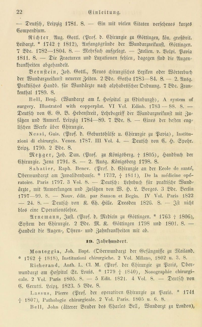 — 2)eutfd), ßeipgig 1781. 8. — (Ein mit oielen Zitaten oerfetyened fut^ed Gompcnbium. 9tid)ter 2lug. (Bottl. ($rof. b. Gbirurgte $u ©öttingen, fön. gro&brit. fieibarjt. * 1742 f 1812), ?(nfangdgrünbc ber 2Buubar$ncifunft. (Böttingen. 7' Sbe. 1782—1804. 8. — SOtebrfad) aufgelegt. — 3Mien. o. Solpi. s}3aoia 1811. 8. — $)ie gracturen unb gujationen fehlen, bagegett finb bic Singen* fr aufseiten abgcl)anbelt. Sern [teilt, 3°f)* ©ottlv 9?eued $irurgifd)ed fiejifon ober SBörtcrbud) ber SBunbarjneifunjt neuerer ßciten. 2 Sbe. (Botfya 1783—84. 8.— 2. Sludg. *J3raftifd)ed <£>anbb. für 2Bunbar$te nad) alpl;abcti[d;cr Drbttung. 7 Sbe. grau* fentyal 1789. 8. Bell, Benj. (SBunbar^t am f. «^ofpitat $u Gbinburgl)), A System of surgery. Illustrated witli copperplat. VI Vol. Edinb. 1783 — 88. 8. — ÜDeutfd; oon G. (B. S. $ebcnffrcit, ße^rbegriff ber SBunbarjneifunft mit 3u- fädelt unb Stnmerf. ßeipjig 1784—89. 7 Sbe. 8. — Gittcd ber befteit eng* lifd)en SBerfe über (El;irurgie. Nessi, Guis. ($rof. b. (Beburtdfmlfe n. Gbirurgie ju ^ßaüia), Institu- zioni di chirurgia. Vcnez. 1787. III Vol. 4. — SDeutfd) Oon (E. <£). ®pol)r. ßeipj. 1790. 2 Sbe. 8. 2)iel}ger, 3^* ®ön. (ftkof. §u Königsberg, f 1805), £anbbud) ber Gf)irurgie. 3CIICI 1791. 8. — 2. Sludg. Königsberg 1798. 8. Sabatier, Raph. Benev. (*J3rof. b. Gl)irurgie an ber Ecole de santd, Dbenounbarjt am 3nbalibenl;aufc. * 1732, f 1811), De la medicine op<5- ratoire. Paris 1797. 3 Vol. 8. — SDcutfd): ßcl>rbud> für praftifcfye SBuitb- ärgtc, mit Slmnerfungen unb ßufd^eit oon 23. <£>. g. Sorgcd. 3 Sbe. ÜBerliit 1797—99. 8. — Nouv. edit. par Sanson et Bcgin. IV Vol. Paris 1822 — 24. 8. — $E)eutfd; oon K. Gl). <£>ille. 2)reöbeit 182G. 8. — 3ft mftft blöd eine Dpcrationdlefyre« Slrnemann, 3uft* (Eprof. b. Siebtem $u (Böttingen. * 17G3 f 180G), Spftcnt ber (Elftrurgie. 2 Sbc. 31?. K. (Böttingen 1798 unb 1801. 8. — «gjanbelt bie Slugcn*, Dl;ren* unb 3^nfranfl;eiten mit ab. i». 3a(n'butiOert. Mont egg ia, Job. Bapt. (Dbenounbarjt ber (Befängniffc $u Sftailanb. * 1762 f 1818), Instituzioni chirurgiche. 2 Vol. Milano, 1802 u. 3. 8. Rieh er and, Anth. L. CI. M. (Eßrof. ber Gl)irnrgie $u Eßariö, Ober* tounbarjt am £ofpital St. ßouid. * 1779 f 1840), Nosographie chirurgi- cale. 2 Vol. Paris 1805. 8.- 5 Edit. 1821. 4 Vol. 8. — $)eiltfd) Oon G. Gerutti. ßeip$. 1823. 5 Sbc. 8. Passus, Pierre Oßrof. ber operatiocn Gl)irurgie ju $arid. * 1741 -j* 1807), Pathologie chirurgicale. 2 Vol. Paris. 1805 u. 6. 8. Bell, John (älterer Sruber bed Gtmtlcö Sctt, SBunbarjt $u ßonbon),