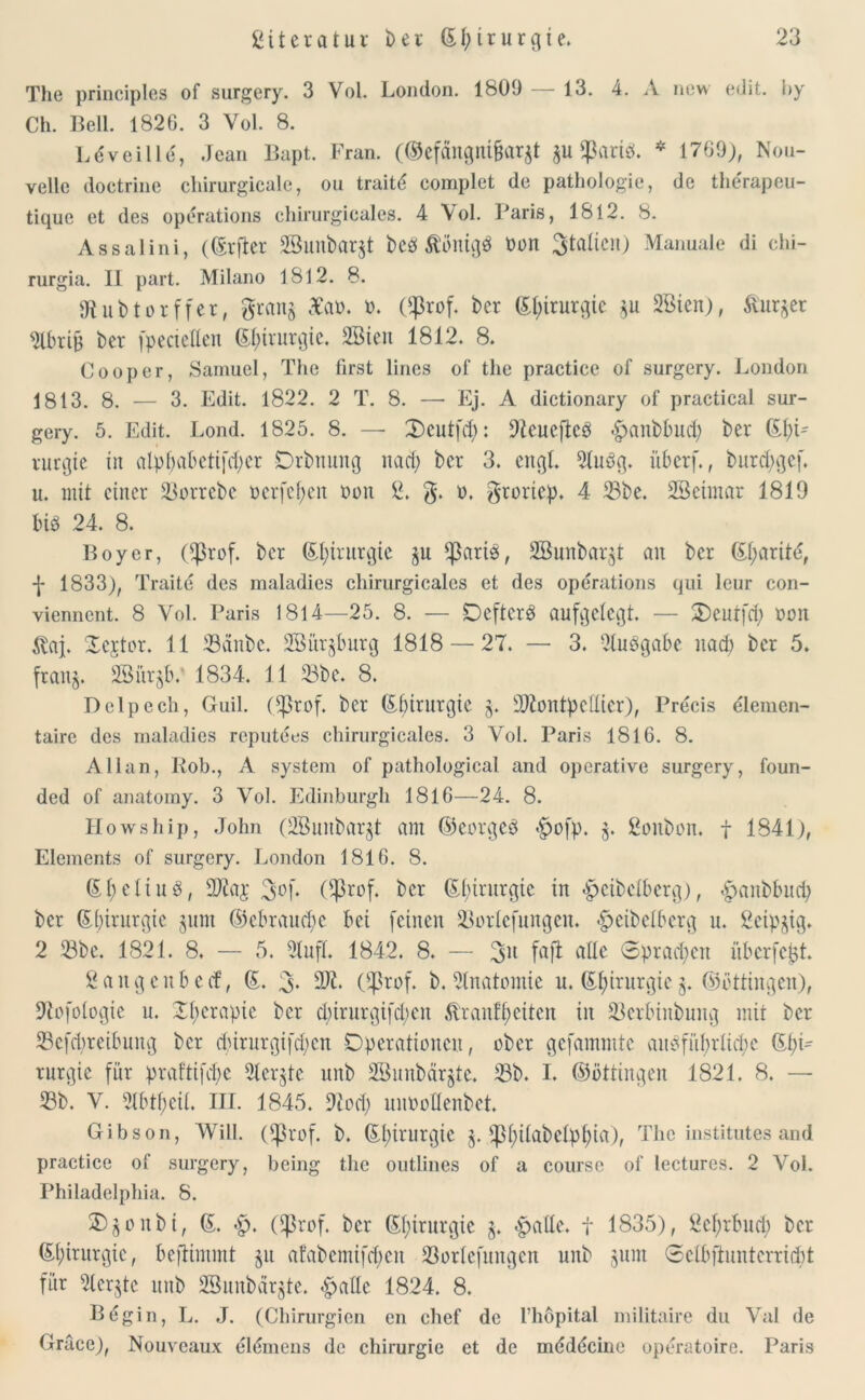 The principles of surgery. 3 Vol. London. 1809 — 13. 4. A new edit. by Ch. Bell. 1826. 3 Yol. 8. Ldveille, Jean Bapt. Fran. (®efängnt&ar$t $U $arieh * 1769), Nou- velle doctrine chirurgicale, ou traitd complet de pathologie, de the'rapeu- tiquc et des operations chirurgicales. 4 Vol. Baris, 1812. 8. Assalini, (Grfter SBunbaqt bed ßbntgd Don Italien) Manuale di chi- rurgia. II part. Milano 1812. 8. Jtubtorffer, gran§ £ao. 0. Cßrof. ber Gpirurgic 3Bien), &ur$er 2lbrig bcr (pecteden Gpirnrgic. Söten 1812. 8. Cooper, Samuel, The first lines of the practice of surgery. London 1813. 8. — 3. Edit. 1822. 2 T. 8. — Ej. A dictionary of practica! sur- gery. 5. Edit. Lond. 1825. 8. — 2)eutfd): 9teucfted <£)anbbud; ber Gf)G vurgte in atpfiaLctifdpcr Drbnung nad) bcr 3. engl. 3(uög. iibcrf., burd;gef. u. mit einer 33orrebe oerfepen Oon B. g. o. groriep. 4 23be. SBeimar 1819 bid 24. 8. Boy er, Ößrof. bcr Gpirurgie §u *ßartd, SBunbar^t ait bcr G(;arite, -J- 1833), Traite des maladies chirurgicales et des operations qui leur con- viennent. 8 Vol. Paris 1814—25. 8. — Deftcrd aufgelegt. — Ocnrfd) Pott $aj. Oejtor. 11 33änbc. SBür^burg 1818 — 27. — 3. 3ludgabe nad) bcr 5. franj. SBiii^v 1834. 11 33be. 8. Delpech, Guil. (^3rof. ber Gbirurgic 5. 9J£ontpclIicr), Precis dlemen- taire des maladies reputees chirurgicales. 3 Vol. Paris 1816. 8. Allan, Kob., A System of pathological and operative surgery, foun- ded of anatomy. 3 Vol. Edinburgh 1816—24. 8. Howship, John (2Bunbar$t ant ©eorged *§cfp. 3. Bonbon, f 1841), Elements of surgery. London 1816. 8. Gf)diud, 99ia$ %o\. ($rof. bcr Chirurgie in ^cibclbcrg), £>anbbud) bcr Gbirurgic §um ©ebrauepe bei feinen $Borlefungen. -Speibcibcrg u. Beip^ig. 2 33bc. 1821. 8. — 5. 3tnfL 1842. 8. — 3M faß a^c ©pta^cn überfe^t. Bange ubeef, G. 3- 9W* ($rof. b. Anatomie n. Gpirurgicg. ©ottingen), 9tofoIogie u. Operapie ber d)irurgtfcpen ftranfpeiten in SBerbinbung mit ber 35efd)reibung bcr durnrgifd;cn Operationen, ober gefamnttc audfitprlicpc Gpt- rurgie für praftifd)c 3ler§te unb 3Bunbär§te. 33b. I. ©öttingen 1821. 8. — 33b. V. 31btpeiL III. 1845. 9iod; unOoHenbet. Gibson, Will. ()ßrof. b. Gpirurgie 3. üppitabetppia), The institutes and practice of surgery, being the outlines of a coursc of lectures. 2 Vol. Philadelphia. 8. ®$onbt, G. <£). (Sßrof. bcr Gpirurgie $attc. f 1835), Bcprbucp ber Gpirurgie, beftimmt ju afabemifepen 33orlcfnngcn unb jum Sclbftuntcrricpt für 3ler$tc unb 3Bunbär$te. <£>a(le 1824. 8. Begin, L. J. (Chirurgien en chef de l’höpital militaire du Val de Grace), Nouveaux elemens de Chirurgie et de mdddcine operatoire. Paris