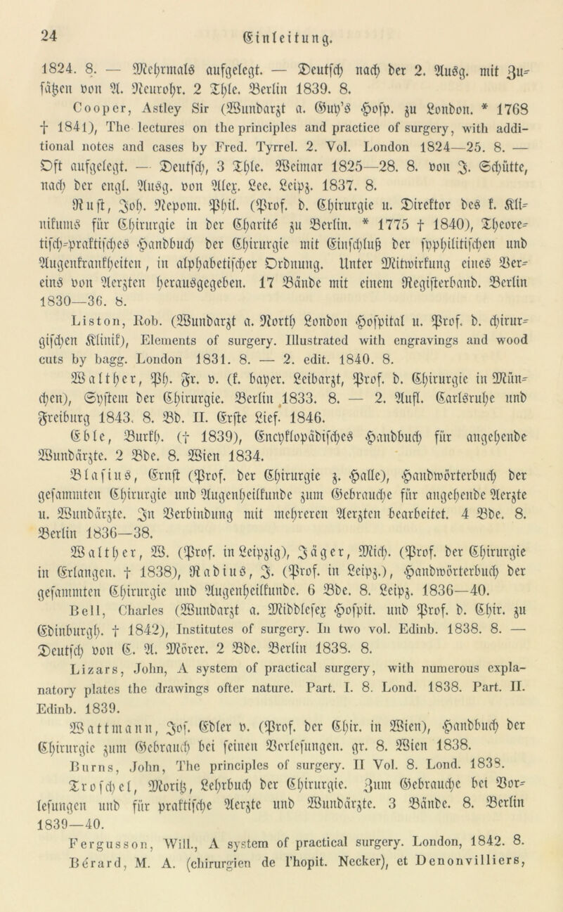 1824. 8. — 9tfef)rmaIS aufgelegt — £)eutfcb nad? bet 2. 2luSg. mit 3u^ fasert non 51. 9tcurol;r. 2 Xl;le. 23erlin 1839. 8. Coopcr, Astley Sir (28unbarjt a. ©up’S £ofp. ju Bonbon. * 1768 1841), The lectures on the principles and practice of surgery, with addi- tional notes and cases by Fred. Tyrrel. 2. Yol. London 1824—25. 8. — Oft aufgelegt. — SDeutfcfy, 3 £l;le. 2Beimar 1825—28. 8. non 3- ©dpitte, nad) bet engl. 21uSg. hott 2llci\ 8ee. 2eipg. 1837. 8. 9? uft, 3of)* 9tepom. ^3()tl. (^ßrof. b. (Elururgie u. XMreftor bcS !. &'1L nifumS für ßf)itutgte in ber (Sl;arit<5 ju ^Berlin. * 1775 f 1840), Xfyeore^ tifdpprafttfdjeS <£>anbbud) ber (Efyirurgie mit (Stnfd)lujj ber fppfyilitifcjjen unb 21ugcufranff)eiten, in alpl;abetifd)er Drbnung. Unter üftittuirfung eines 38er^ eins non 21er§ten fyerauSgegeben. 17 23ättbc mit einem 9tegijferbanb. 23crlin 1830—36. 8. Liston, Kob. (28unbar£t a. 9torti) Sonbon <£ofpital u. Ißrof. b. cf)irur^ gifdpen Ä'linif), Elements of surgery. Ulustrated with engravings and wood cuts by bagg. London 1831. 8. — 2. edit. 1840. 8. 2B a 11 f> e r, $1;. gr. n. (t baper. ßeibargt, ifkof. b. (E(;irurgic in 2Jtün- d;cn), ©pftein ber (£f)irurgie. Berlin 1833. 8. — 2. 21ufl. (EarlSrul;e unb greiburg 1843, 8. 23b. II. (Erfte Sief! 1846. (Eblc, 23urfl). (f 1839), (Encpflopcibifd;eS £anbbud) für angetjenbe SBunbärjte. 2 53be. 8. 2Sicn 1834, 331 afins, (Ernft (^3rof. ber (El;irurgic 3. -fpalle), «gmnbtnörterbud) ber gefammten (Ef)irurgie unb 21ugenl;eilfunbe §um ©ebraud)e für augebeitbe 2ler§te u. 28unbär$te. 3n 23erbinbung mit mehreren ^tergten bearbeitet. 4 23be. 8. 23er litt 1836—38, 28 alt ber, 28. (^rof. in 2eipjig), 3«9er, 9)iid;. C^3rof. ber (Ei)irurgie in Erlangen, f 1838), OtabiuS, 3- (^3vof. in ßeipg.), £anbtoörterbud> ber gefammten Chirurgie unb 21ugenl;eillunbc. 6 23be. 8. ßeipg. 1836—40. Bell, Charles (28unbar§t a. SKibblefej £ofpit. unb $rof. b. (Efyir. §u (Ebinbltrgl). t 1842), Institutes of surgery. In two vol. Edinb. 1838. 8. — £)cutfd) non (E. 21. fOtörer. 2 23bc. 23erlin 1838. 8. Lizars, John, A System of practical surgery, with numerous cxpla- natory plates the drawings öfter nature. Part. I. 8. Lond. 1838. Part. II. Edinb. 1839. 28attmann, 3^6 Oßtof. ber (El)ir. in 28ien), «gmnbbud) ber (Ef)irurgie jum ©ebraudj bei feinen 23orlefungcn. gr. 8. 28icn 1838. Bums, John, The principles of surgery. II Yol. 8. Lond. 1838. Xr o fd) c 1, 2Korij5, 8el;rbud; ber (El;irurgie. ßunt ©ebraucfyc bet 23or- lefungen unb für praftifcfye 21erjte unb 2Bunbar§te. 3 23äitbc. 8. 23crlin 1839—40. Fergusson, Will., A System of practical surgery. London, 1842. 8. Berard, M. A. (Chirurgien de l’hopit. Necker), et Denonvilliers,
