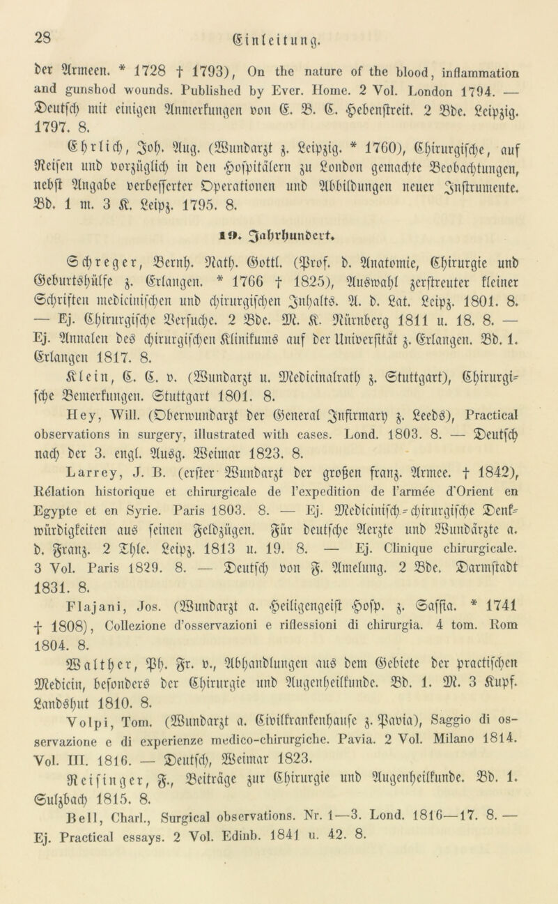 fcft Armeen. * 1728 t 1793), On the nature of the blood, inflainmation and gunsliod wounds. Published by Evcr. Home. 2 Vol. London 1794. — 2)eutfcb mit einigen 2tnmerfungen »on ©. 33. ©. <§>ebenffreit. 2 Sbe. Seipgig. 1797. 8. (Sbrlid), 3oi;. 2lug. (SBunbargt g. 2cipgig. * 1760), (5f;irnrgifrf;e, auf Steifen uub »orgügtid) in ben ^ofpitätcrn gu ßonbon gemalte Beobachtungen, nebft Eingabe »erbejfcrter Operationen unb 2tbbi(bungen neuer ^nflruniente. Sb. 1 nt. 3 St. 8eipg. 1795. 8. !»♦ 3abvbun&cvt* 0 cb r e g e r, Sernfy. 97atf). ©ottt. (tprof, b. Anatomie, ©fyirurgic unb ©eburtsfyütfe g. ©Hangen. * 1766 f 1825), 2lu$tuafyt gcrftrcuter fteiner Schriften ntebictnifcf;en unb djirurgiften 3«^^* 31. b. ßat. 8cipg. 1801. 8. — Ej. ©f)irurgifd;c Serfucfye. 2 Sbe. D96 5t Nürnberg 1811 u. 18. 8. — Ej. 2lnnaten bed d)irurgtfd>en Äiinifumd auf bcr Unioerfttat g. ©Hangen. Sb. 1. ©Hangen 1817. 8. 5tlein, ©. ©. ». (28unbargt u. Sftebicinatratt) g. Stuttgart), ©t)irurgH fchc Semerfungen. Stuttgart 1801. 8. Hey, Will. (Dbcnounbargt ber ©etieral g. 8ecbd), Practical observations in surgery, illustrated witli cases. Lond. 1803. 8. — Ocutfcfy nad) ber 3. engt. 3tu$g. SSeintar 1823. 8. Larrey, J. B. (erfter 28urtbargt ber groben frang. Hrmce. t 1842), Relation liistorique et chimrgicale de l’expedition de I'armee d'Orient en Egypte et en Syrie. Paris 1803. 8. — Ej. üftcbicinifd)d)irurgifd)e 3)cnf- nntrbigfeiten aus feinen getbgügen. gi’tr beutfche Hergte unb 2Bunbärgtc a. b. grang. 2 Ot)te. 2eipg. 1813 u. 19. 8. — Ej. Clinique chirurgicale. 3 Yol. Paris 1829. 8. — SDeutfd) »on g. 2lmetung. 2 Sbe. Oarmftabt 1831. 8. Flajani, Jos. (23unbargt a. #eiligcngeift #ofp. g. Saffta. * 1741 -j- 1808), Collezione d’osservazioni e riflessioni di chirurgia. 4 tom. Rom 1804. 8. 28altf;er, tptb gr. »., 2lbt)anbtungen au$ bem ©ebiete bcr practifcfyen 2Rebicin, bcfonbcrd bcr ©t)irurgie unb klugenf>eilfunbc. Sb. 1. 1. 3 ßupf. 2anb8f)ut 1810. 8. Yolpi, Tom. (2Bunbargt a. ©i»itfranfenf)aufe g. ^a»ia), Saggio di os- servazione e di expericnzc medico-chirurgiche. Pavia. 2 Vol. Milano 1814. Vol. III. 1816. — Oeutfd), 28 ei mar 1823. 97 ei fing er, g., Sciträge gur ©birurgie uub Hugentjeitfunbe. Sb. 1. Sutgbad) 1815. 8. Bell, Charl., Surgical observations. Nr. 1—3. Lond. 1816—17. 8.— Ej. Practical essays. 2 Vol. Edinb. 1841 u. 42. 8.