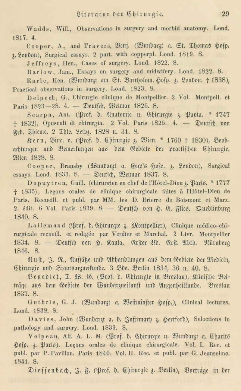 Wadds, Will., Observations in surgery and morbid anatomy. Lond. 1817. 4. Cooper, A., and Travers, 23cnj. (23unbargt a. St. £f)oma$ $ofp. g. ßonbölt), Surgical essays. 2 part. with eopperpl. Lond. 1819. 8. Jeffreys, Ilen., Gases of surgery. Lond. 1822. 8. Bar low, Jam., Essays on surgery and midwifery. Lond. 1822. 8. Karle, Ilen. (SSunbargt am St. 23artt;otom. <£>ofp. g. ßonbon. 1 1838), Practical observations in surgery. Lond. 1823. 8. Dclpech, Gr., Chirurgie clinique de Montpellier. 2 Arol. Montpell, et Paris 1823—28. 4. — SDeutfcty, 28ctmar 1826. 8. Scarpa, Ant. Oßrof. b. Anatomie u. Chirurgie g. $at>ta. * 1747 f 1832), Opusculi di chirurgia. 2 Vol. Paris 1825. 4. — 2)eut[ff) t)0H gib. Xt;ieme. 2 Xl;te. gcipg. 1828 u. 31. 8. Äcrn, 23tnc. n. (^3rof. b. Chirurgie g. 28ten. * 1760 f 1830), 33eob- acbtungcn unb 23cmerf'ungen aus bem ©cbiete bcr practifcfyen Chirurgie. 2Bien 1828. 8. Cooper, Bransby (SBunbarjt a. ©Up’S «£>ofp. g. gonbült), Surgical essays. Lond. 1833. 8. — Xeutfcfy, 28eimar 1837. 8. Dupuytren, Guill. (Chirurgien en chef de l’Hotel-Dieu g. *patiS. *1777 •J* 1835), Le^ons orales de clinique chirurgicale faites a l'Hötel-Dieu de Paris. Recueill. et publ. par MM. les D. Brierre de Boismont et Marx. 2. edit. 6 Vol. Paris 1839. 8. — 2)eutf$ Dort <£. ©. gtieS. Ciuebtinburg 1840. 8. Lallemand (^rof. b. ©fjtrurgtC g. SD^ontpellter), Clinique mddico-chi- rurgicale recueill. et redigee par Verdier et Marchal. 2 Livr. Montpellier 1834. 8. — Xeutfrf) fcon <§>* $aula. ©rfter 23b. ©rft 2tbtt). Nürnberg 1846. 8. Jtuft, 3* Sluffafce unb 21bf;anbtungen aus bem©ebtcte ber Siebtem, Chirurgie unb StaatSargueif’unbe. 3 23bc. Berlin 1834, 36 u. 40. 8. 23enebict, X. 28. ©. ($rof. b. ©biturgie in 23rcSlau), ^lintfcfje 25eL träge aus bem ©ebicte bcr 28unbarjnetfunjl unb 2lugcnf}citfunbe. 23reSlau 1837. 8. Guthrie, G. J. (28unbargt a. 28e)lmtnfter *£>ofp.), Clinical lectures. Lond. 1838. 8. Davies, John (2Bunbargt a. b. 3hftrmarp g. «pertforb), Selections in patliology and surgery. Lond. 1839. 8. Velpeau, Alf. A. L. M. ($rof. b. ©(jirurgie u. 28unbargt ö. ©barit<5 £ü[p. g. £ßartS), Legons orales de clinique chirurgicale. Vol. I. Rcc. et publ. par P. Pavillon. Paris 1840. Vol. II. Rcc. et publ. par G. Jeanselme. 1841. 8. £)ieffenbacfy, 3'. S* ($rof. b. ©^irurgte g. 23erltn), Verträge in bcr