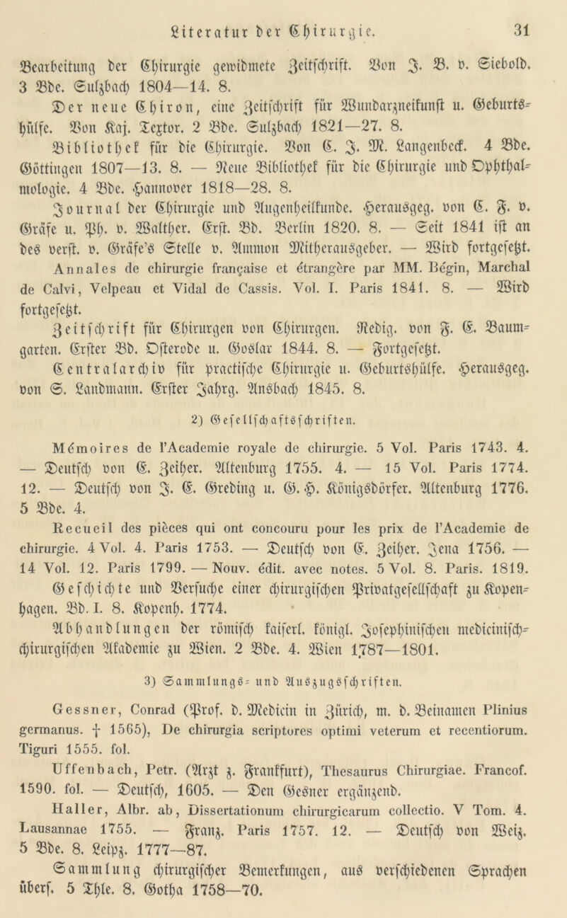 Searbeitung kr ßfyirurgic getoibmete 3c^r^- 23on 3- 33. ö. Siebolb. 3 Sbe. <5uf$ba$ 1804—14. 8. £)er neue ©biron, eine ßeitfe^rift für SBunbarpeifunfl u. ©eburts- hülfe. Son $aj. Scjtor. 2 Sbe. Sulgbad) 1821—27. 8. 231 bl io tl) cf für bic (St>xrurgie. Son ©. 3'. 2K* Öangenbccf. 4 23be. ©ottingen 1807—13. 8. — 9teue Sibliotbef für bic (Sfytrurgte unb Opf)tl;at- mologie. 4 23be. «frannooer 1818—28. 8. 3ournat ber ©(/irurgie unb Slugenbcilfunbe. $erau$geg. oon ©. g. o. ©rdfe u. 23b* ö. 2Baltl;er. ©rft. 23b. 23erlin 1820. 8. — Seit 1841 ifl an beS oerft. o. ©räfe’8 Stelle o. Sünmon SRitberauSgeber. — SBirb fortgefefjt. Annales de Chirurgie franyaise et dtrangere par MM. Begin, Marchal de Calvi, Yelpcau et Vidal de Cassis. Vol. I. Paris 1841. 8. — 28irb fortgefc^t. 3eitfcl;rift für ©birurgen oon ©birurgen. dtebig. oon g, ©. Saum^ garten, ©rfter Sb. Dfterobe u. ©oölav 1844. 8. — gortgcfejjt. ©entralarcbio für practifdje ©birurgie u. ©eburt^bülfe. #erau3gcg. oon S. ßanbutann. ©rfter 3abr9‘ 21nöbacb 1845. 8. 2) ©efeKfd)aftß(Triften. Mdmoires de l’Academie royale de Chirurgie. 5 Vol. Paris 1743. 4. — SDeutfd) oon ©. 3c^er‘ 2tltenburg 1755. 4. — 15 Vol. Paris 1774. 12. — S)cntfrf) oon 3- & ©tebütg u. ©. <£. ÄönigSbörfer. 2Utenburg 1776. 5 23be. 4. Recueil des pieces qui ont concouru pour les prix de l’Academie de Chirurgie. 4 Vol. 4. Paris 1753. — 3)cutfd> Oon ©. 3c^ler* 3ena 1756. — 14 Vol. 12. Paris 1799.—Nouv. edit. avec notes. 5 Vol. 8. Paris. 1819. © e f cl; i cb) t e unb Scrfuobe einer ebirurgifeben Srioatqefeflfcbaft m Kopen- hagen. Sb. I. 8. Kopcnb. 1774. 2tbbanblungcn ber römifcb faiferl. fbnigl. 3Wbüüfcbeu mebicittifcb- d;irurgifd;en 21fabemie ju 28ien. 2 Sbe. 4. 28ien 1787—1801. 3) SammlungS* unb 9tu3$ugöfcbrtften. Gessner, Conrad (^3rof. b. 2)?ebicin in 3üricb, m. b. Sciitamcn Plinius germanus. f 1565), De chirurgia scriptores optitni veterum et recentiorum. Tiguri 1555. fol. Uffenbach, Petr. (2lr$t $. granffutt), Thesaurus Chirurgiae. Francof. 1590. fol. — $)eutfcb, 1605. — 2)cit ©cöncr erganjertb. Haller, Albr. ab, Dissertationuni chirurgicarum collectio. V Tom. 4. Lausannae 1755. — gran$, Paris 1757. 12. — S)eutfd) Oon 2Sci$. 5 Sbe. 8. 2cipj. 1777—87. Sammtung d;irurgifd>er Scmerfungcn, auö üerfd;icbencn Sprachen überf, 5 Xt)k. 8. ©otba 1758—70.