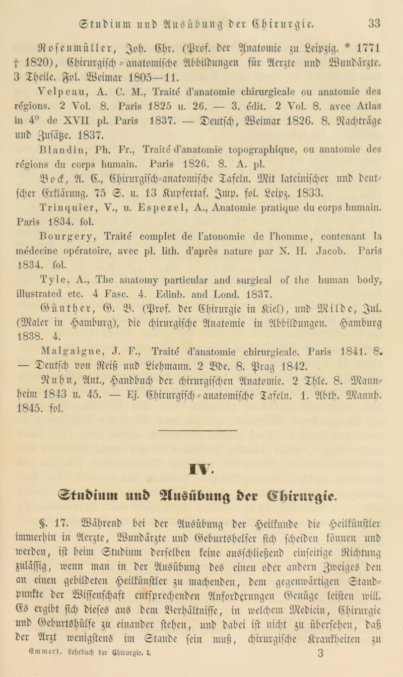 Oiofeitmüncr, 6f)r. ($rof. bcr 5fnatomtc §u ßeip^ig. * 1771 t 1820), (5f;trurgifrf; - anatoiitif<$e 2lbbübungen für 5ter§te unb 2Bunbär$te. 3 Steile. go(. SBeimar 1805—11. Velpe au, A. C. M., Traitd d’anatomie chirurgicale ou anatomie des regions. 2 Vol. 8. Paris 1825 u. 2G. — 3. edit. 2 Vol. 8. avec Atlas in 4° de XVII pl. Paris 1837. — Xentfd), SBeimar 182G. 8. 91a cb trage unb 3ufäfce. 1837. Blandin, Ph. Fr., Traitd d’anatomie topographique, ou anatomie des regions du corps liumain. Paris 182G. 8. A. pl. 23ocf, 91. 6., (Sfyirurgifd^anatomifcfye tafeln. 9Jlit lateinifd^er unb beut- fd;cr (Märuitg. 75 ©. u. 13 $upfertaf. ßntp. foL ßeip§. 1833. Tr in q ui er, V., u. Espezel, A., Anatomie pratique du corps liumain. Paris 1834. fol. Bourgery, Traitd complet de l’atonomie de l’homme, contenant la medecine opdratoire, avec pl. lith. d’apres nature par N. H. Jacob. Paris 1834. fol. Tyle, A., The anatomy particular and surgical of the human body, illustrated etc. 4 Fase. 4. Edinb. and Lond. 1837. (Mittler, ©. 23. Oßrof. bcr Chirurgie in &ief), unb 9ftilbe, 3uL (9Mcr iit Hamburg), bie dnrurgifebe Anatomie in Slbfctlbungeit. Hamburg 1838. 4. Malgaigne, J. F., Traitd d’anatomie chirurgicale. Paris 1841. 8, — Xeutfd) non iHctp unb ßtc^mann. 2 23bc. 8. *ßrag 1842. 9i itf;n, 2lnt., .£aitbbud) bcr d;trurgtfd)cu Slnatomic. 2 Xbtc. 8. ÜÄamt- beim 1843 u. 45. — Ej. 6birurgifd)^anatomifdic Xafetn. 1. 9(btb. 9J£anitb. 1845. fol. IV. ^tufruun unb s2ht§ubmtg freu §. 17. SBdbrenb bei bcr 2lubübuitg bcr <§>cÜfuitbe bic ^eitfünftlcr immerhin in 2ler$te, SBnnbarjtc unb <55eXmrtöI;elfer fiel) fdjcibeit fönnen unb merbett, ifi beim ©tubium berfeiben feine aubfd;fte§enb einfeitige Stiftung juldffig, meint man in bcr Ausübung beb einen ober aitbcrn ß^cigeb beit an einen gcbitbctcu #eilfünftler $u madjenbcit, beut gegenwärtigen ©taitb- pitnftc bcr SBijfenf^aft entfpred;enben 9(uforbcritngcit ©enüge letftcit will. 6b ergibt ftd; biefeb aub bent 33erf;ältitiffc, iit welchem 2)fcbiciit, 61;irurgic unb ©eburtbI;iUfe $u etnanber flehen, unb babei ifi nicht ju übcrfebeit, bajj ber 21r^t wenigfienb im ©taube fein muß, ebirurgifebe 6vraitff>eiteit $u ©mmert, 2et>rlmdj ber ©biruröic. L 3