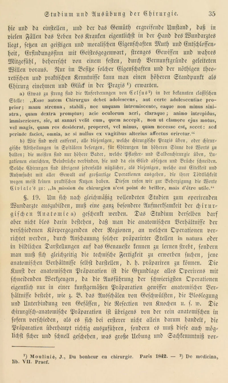 pic uub ba eiufteUen, uub bcr ba$ ©emütp ergretfenbe Umflanb, baß in otelen gättett baö geben bc3 Traufen eigentiid;jt in ber £anb beg SSunbarjte« liegt, fet$en an getjligen uub moratifepen C£igcufd;aftcn 2Rutp uub ©ntfeptoffen* peit, ©rfinbungSjtnn mit ©eifteSgegenwart, fireugeö ©ewtffen uub wapreS aRitgefüßt, bct;crrfcf?t oon einem feften, bureß 23ernunftgrnnbe geleiteten Sßittcn oorauö. ÜRur im Scfißc fo(d;er ©igenfeßaften uub ber nötigen tpeo' retifefjen uub praftifd;en ßenntniffe f’anu man einen pößeren ©tanbpunft als ©pirurg einepmen uub ©iitef in ber $raji3 *) erwarten. a) ßtmaS 51t ßreng fittb bie 5lnforberungcn Dort Setfuö2) in bcr befanden claffifcßen (©teile: „Esse aufcem Chirurgus debet adolescens, aut certe adolescentiae pro- prior; manu strenua, stabili, nec unquam intremiscente, eaque nou minus sini- stra, quam dextra promptus; acie oculorum acri, claraque $ animo intrepidus, immisericors, sic, ut sanari velit eum, quem accepit, nou ut clampre ejus motus, vel magis, quam res desiderat, properet, vel minus, quam necesse est, secet: sed perinde faciet, omnia, ac si nullus ex vagitibus alterius affectus oriretur.“ b) 2Bir flnb weit entfernt, alte biejemgenr tt>etd;e cßirurgifcße SprajiS üben, eher djirut' gifeße 2tbtf;eünngen in ©pitätern beforgen, für (Eßirurgen im I;öt;ercn ©inne beg 2Sort3 ju batten; bie meiften fmb nur ßößere 23aber, welche tßftafter- uub ©albeudßrurgie üben, 2u- jatiouen einrießten, 33einbrücf>e »erbinben, f>ie uub ba ein ©ticb abfepen uub 23riicße feßneiben. ©otdje ßßintrgcn jtnb übrigens jebenfatlö nii^tießer, als biejenigeu, rvefcfjc aitö (gitetfeit uttb Ovut)mfud)t mit aller ©ematt auf großartige Operationen auögeßcu, bie ißrer Xöbtticßfcit wegen meift feinen praftifdjen ftupen ßaben. SDiefen rufen mir jur 23eßcr$igung bie 2Borte (Eioiate’S au: ,,Ia mission du Chirurgien n’est point de briller, mais d’etre utile.“ u v §. 19. Um jtd; na<ß gicicpmäßig ooücnbctcn (Stubien $um opertrenben SBunbarjte au^ubüben, muß eine gan§ befonbere 2lufmerffamf eit bcr cßirur- gifeßen Sluatomiea) gefcßcnft werben. Oa8 ©tubium berfetben barf aber nießt bioö barin befielen, baß man bie anatomifd;en 23erßättntffe bcr oerfd;iebenett ftörpcrgcgcnbcn ober ^Regionen, an melden Operationen oer^ rießtet werben, bttrd) stufet)auung foleßer praparirtcr ©teilen in natura ober in biibiicpcn Oarftcttuugcn auf ba8 ©enanefie fennen §u lernen jtrebt, fonbent man muß fiep gleichzeitig bie tcd;nifd;e gertigfeit §u erwerben fueßen, jene anatontifeßen 23erßältntffe fctbft barftetten, b. ß. präpariren ju tonnen. Oie &unfi ber anatomifeßen fpräparation ift bie ©ruubtagc attcS Opcrircns mit feßneibenben 2Bcrfjeugcn, ba bie 2tu6füßrung bcr ftßwicrigficn Operationen eigenttieß nur in einer fuuftgemäßen fßrdparation gewiffer anatomifeßer 23cr^ päitniffc befteßt, wie §. 23. baö 2luSf(ßäten oon ©efcpwntjten, bie 23toStegung uub Uutcrbinbuug oon ©efäffen, bie tRcfection ooit $no<ßen u. f. w. Oie (ßirurgißß^anatomtfcße fjiräparation ifi übrigens oon bcr rein anatomifepen in fofern oerfeßieben, ats cS jteß bei crficrcr nid>t allein barunt panbeit, bie ^rdparation überßaupt rid;tig auöjufitprcu, fonbent cs muß biefc auep mög- Iicpft fuper unb fd)uett gefepepen, waö große Hebung unb ©ad;fennntniß oor^ J) Moulinie, J., Du bonheur en Chirurgie. Paris 1842. — 2) De medicina, lib. VII. Praef.