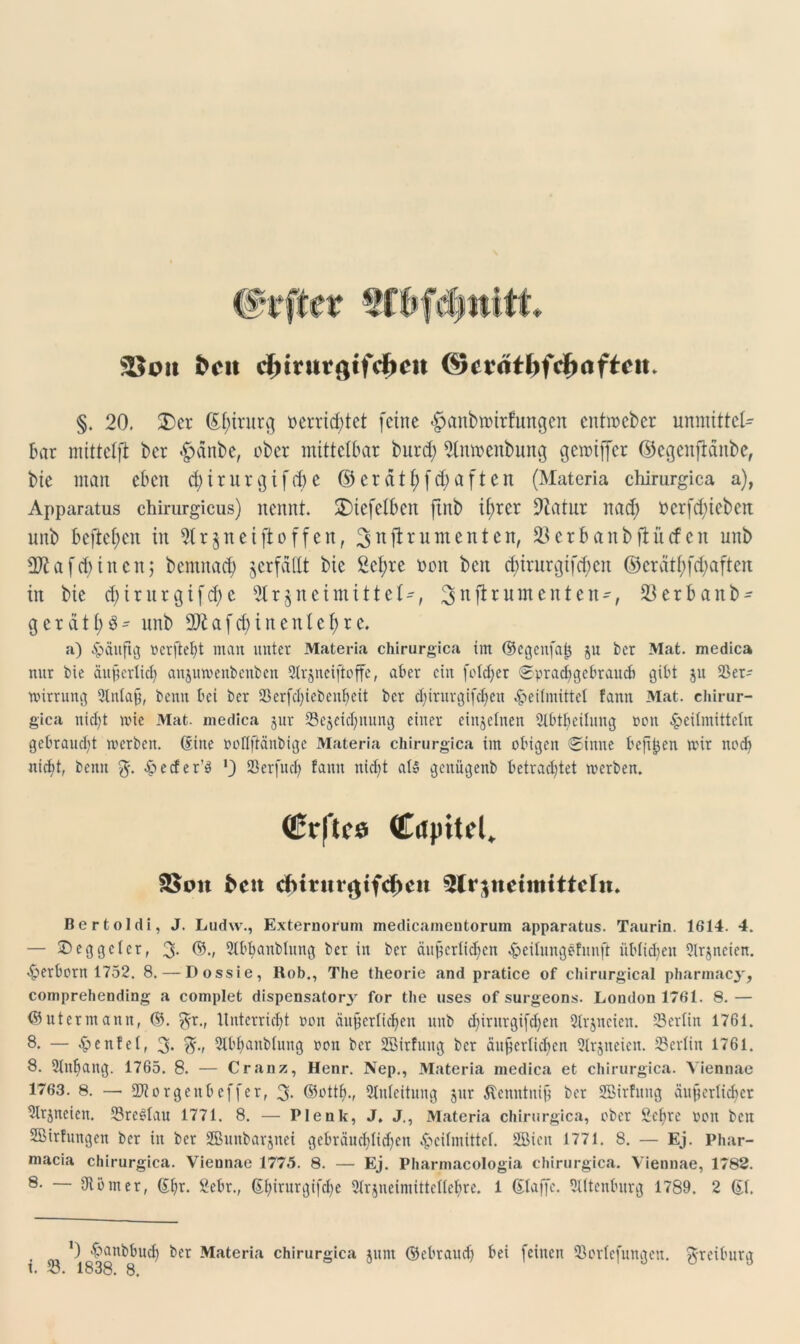 fccit cfrirutgtfcfieit ©crätfjftfjaftcit* §. 20. 2) et ßfnturg »errichtet feine <£janbmttfungen entmcber unmittel- bar mittelft ber .£>anbe, ober mittelbar burd; 9toeitbung gemtflfer ©egenjlänbe, bie man eben d)irurgifd)e ©erätf)fd)aften (Materia chirurgica a), Apparatus chirurgicus) nennt. £)iefetben ftnb if>rer Statut nad; t>crfd)tebett unb beftef)cn in 5tr§neiftoffen, 3nftrumen*eih 93crbanbflü<fert unb 3Äafdeinen; bemnacfy verfallt bie £cl;re non beit d)irurgtfd;cn ©erätf)fd;aften in bie d; tritt gtfdje 5(r§n ei mittet-, Sjttf^umenten-, 23erbanb- gerdtfjg- unb DJiafd) in entehre. a) häufig »ergebt man unter Materia chirurgica im ©egenfajj $u ber Mat. medica nur bie äugcrtich anjutvenbenben 2trjneiftoffe, aber ein fotdjer Sprachgebrauch gibt ju 25er- wirrung 9tnlag, benn bei ber 2krfd)icbenbcit ber d;iritrgifel?en Heilmittel fantt Mat. chirur- gica nicht wie Mat. medica jur ^Bezeichnung einer einzelnen 2lbtbcilung non Heilmitteln gebraucht werben. (Sitte ooflftänbige Materia chirurgica im obigen Sinne befi^en wir nod) nicht, beim $. Jp e cf e r’ö '3 Serfud) fann nicht at$ gettiigenb betrachtet werben. ücrf'lcö Cctpitel. £>ctt cfH?urgtfcf>eu 3lr$ndmtttcln. Ber toi di, J. Ludw., Externorum medicameutoruin apparatus. Taurin. 1614. 4. — £) eggeier, 3- ©•» 5tbbanbhtng ber in ber äußerlichen Heiiungefunft iibiidgn Oirjncien. Herborn 1752. 8. — Dossie, Hob., The theorie and pratice of chirurgical pharmacy, comprehending a complet dispensatory for the uses of surgeons. London 1761. 8. — ©utermann, ©. 3r., Unterricht ooit äußerlichen unb chintrgifdjen Sirjneien. 23eriin 1761. 8. — Henfei, 3* 3-/ 3tbhanbtung non ber ÜHMrfung ber äußeriid)cn 2tr§neien. 23erlin 1761. 8. Anhang. 1765. 8. — Cranz, Henr. Nep., Materia medica et chirurgica. Viennae 1763. 8. — SWorgcubeffer, 3- Zuleitung jur Äemttuiß ber Sßirfuitg äußerlicher Slrjncien. 33re£iau 1771. 8. — Plenk, J, J., Materia chirurgica, ober Sebre non beit SBirtungen ber in ber SJBunbarjnei gebräuchlichen Heifmittcf. 2Biett 1771. 8. — Ej. Phar- macia chirurgica. Viennae 1775. 8. — Ej. Pharmacologia chirurgica. Viennae, 1782. 8. — 9Umer, (Ehr. £ebr., (Ehintrgifche Strjneimitteitehre. 1 (Etaffe. Ottenburg 1789. 2 (Ei. ^ ’) Haubbud) ber Materia chirurgica junt ©ebrauch bei feinen ißoriefungett ^freümrg